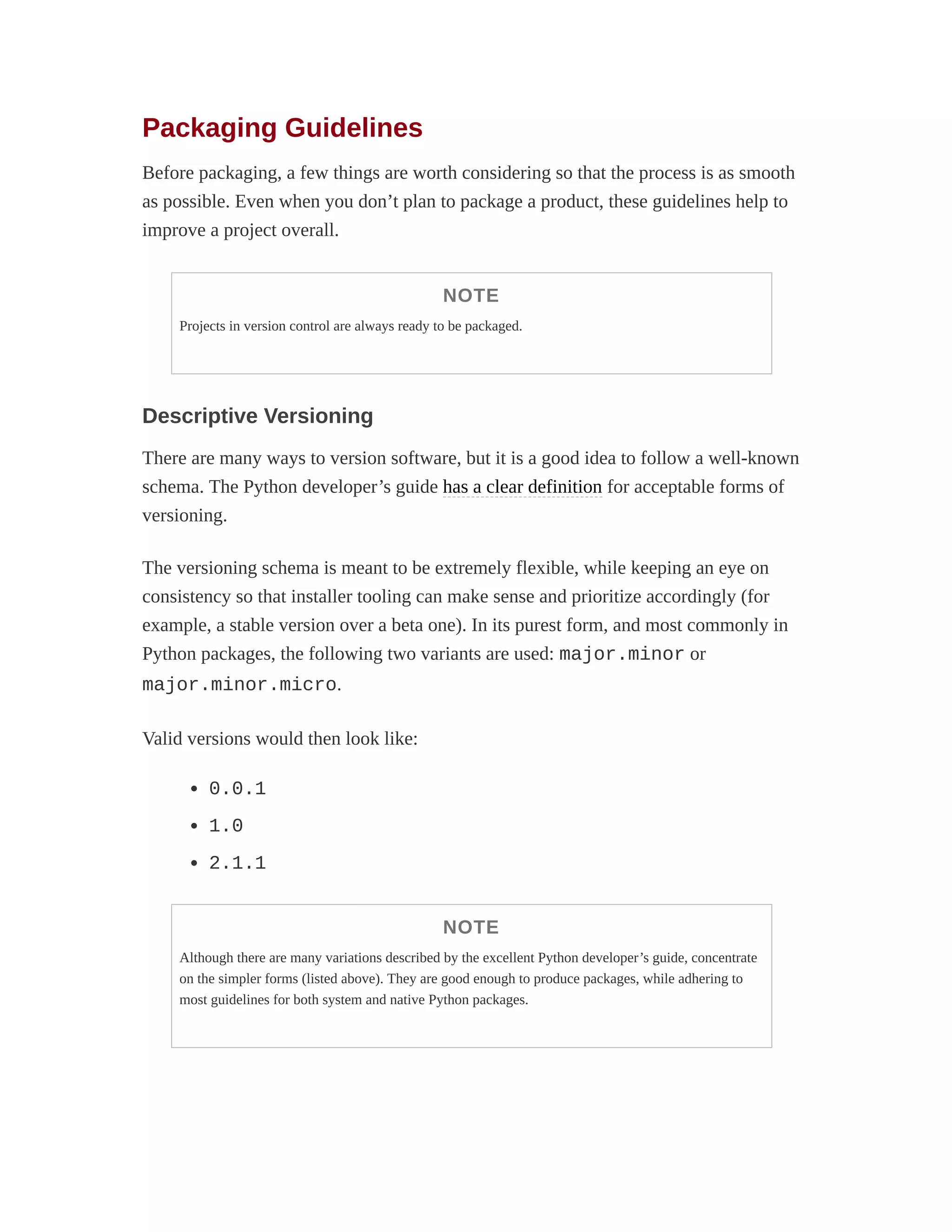 Packaging Guidelines
Before packaging, a few things are worth considering so that the process is as smooth
as possible. Even when you don’t plan to package a product, these guidelines help to
improve a project overall.
NOTE
Projects in version control are always ready to be packaged.
Descriptive Versioning
There are many ways to version software, but it is a good idea to follow a well-known
schema. The Python developer’s guide has a clear definition for acceptable forms of
versioning.
The versioning schema is meant to be extremely flexible, while keeping an eye on
consistency so that installer tooling can make sense and prioritize accordingly (for
example, a stable version over a beta one). In its purest form, and most commonly in
Python packages, the following two variants are used: major.minor or
major.minor.micro.
Valid versions would then look like:
0.0.1
1.0
2.1.1
NOTE
Although there are many variations described by the excellent Python developer’s guide, concentrate
on the simpler forms (listed above). They are good enough to produce packages, while adhering to
most guidelines for both system and native Python packages.
 