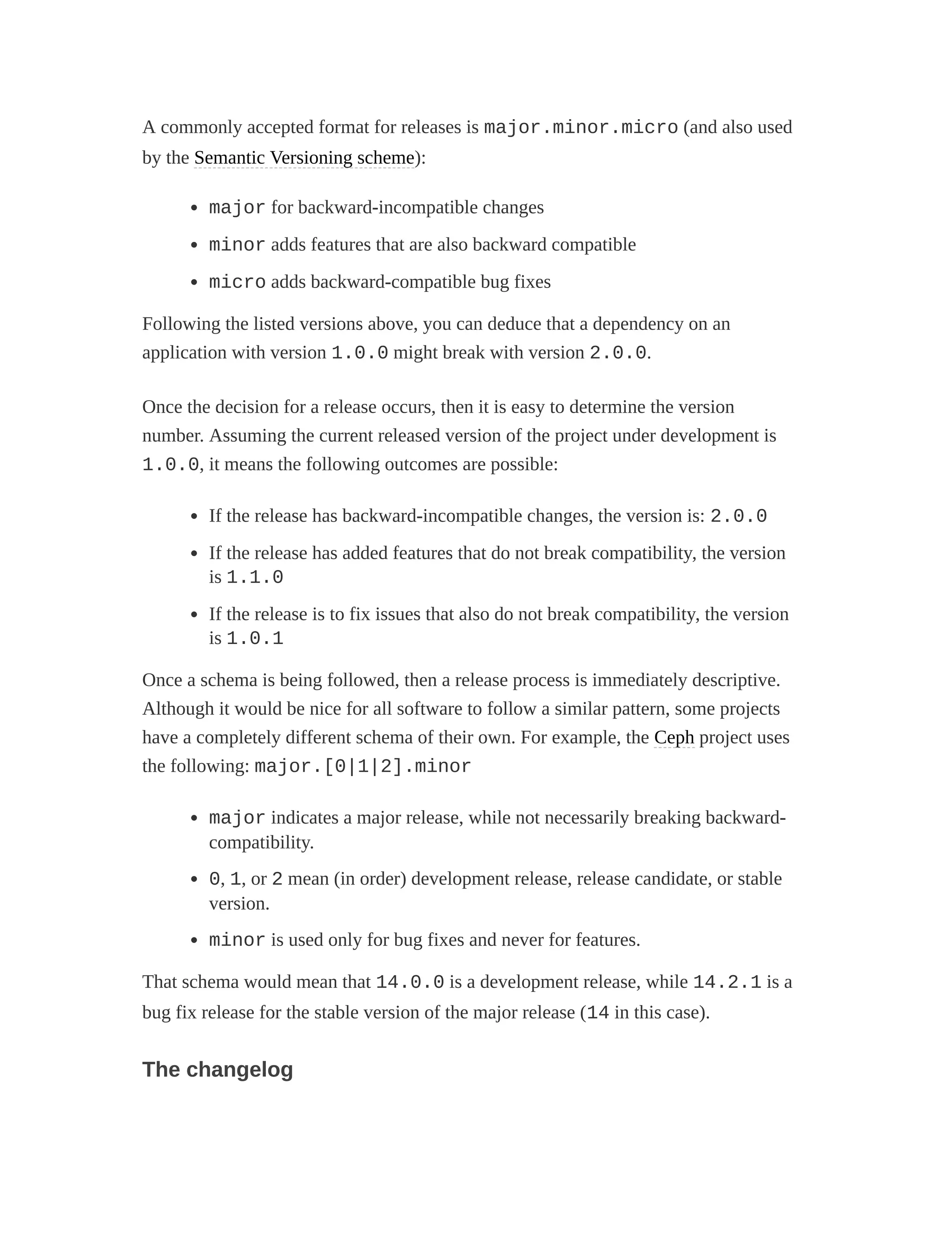 A commonly accepted format for releases is major.minor.micro (and also used
by the Semantic Versioning scheme):
major for backward-incompatible changes
minor adds features that are also backward compatible
micro adds backward-compatible bug fixes
Following the listed versions above, you can deduce that a dependency on an
application with version 1.0.0 might break with version 2.0.0.
Once the decision for a release occurs, then it is easy to determine the version
number. Assuming the current released version of the project under development is
1.0.0, it means the following outcomes are possible:
If the release has backward-incompatible changes, the version is: 2.0.0
If the release has added features that do not break compatibility, the version
is 1.1.0
If the release is to fix issues that also do not break compatibility, the version
is 1.0.1
Once a schema is being followed, then a release process is immediately descriptive.
Although it would be nice for all software to follow a similar pattern, some projects
have a completely different schema of their own. For example, the Ceph project uses
the following: major.[0|1|2].minor
major indicates a major release, while not necessarily breaking backward-
compatibility.
0, 1, or 2 mean (in order) development release, release candidate, or stable
version.
minor is used only for bug fixes and never for features.
That schema would mean that 14.0.0 is a development release, while 14.2.1 is a
bug fix release for the stable version of the major release (14 in this case).
The changelog
 
