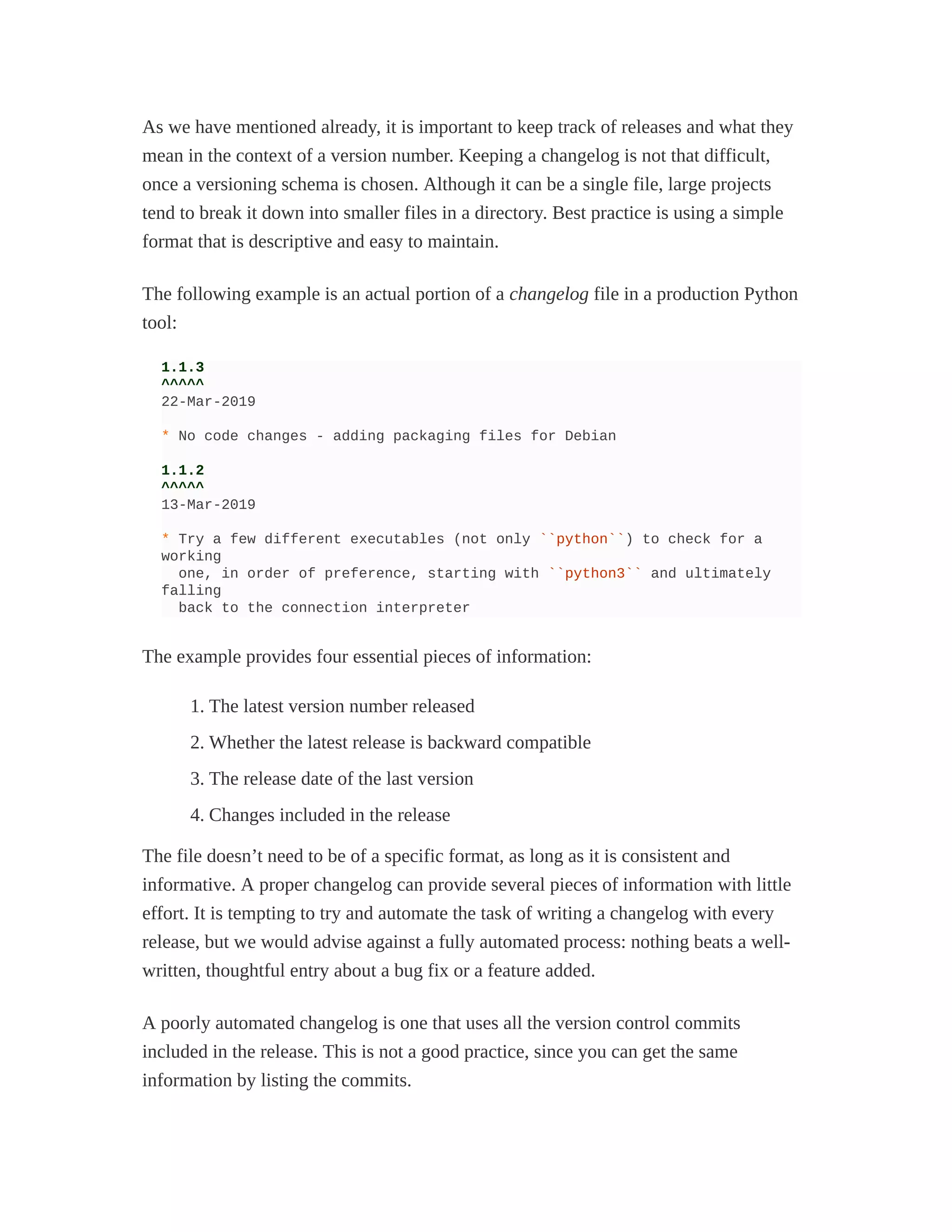 As we have mentioned already, it is important to keep track of releases and what they
mean in the context of a version number. Keeping a changelog is not that difficult,
once a versioning schema is chosen. Although it can be a single file, large projects
tend to break it down into smaller files in a directory. Best practice is using a simple
format that is descriptive and easy to maintain.
The following example is an actual portion of a changelog file in a production Python
tool:
1.1.3
^^^^^
22-Mar-2019
* No code changes - adding packaging files for Debian
1.1.2
^^^^^
13-Mar-2019
* Try a few different executables (not only ``python``) to check for a
working
one, in order of preference, starting with ``python3`` and ultimately
falling
back to the connection interpreter
The example provides four essential pieces of information:
1. The latest version number released
2. Whether the latest release is backward compatible
3. The release date of the last version
4. Changes included in the release
The file doesn’t need to be of a specific format, as long as it is consistent and
informative. A proper changelog can provide several pieces of information with little
effort. It is tempting to try and automate the task of writing a changelog with every
release, but we would advise against a fully automated process: nothing beats a well-
written, thoughtful entry about a bug fix or a feature added.
A poorly automated changelog is one that uses all the version control commits
included in the release. This is not a good practice, since you can get the same
information by listing the commits.
 