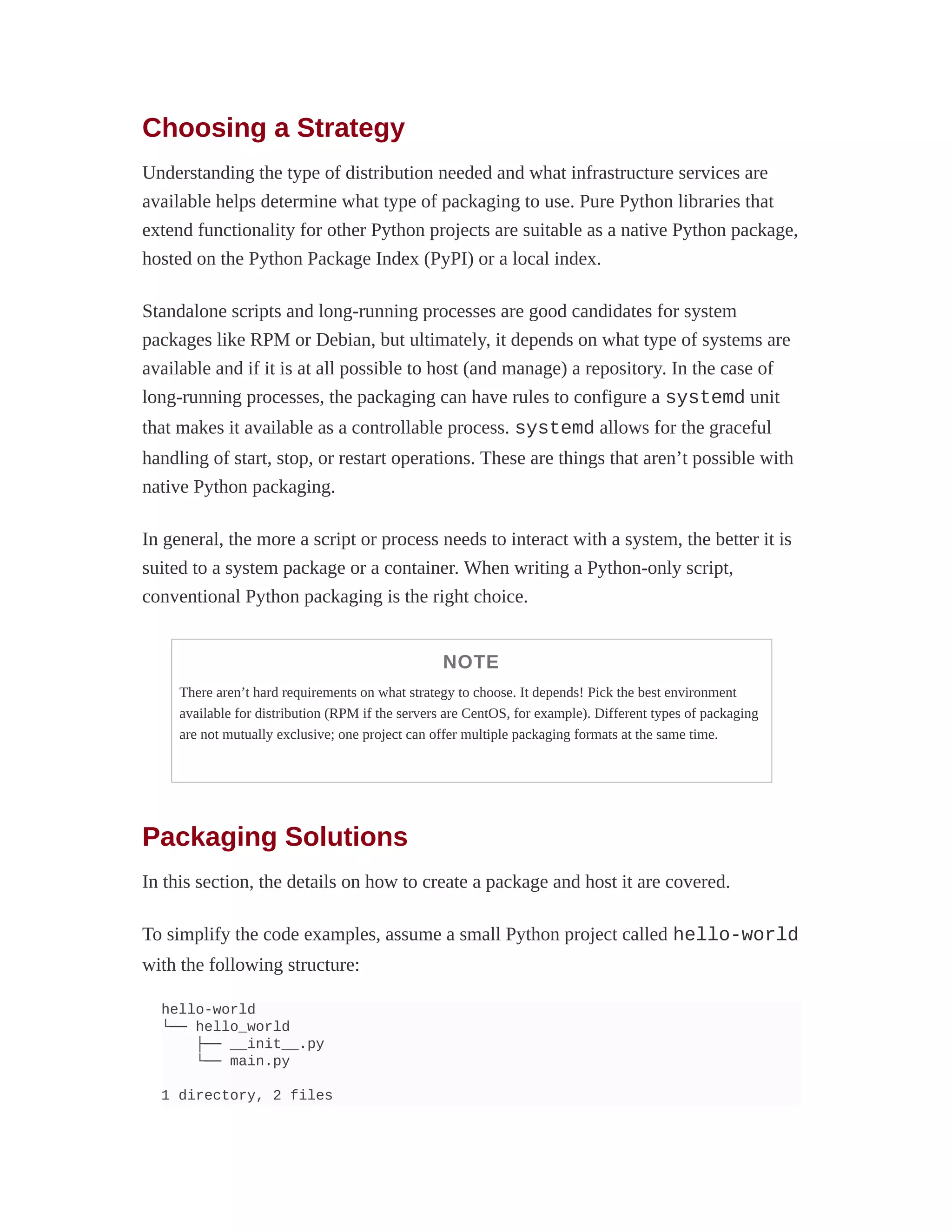 Choosing a Strategy
Understanding the type of distribution needed and what infrastructure services are
available helps determine what type of packaging to use. Pure Python libraries that
extend functionality for other Python projects are suitable as a native Python package,
hosted on the Python Package Index (PyPI) or a local index.
Standalone scripts and long-running processes are good candidates for system
packages like RPM or Debian, but ultimately, it depends on what type of systems are
available and if it is at all possible to host (and manage) a repository. In the case of
long-running processes, the packaging can have rules to configure a systemd unit
that makes it available as a controllable process. systemd allows for the graceful
handling of start, stop, or restart operations. These are things that aren’t possible with
native Python packaging.
In general, the more a script or process needs to interact with a system, the better it is
suited to a system package or a container. When writing a Python-only script,
conventional Python packaging is the right choice.
NOTE
There aren’t hard requirements on what strategy to choose. It depends! Pick the best environment
available for distribution (RPM if the servers are CentOS, for example). Different types of packaging
are not mutually exclusive; one project can offer multiple packaging formats at the same time.
Packaging Solutions
In this section, the details on how to create a package and host it are covered.
To simplify the code examples, assume a small Python project called hello-world
with the following structure:
hello-world
└── hello_world
├── __init__.py
└── main.py
1 directory, 2 files
 