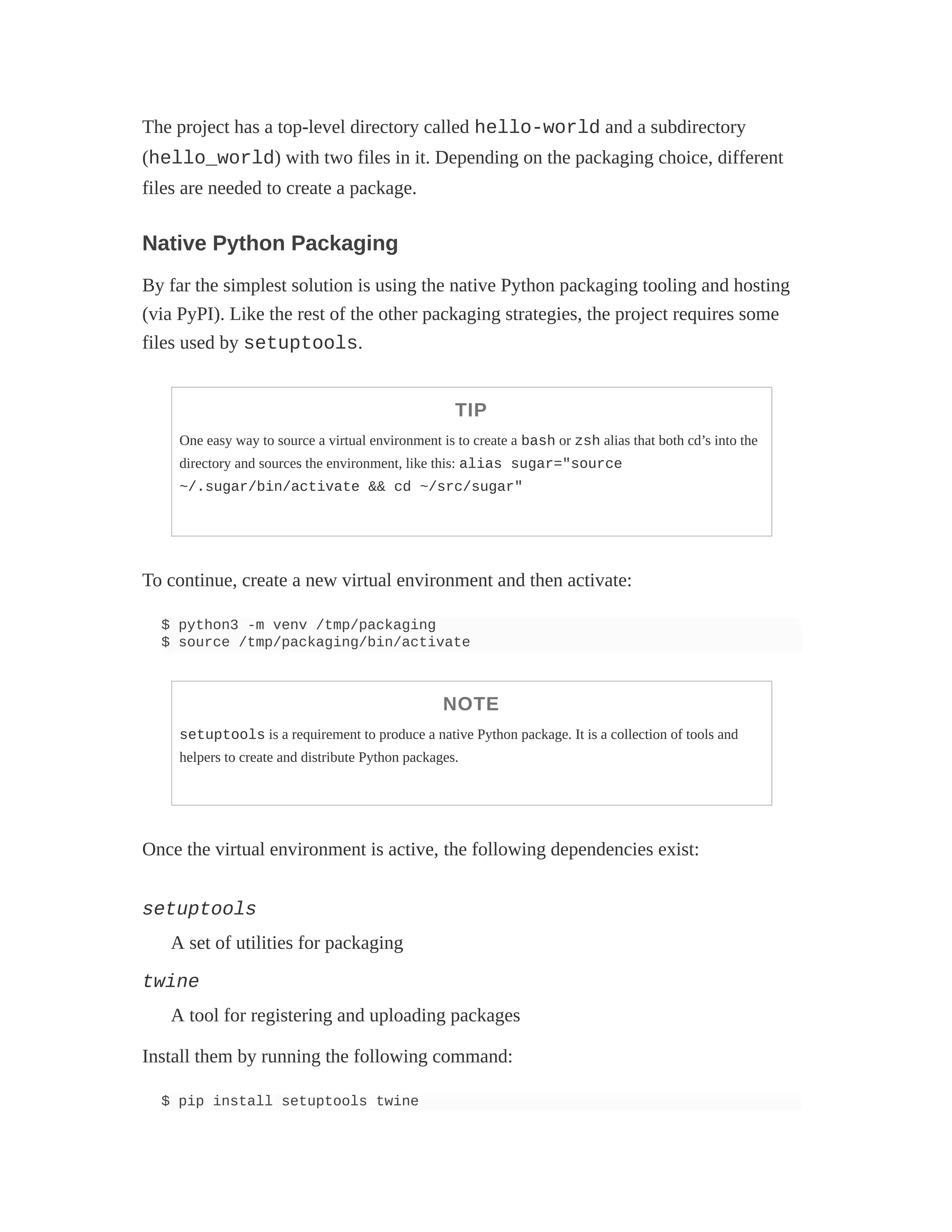 The project has a top-level directory called hello-world and a subdirectory
(hello_world) with two files in it. Depending on the packaging choice, different
files are needed to create a package.
Native Python Packaging
By far the simplest solution is using the native Python packaging tooling and hosting
(via PyPI). Like the rest of the other packaging strategies, the project requires some
files used by setuptools.
TIP
One easy way to source a virtual environment is to create a bash or zsh alias that both cd’s into the
directory and sources the environment, like this: alias sugar="source
~/.sugar/bin/activate && cd ~/src/sugar"
To continue, create a new virtual environment and then activate:
$ python3 -m venv /tmp/packaging
$ source /tmp/packaging/bin/activate
NOTE
setuptools is a requirement to produce a native Python package. It is a collection of tools and
helpers to create and distribute Python packages.
Once the virtual environment is active, the following dependencies exist:
setuptools
A set of utilities for packaging
twine
A tool for registering and uploading packages
Install them by running the following command:
$ pip install setuptools twine
 
