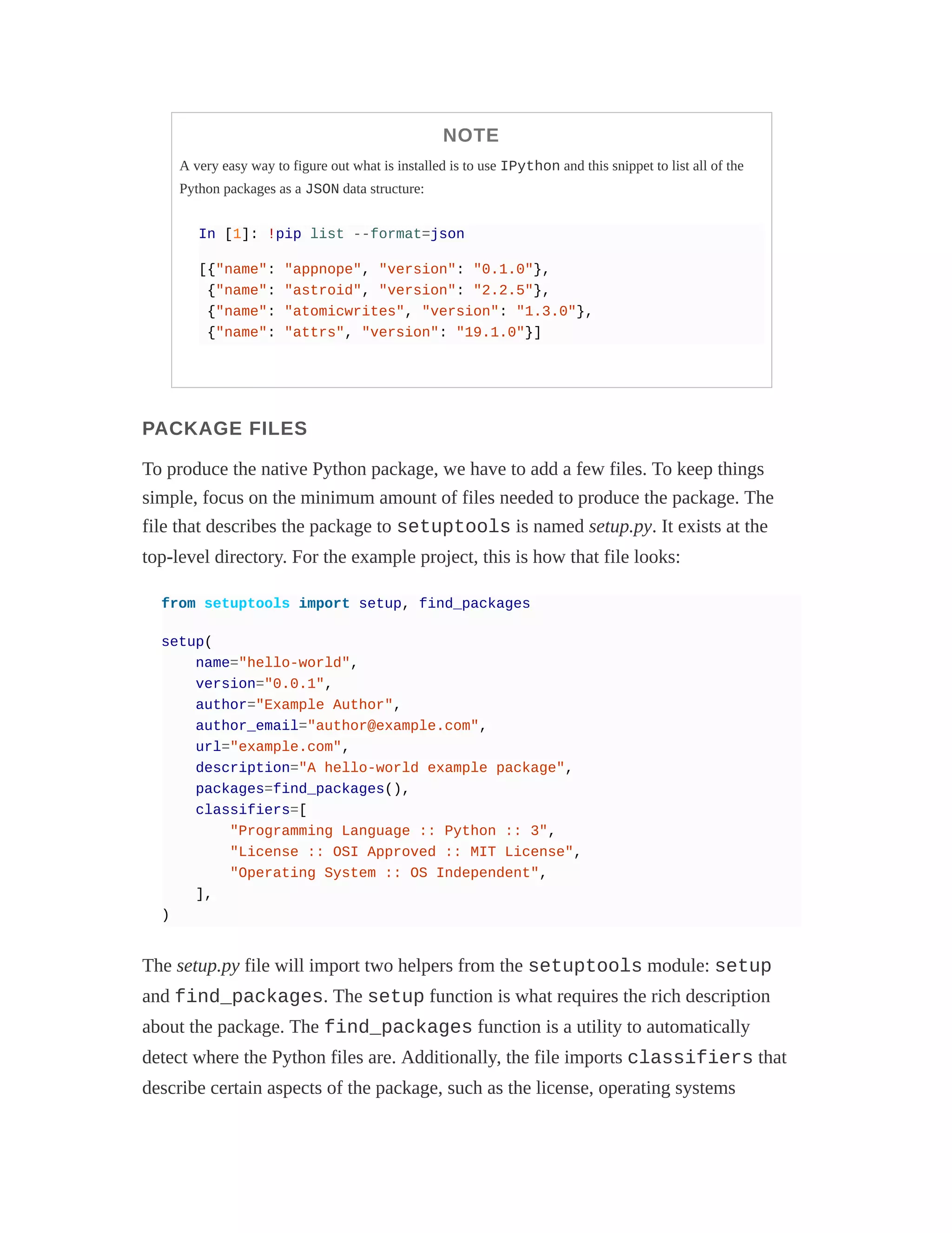 NOTE
A very easy way to figure out what is installed is to use IPython and this snippet to list all of the
Python packages as a JSON data structure:
In [1]: !pip list --format=json
[{"name": "appnope", "version": "0.1.0"},
{"name": "astroid", "version": "2.2.5"},
{"name": "atomicwrites", "version": "1.3.0"},
{"name": "attrs", "version": "19.1.0"}]
PACKAGE FILES
To produce the native Python package, we have to add a few files. To keep things
simple, focus on the minimum amount of files needed to produce the package. The
file that describes the package to setuptools is named setup.py. It exists at the
top-level directory. For the example project, this is how that file looks:
from setuptools import setup, find_packages
setup(
name="hello-world",
version="0.0.1",
author="Example Author",
author_email="author@example.com",
url="example.com",
description="A hello-world example package",
packages=find_packages(),
classifiers=[
"Programming Language :: Python :: 3",
"License :: OSI Approved :: MIT License",
"Operating System :: OS Independent",
],
)
The setup.py file will import two helpers from the setuptools module: setup
and find_packages. The setup function is what requires the rich description
about the package. The find_packages function is a utility to automatically
detect where the Python files are. Additionally, the file imports classifiers that
describe certain aspects of the package, such as the license, operating systems
 