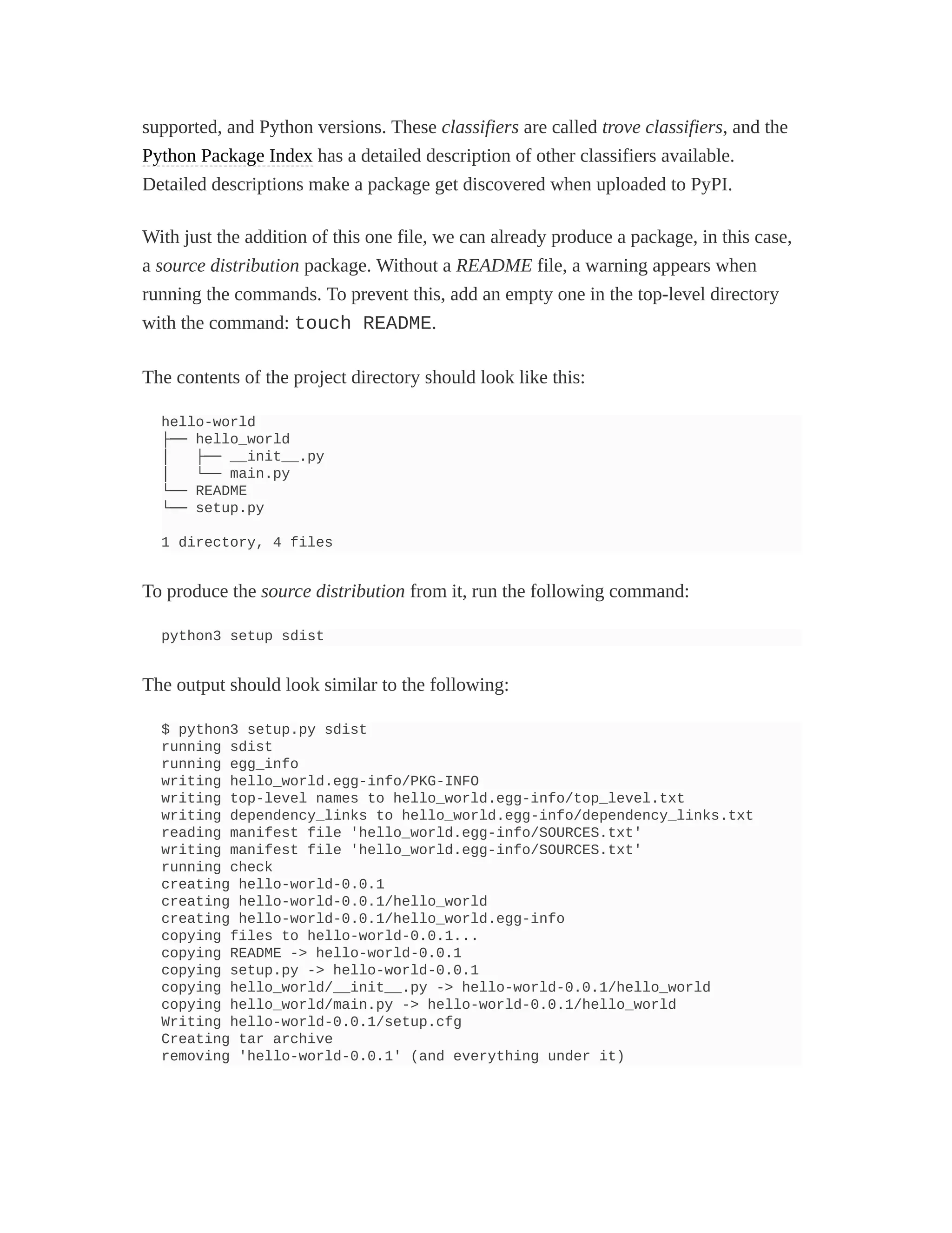 supported, and Python versions. These classifiers are called trove classifiers, and the
Python Package Index has a detailed description of other classifiers available.
Detailed descriptions make a package get discovered when uploaded to PyPI.
With just the addition of this one file, we can already produce a package, in this case,
a source distribution package. Without a README file, a warning appears when
running the commands. To prevent this, add an empty one in the top-level directory
with the command: touch README.
The contents of the project directory should look like this:
hello-world
├── hello_world
│ ├── __init__.py
│ └── main.py
└── README
└── setup.py
1 directory, 4 files
To produce the source distribution from it, run the following command:
python3 setup sdist
The output should look similar to the following:
$ python3 setup.py sdist
running sdist
running egg_info
writing hello_world.egg-info/PKG-INFO
writing top-level names to hello_world.egg-info/top_level.txt
writing dependency_links to hello_world.egg-info/dependency_links.txt
reading manifest file 'hello_world.egg-info/SOURCES.txt'
writing manifest file 'hello_world.egg-info/SOURCES.txt'
running check
creating hello-world-0.0.1
creating hello-world-0.0.1/hello_world
creating hello-world-0.0.1/hello_world.egg-info
copying files to hello-world-0.0.1...
copying README -> hello-world-0.0.1
copying setup.py -> hello-world-0.0.1
copying hello_world/__init__.py -> hello-world-0.0.1/hello_world
copying hello_world/main.py -> hello-world-0.0.1/hello_world
Writing hello-world-0.0.1/setup.cfg
Creating tar archive
removing 'hello-world-0.0.1' (and everything under it)
 