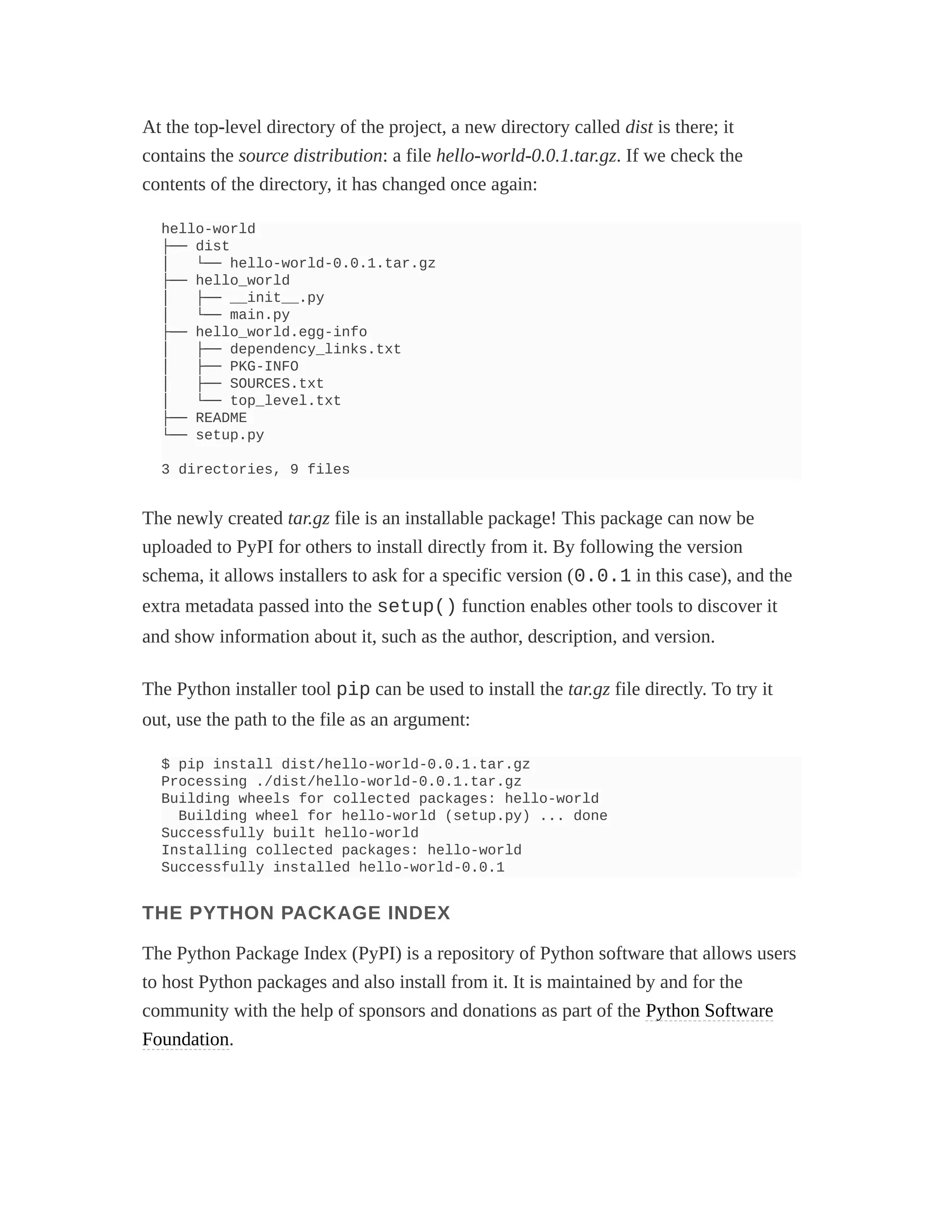 At the top-level directory of the project, a new directory called dist is there; it
contains the source distribution: a file hello-world-0.0.1.tar.gz. If we check the
contents of the directory, it has changed once again:
hello-world
├── dist
│ └── hello-world-0.0.1.tar.gz
├── hello_world
│ ├── __init__.py
│ └── main.py
├── hello_world.egg-info
│ ├── dependency_links.txt
│ ├── PKG-INFO
│ ├── SOURCES.txt
│ └── top_level.txt
├── README
└── setup.py
3 directories, 9 files
The newly created tar.gz file is an installable package! This package can now be
uploaded to PyPI for others to install directly from it. By following the version
schema, it allows installers to ask for a specific version (0.0.1 in this case), and the
extra metadata passed into the setup() function enables other tools to discover it
and show information about it, such as the author, description, and version.
The Python installer tool pip can be used to install the tar.gz file directly. To try it
out, use the path to the file as an argument:
$ pip install dist/hello-world-0.0.1.tar.gz
Processing ./dist/hello-world-0.0.1.tar.gz
Building wheels for collected packages: hello-world
Building wheel for hello-world (setup.py) ... done
Successfully built hello-world
Installing collected packages: hello-world
Successfully installed hello-world-0.0.1
THE PYTHON PACKAGE INDEX
The Python Package Index (PyPI) is a repository of Python software that allows users
to host Python packages and also install from it. It is maintained by and for the
community with the help of sponsors and donations as part of the Python Software
Foundation.
 