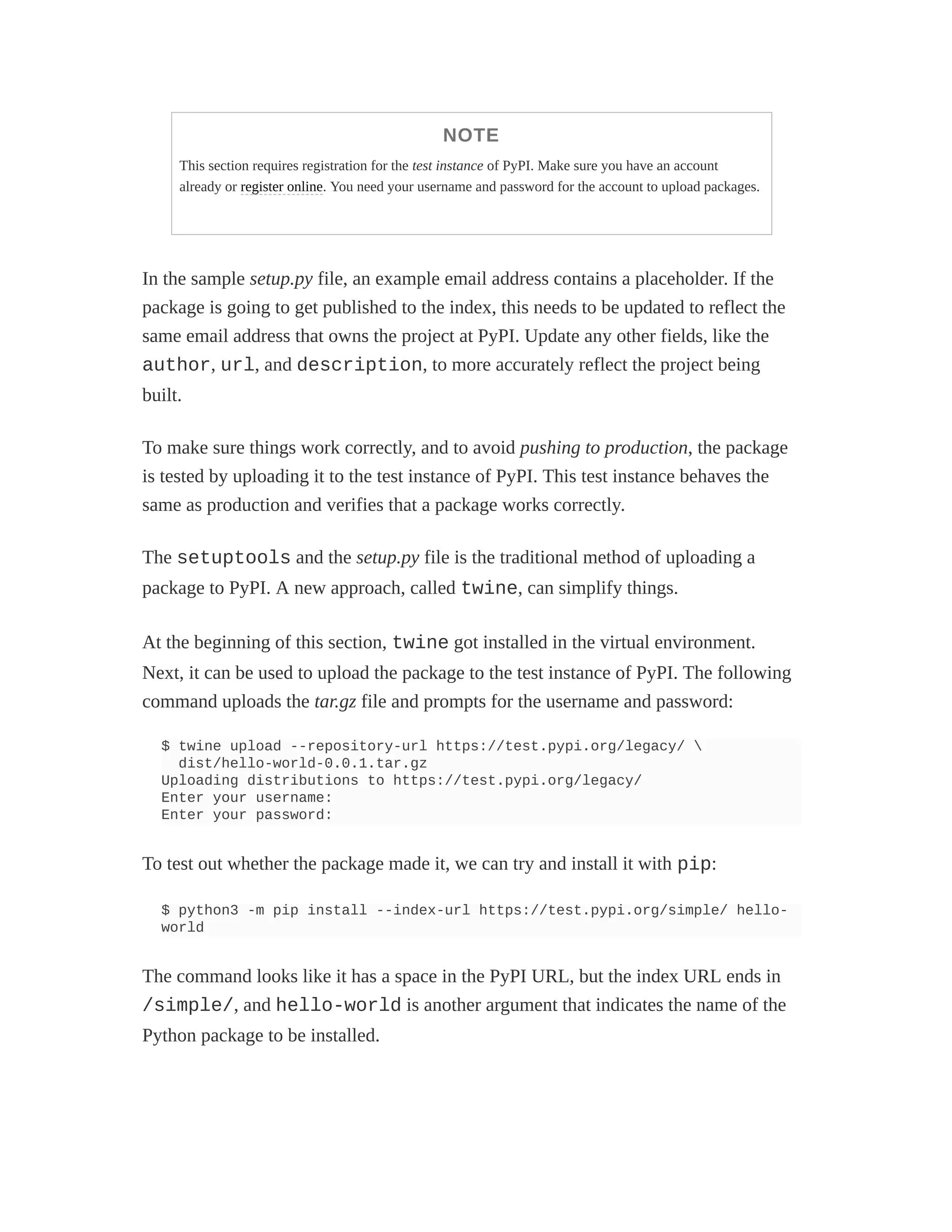 NOTE
This section requires registration for the test instance of PyPI. Make sure you have an account
already or register online. You need your username and password for the account to upload packages.
In the sample setup.py file, an example email address contains a placeholder. If the
package is going to get published to the index, this needs to be updated to reflect the
same email address that owns the project at PyPI. Update any other fields, like the
author, url, and description, to more accurately reflect the project being
built.
To make sure things work correctly, and to avoid pushing to production, the package
is tested by uploading it to the test instance of PyPI. This test instance behaves the
same as production and verifies that a package works correctly.
The setuptools and the setup.py file is the traditional method of uploading a
package to PyPI. A new approach, called twine, can simplify things.
At the beginning of this section, twine got installed in the virtual environment.
Next, it can be used to upload the package to the test instance of PyPI. The following
command uploads the tar.gz file and prompts for the username and password:
$ twine upload --repository-url https://test.pypi.org/legacy/ 
dist/hello-world-0.0.1.tar.gz
Uploading distributions to https://test.pypi.org/legacy/
Enter your username:
Enter your password:
To test out whether the package made it, we can try and install it with pip:
$ python3 -m pip install --index-url https://test.pypi.org/simple/ hello-
world
The command looks like it has a space in the PyPI URL, but the index URL ends in
/simple/, and hello-world is another argument that indicates the name of the
Python package to be installed.
 