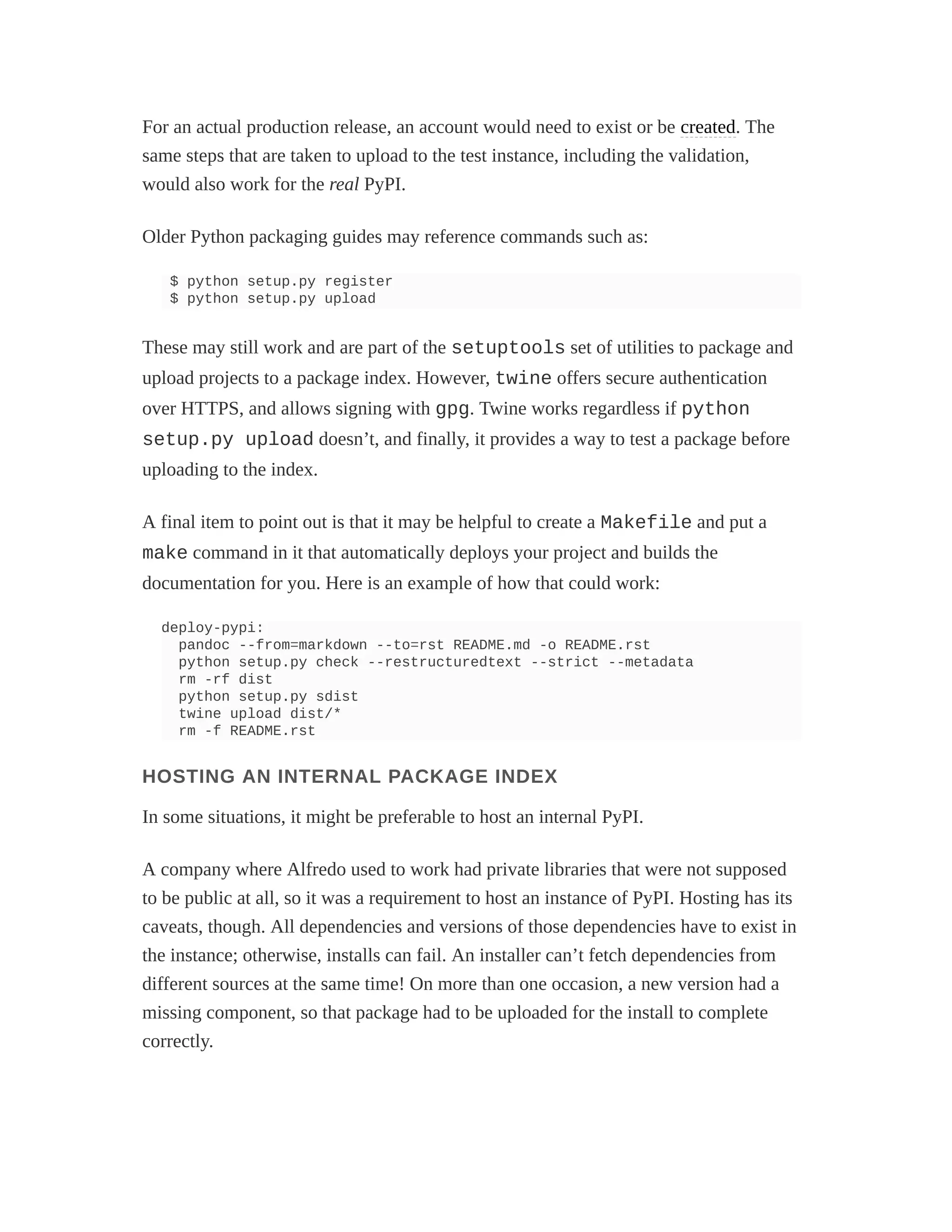 For an actual production release, an account would need to exist or be created. The
same steps that are taken to upload to the test instance, including the validation,
would also work for the real PyPI.
Older Python packaging guides may reference commands such as:
$ python setup.py register
$ python setup.py upload
These may still work and are part of the setuptools set of utilities to package and
upload projects to a package index. However, twine offers secure authentication
over HTTPS, and allows signing with gpg. Twine works regardless if python
setup.py upload doesn’t, and finally, it provides a way to test a package before
uploading to the index.
A final item to point out is that it may be helpful to create a Makefile and put a
make command in it that automatically deploys your project and builds the
documentation for you. Here is an example of how that could work:
deploy-pypi:
pandoc --from=markdown --to=rst README.md -o README.rst
python setup.py check --restructuredtext --strict --metadata
rm -rf dist
python setup.py sdist
twine upload dist/*
rm -f README.rst
HOSTING AN INTERNAL PACKAGE INDEX
In some situations, it might be preferable to host an internal PyPI.
A company where Alfredo used to work had private libraries that were not supposed
to be public at all, so it was a requirement to host an instance of PyPI. Hosting has its
caveats, though. All dependencies and versions of those dependencies have to exist in
the instance; otherwise, installs can fail. An installer can’t fetch dependencies from
different sources at the same time! On more than one occasion, a new version had a
missing component, so that package had to be uploaded for the install to complete
correctly.
 