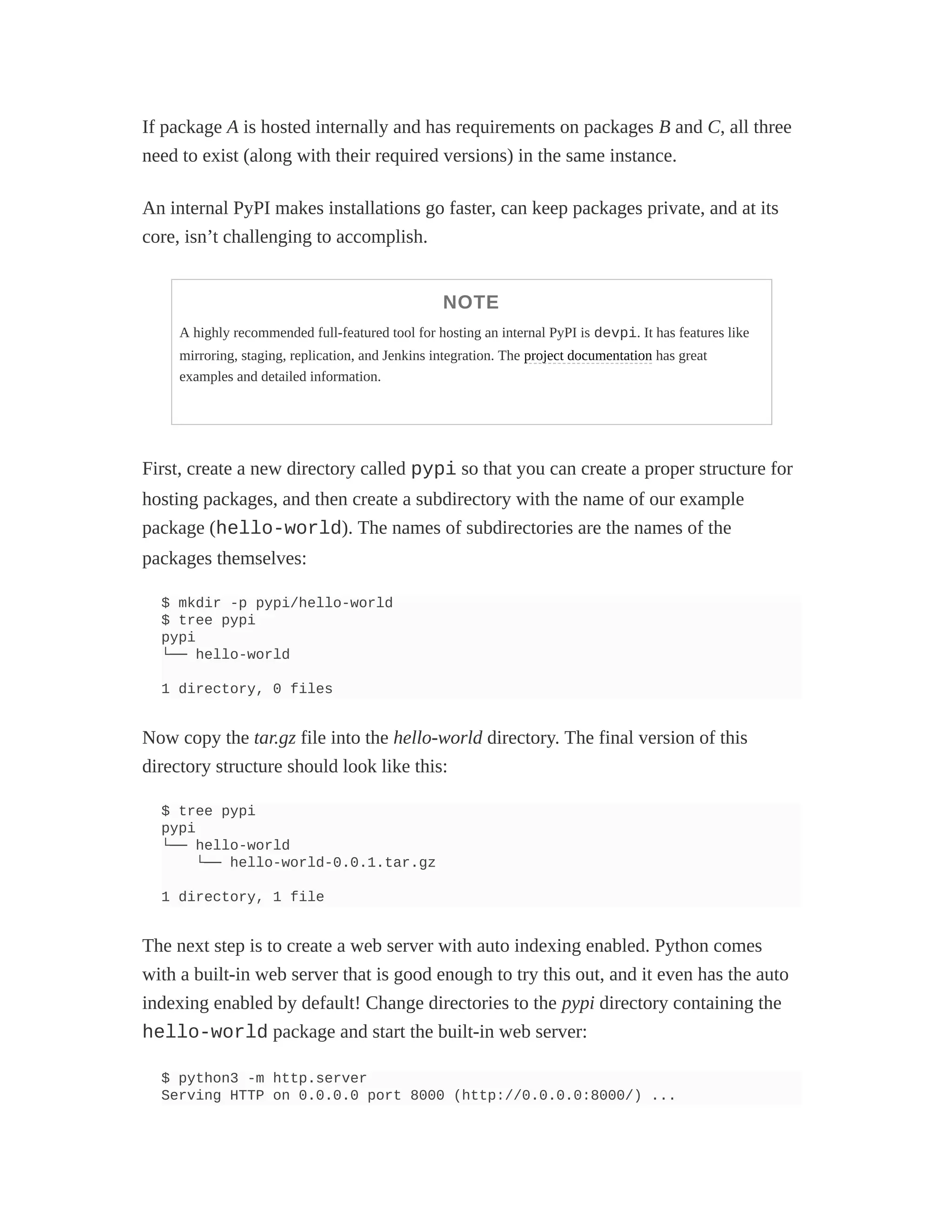 If package A is hosted internally and has requirements on packages B and C, all three
need to exist (along with their required versions) in the same instance.
An internal PyPI makes installations go faster, can keep packages private, and at its
core, isn’t challenging to accomplish.
NOTE
A highly recommended full-featured tool for hosting an internal PyPI is devpi. It has features like
mirroring, staging, replication, and Jenkins integration. The project documentation has great
examples and detailed information.
First, create a new directory called pypi so that you can create a proper structure for
hosting packages, and then create a subdirectory with the name of our example
package (hello-world). The names of subdirectories are the names of the
packages themselves:
$ mkdir -p pypi/hello-world
$ tree pypi
pypi
└── hello-world
1 directory, 0 files
Now copy the tar.gz file into the hello-world directory. The final version of this
directory structure should look like this:
$ tree pypi
pypi
└── hello-world
└── hello-world-0.0.1.tar.gz
1 directory, 1 file
The next step is to create a web server with auto indexing enabled. Python comes
with a built-in web server that is good enough to try this out, and it even has the auto
indexing enabled by default! Change directories to the pypi directory containing the
hello-world package and start the built-in web server:
$ python3 -m http.server
Serving HTTP on 0.0.0.0 port 8000 (http://0.0.0.0:8000/) ...
 