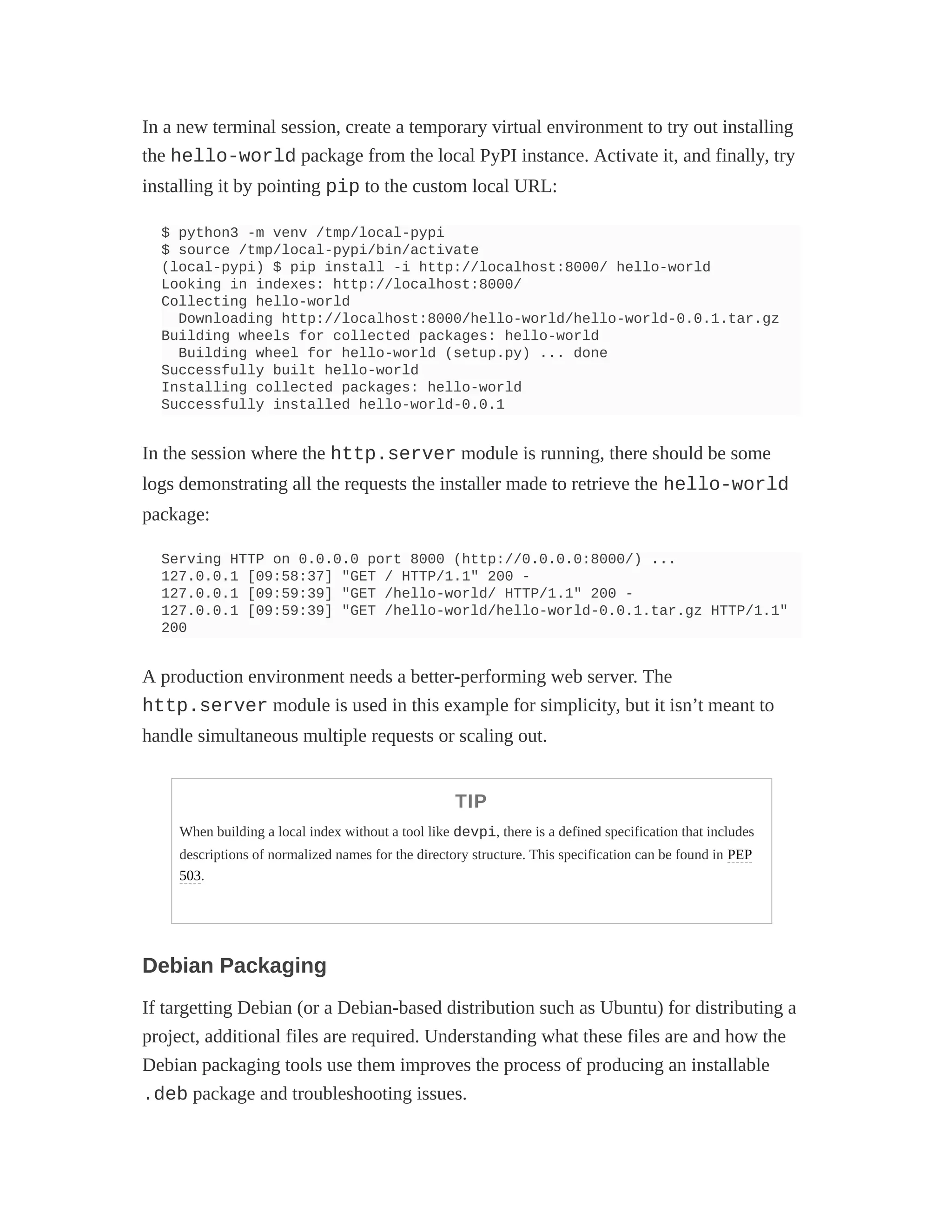 In a new terminal session, create a temporary virtual environment to try out installing
the hello-world package from the local PyPI instance. Activate it, and finally, try
installing it by pointing pip to the custom local URL:
$ python3 -m venv /tmp/local-pypi
$ source /tmp/local-pypi/bin/activate
(local-pypi) $ pip install -i http://localhost:8000/ hello-world
Looking in indexes: http://localhost:8000/
Collecting hello-world
Downloading http://localhost:8000/hello-world/hello-world-0.0.1.tar.gz
Building wheels for collected packages: hello-world
Building wheel for hello-world (setup.py) ... done
Successfully built hello-world
Installing collected packages: hello-world
Successfully installed hello-world-0.0.1
In the session where the http.server module is running, there should be some
logs demonstrating all the requests the installer made to retrieve the hello-world
package:
Serving HTTP on 0.0.0.0 port 8000 (http://0.0.0.0:8000/) ...
127.0.0.1 [09:58:37] "GET / HTTP/1.1" 200 -
127.0.0.1 [09:59:39] "GET /hello-world/ HTTP/1.1" 200 -
127.0.0.1 [09:59:39] "GET /hello-world/hello-world-0.0.1.tar.gz HTTP/1.1"
200
A production environment needs a better-performing web server. The
http.server module is used in this example for simplicity, but it isn’t meant to
handle simultaneous multiple requests or scaling out.
TIP
When building a local index without a tool like devpi, there is a defined specification that includes
descriptions of normalized names for the directory structure. This specification can be found in PEP
503.
Debian Packaging
If targetting Debian (or a Debian-based distribution such as Ubuntu) for distributing a
project, additional files are required. Understanding what these files are and how the
Debian packaging tools use them improves the process of producing an installable
.deb package and troubleshooting issues.
 