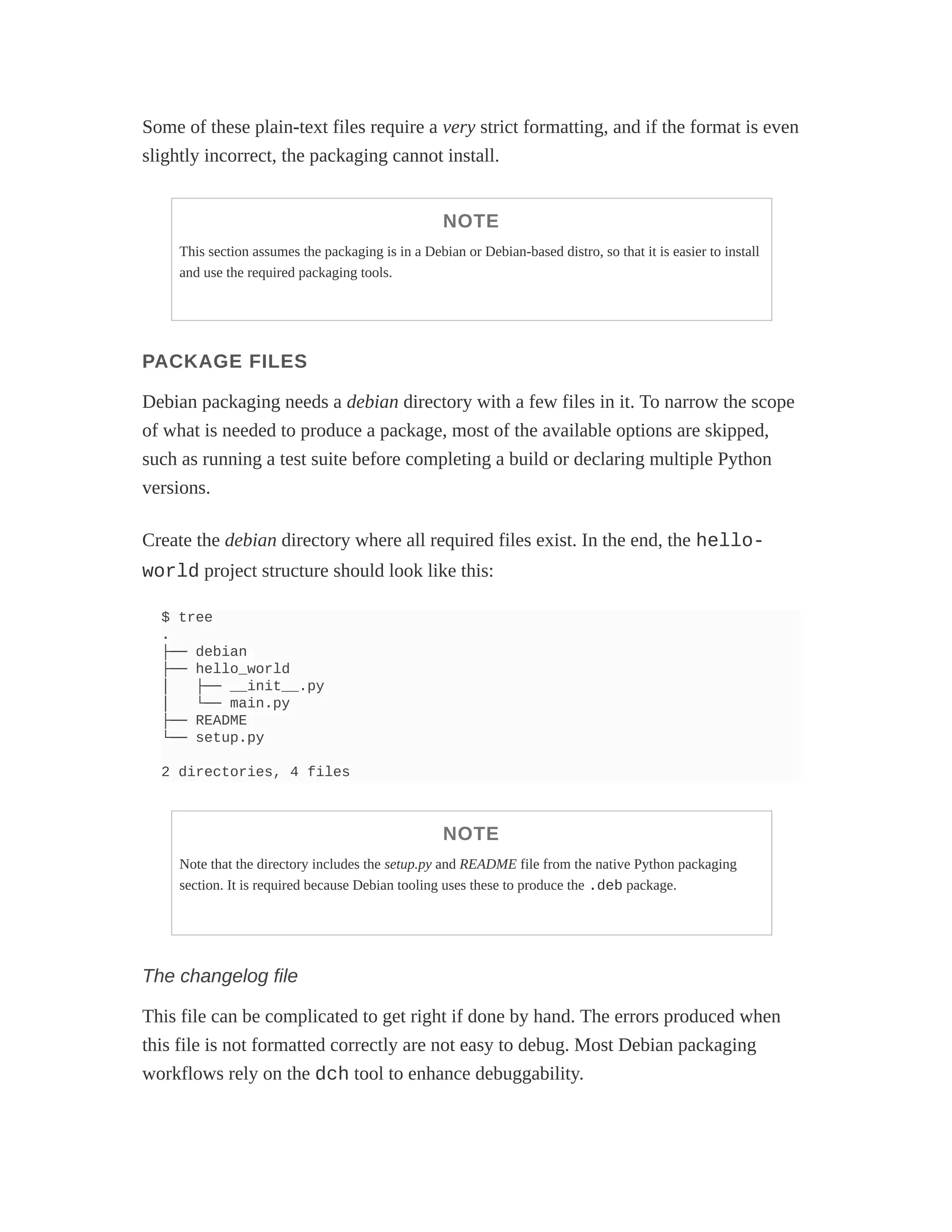 Some of these plain-text files require a very strict formatting, and if the format is even
slightly incorrect, the packaging cannot install.
NOTE
This section assumes the packaging is in a Debian or Debian-based distro, so that it is easier to install
and use the required packaging tools.
PACKAGE FILES
Debian packaging needs a debian directory with a few files in it. To narrow the scope
of what is needed to produce a package, most of the available options are skipped,
such as running a test suite before completing a build or declaring multiple Python
versions.
Create the debian directory where all required files exist. In the end, the hello-
world project structure should look like this:
$ tree
.
├── debian
├── hello_world
│ ├── __init__.py
│ └── main.py
├── README
└── setup.py
2 directories, 4 files
NOTE
Note that the directory includes the setup.py and README file from the native Python packaging
section. It is required because Debian tooling uses these to produce the .deb package.
The changelog file
This file can be complicated to get right if done by hand. The errors produced when
this file is not formatted correctly are not easy to debug. Most Debian packaging
workflows rely on the dch tool to enhance debuggability.
 