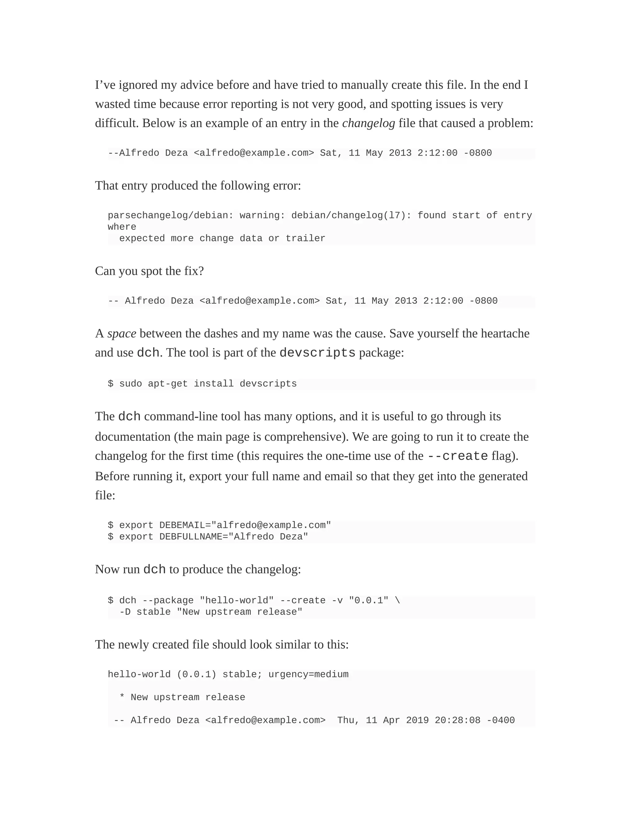 I’ve ignored my advice before and have tried to manually create this file. In the end I
wasted time because error reporting is not very good, and spotting issues is very
difficult. Below is an example of an entry in the changelog file that caused a problem:
--Alfredo Deza <alfredo@example.com> Sat, 11 May 2013 2:12:00 -0800
That entry produced the following error:
parsechangelog/debian: warning: debian/changelog(l7): found start of entry
where
expected more change data or trailer
Can you spot the fix?
-- Alfredo Deza <alfredo@example.com> Sat, 11 May 2013 2:12:00 -0800
A space between the dashes and my name was the cause. Save yourself the heartache
and use dch. The tool is part of the devscripts package:
$ sudo apt-get install devscripts
The dch command-line tool has many options, and it is useful to go through its
documentation (the main page is comprehensive). We are going to run it to create the
changelog for the first time (this requires the one-time use of the --create flag).
Before running it, export your full name and email so that they get into the generated
file:
$ export DEBEMAIL="alfredo@example.com"
$ export DEBFULLNAME="Alfredo Deza"
Now run dch to produce the changelog:
$ dch --package "hello-world" --create -v "0.0.1" 
-D stable "New upstream release"
The newly created file should look similar to this:
hello-world (0.0.1) stable; urgency=medium
* New upstream release
-- Alfredo Deza <alfredo@example.com> Thu, 11 Apr 2019 20:28:08 -0400
 
