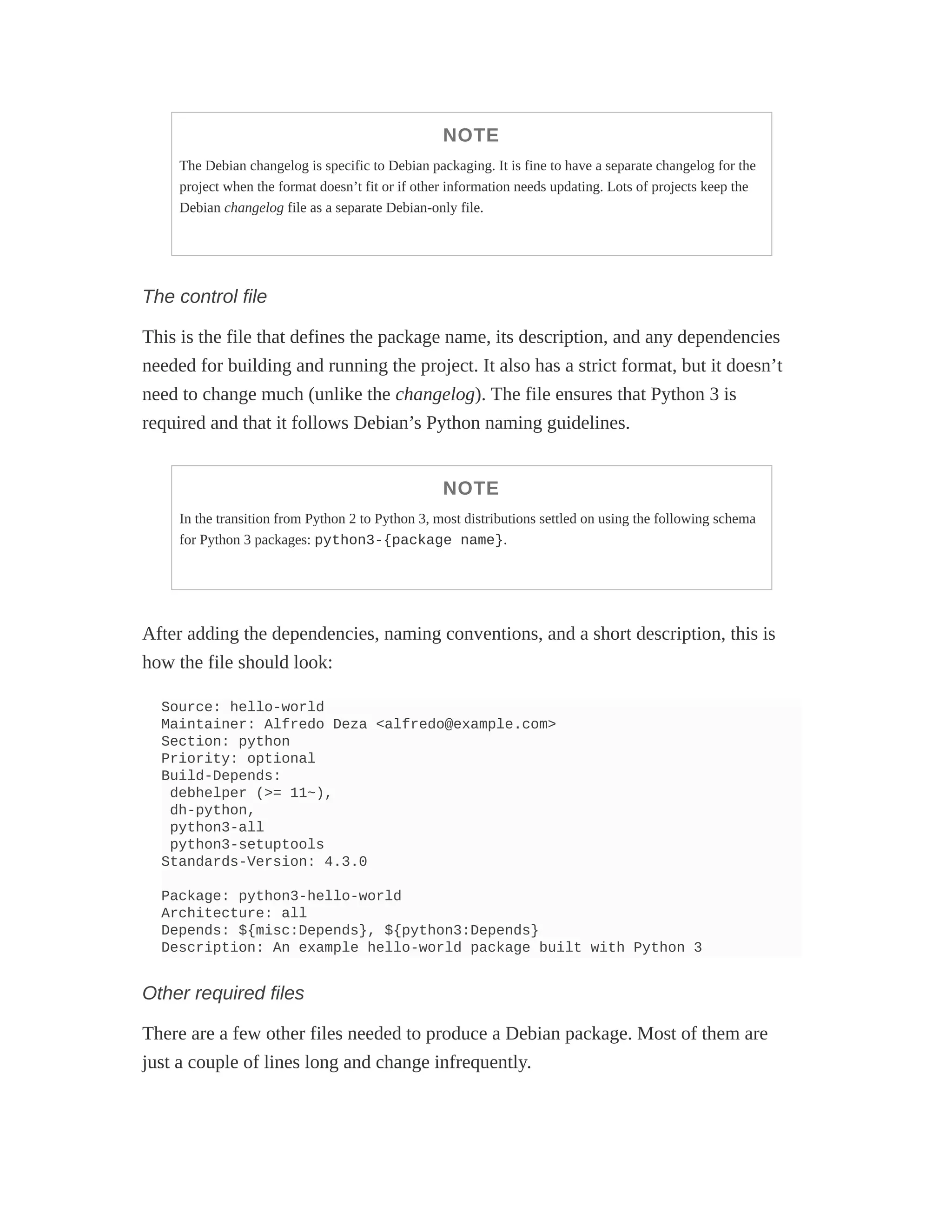 NOTE
The Debian changelog is specific to Debian packaging. It is fine to have a separate changelog for the
project when the format doesn’t fit or if other information needs updating. Lots of projects keep the
Debian changelog file as a separate Debian-only file.
The control file
This is the file that defines the package name, its description, and any dependencies
needed for building and running the project. It also has a strict format, but it doesn’t
need to change much (unlike the changelog). The file ensures that Python 3 is
required and that it follows Debian’s Python naming guidelines.
NOTE
In the transition from Python 2 to Python 3, most distributions settled on using the following schema
for Python 3 packages: python3-{package name}.
After adding the dependencies, naming conventions, and a short description, this is
how the file should look:
Source: hello-world
Maintainer: Alfredo Deza <alfredo@example.com>
Section: python
Priority: optional
Build-Depends:
debhelper (>= 11~),
dh-python,
python3-all
python3-setuptools
Standards-Version: 4.3.0
Package: python3-hello-world
Architecture: all
Depends: ${misc:Depends}, ${python3:Depends}
Description: An example hello-world package built with Python 3
Other required files
There are a few other files needed to produce a Debian package. Most of them are
just a couple of lines long and change infrequently.
 