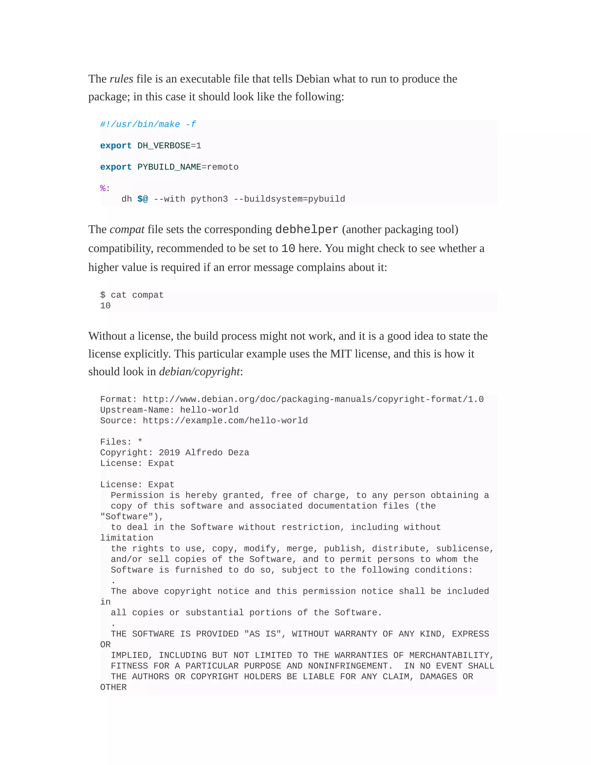 The rules file is an executable file that tells Debian what to run to produce the
package; in this case it should look like the following:
#!/usr/bin/make -f
export DH_VERBOSE=1
export PYBUILD_NAME=remoto
%:
dh $@ --with python3 --buildsystem=pybuild
The compat file sets the corresponding debhelper (another packaging tool)
compatibility, recommended to be set to 10 here. You might check to see whether a
higher value is required if an error message complains about it:
$ cat compat
10
Without a license, the build process might not work, and it is a good idea to state the
license explicitly. This particular example uses the MIT license, and this is how it
should look in debian/copyright:
Format: http://www.debian.org/doc/packaging-manuals/copyright-format/1.0
Upstream-Name: hello-world
Source: https://example.com/hello-world
Files: *
Copyright: 2019 Alfredo Deza
License: Expat
License: Expat
Permission is hereby granted, free of charge, to any person obtaining a
copy of this software and associated documentation files (the
"Software"),
to deal in the Software without restriction, including without
limitation
the rights to use, copy, modify, merge, publish, distribute, sublicense,
and/or sell copies of the Software, and to permit persons to whom the
Software is furnished to do so, subject to the following conditions:
.
The above copyright notice and this permission notice shall be included
in
all copies or substantial portions of the Software.
.
THE SOFTWARE IS PROVIDED "AS IS", WITHOUT WARRANTY OF ANY KIND, EXPRESS
OR
IMPLIED, INCLUDING BUT NOT LIMITED TO THE WARRANTIES OF MERCHANTABILITY,
FITNESS FOR A PARTICULAR PURPOSE AND NONINFRINGEMENT. IN NO EVENT SHALL
THE AUTHORS OR COPYRIGHT HOLDERS BE LIABLE FOR ANY CLAIM, DAMAGES OR
OTHER
 
