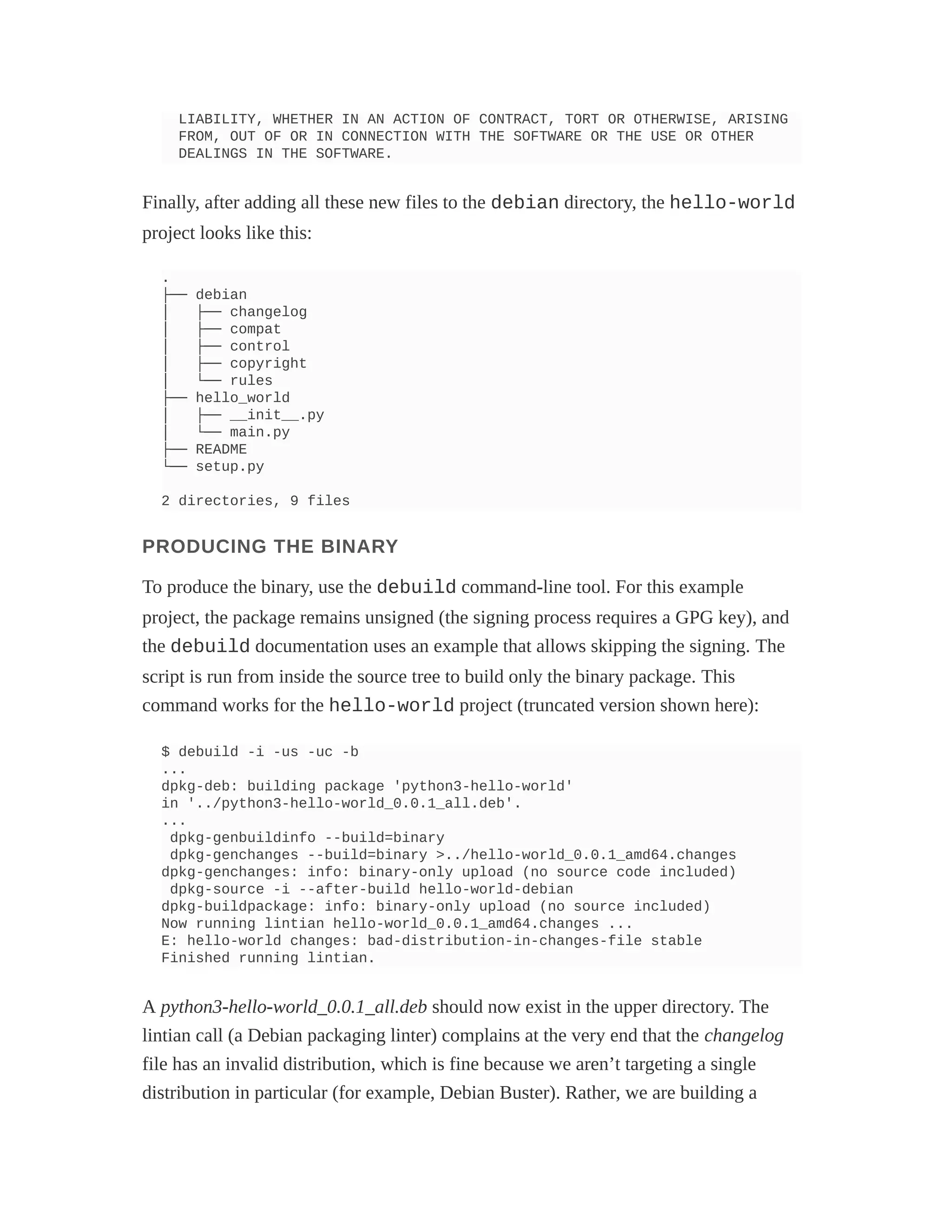 LIABILITY, WHETHER IN AN ACTION OF CONTRACT, TORT OR OTHERWISE, ARISING
FROM, OUT OF OR IN CONNECTION WITH THE SOFTWARE OR THE USE OR OTHER
DEALINGS IN THE SOFTWARE.
Finally, after adding all these new files to the debian directory, the hello-world
project looks like this:
.
├── debian
│ ├── changelog
│ ├── compat
│ ├── control
│ ├── copyright
│ └── rules
├── hello_world
│ ├── __init__.py
│ └── main.py
├── README
└── setup.py
2 directories, 9 files
PRODUCING THE BINARY
To produce the binary, use the debuild command-line tool. For this example
project, the package remains unsigned (the signing process requires a GPG key), and
the debuild documentation uses an example that allows skipping the signing. The
script is run from inside the source tree to build only the binary package. This
command works for the hello-world project (truncated version shown here):
$ debuild -i -us -uc -b
...
dpkg-deb: building package 'python3-hello-world'
in '../python3-hello-world_0.0.1_all.deb'.
...
dpkg-genbuildinfo --build=binary
dpkg-genchanges --build=binary >../hello-world_0.0.1_amd64.changes
dpkg-genchanges: info: binary-only upload (no source code included)
dpkg-source -i --after-build hello-world-debian
dpkg-buildpackage: info: binary-only upload (no source included)
Now running lintian hello-world_0.0.1_amd64.changes ...
E: hello-world changes: bad-distribution-in-changes-file stable
Finished running lintian.
A python3-hello-world_0.0.1_all.deb should now exist in the upper directory. The
lintian call (a Debian packaging linter) complains at the very end that the changelog
file has an invalid distribution, which is fine because we aren’t targeting a single
distribution in particular (for example, Debian Buster). Rather, we are building a
 