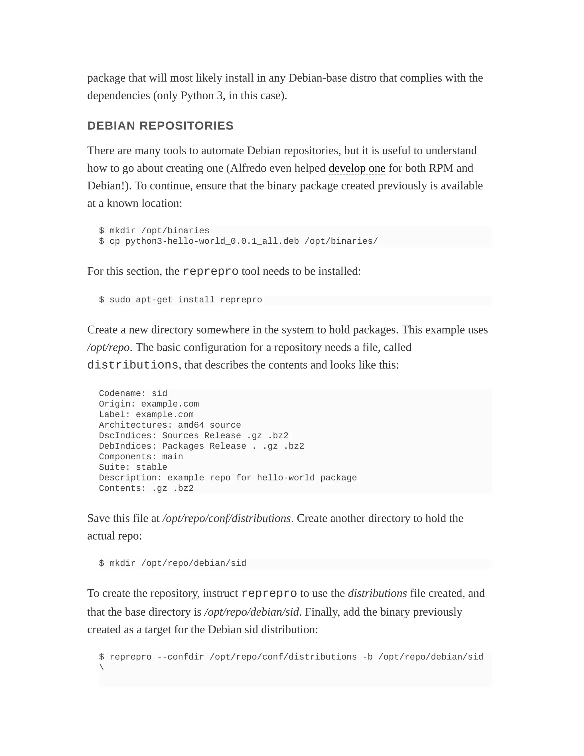 package that will most likely install in any Debian-base distro that complies with the
dependencies (only Python 3, in this case).
DEBIAN REPOSITORIES
There are many tools to automate Debian repositories, but it is useful to understand
how to go about creating one (Alfredo even helped develop one for both RPM and
Debian!). To continue, ensure that the binary package created previously is available
at a known location:
$ mkdir /opt/binaries
$ cp python3-hello-world_0.0.1_all.deb /opt/binaries/
For this section, the reprepro tool needs to be installed:
$ sudo apt-get install reprepro
Create a new directory somewhere in the system to hold packages. This example uses
/opt/repo. The basic configuration for a repository needs a file, called
distributions, that describes the contents and looks like this:
Codename: sid
Origin: example.com
Label: example.com
Architectures: amd64 source
DscIndices: Sources Release .gz .bz2
DebIndices: Packages Release . .gz .bz2
Components: main
Suite: stable
Description: example repo for hello-world package
Contents: .gz .bz2
Save this file at /opt/repo/conf/distributions. Create another directory to hold the
actual repo:
$ mkdir /opt/repo/debian/sid
To create the repository, instruct reprepro to use the distributions file created, and
that the base directory is /opt/repo/debian/sid. Finally, add the binary previously
created as a target for the Debian sid distribution:
$ reprepro --confdir /opt/repo/conf/distributions -b /opt/repo/debian/sid

 