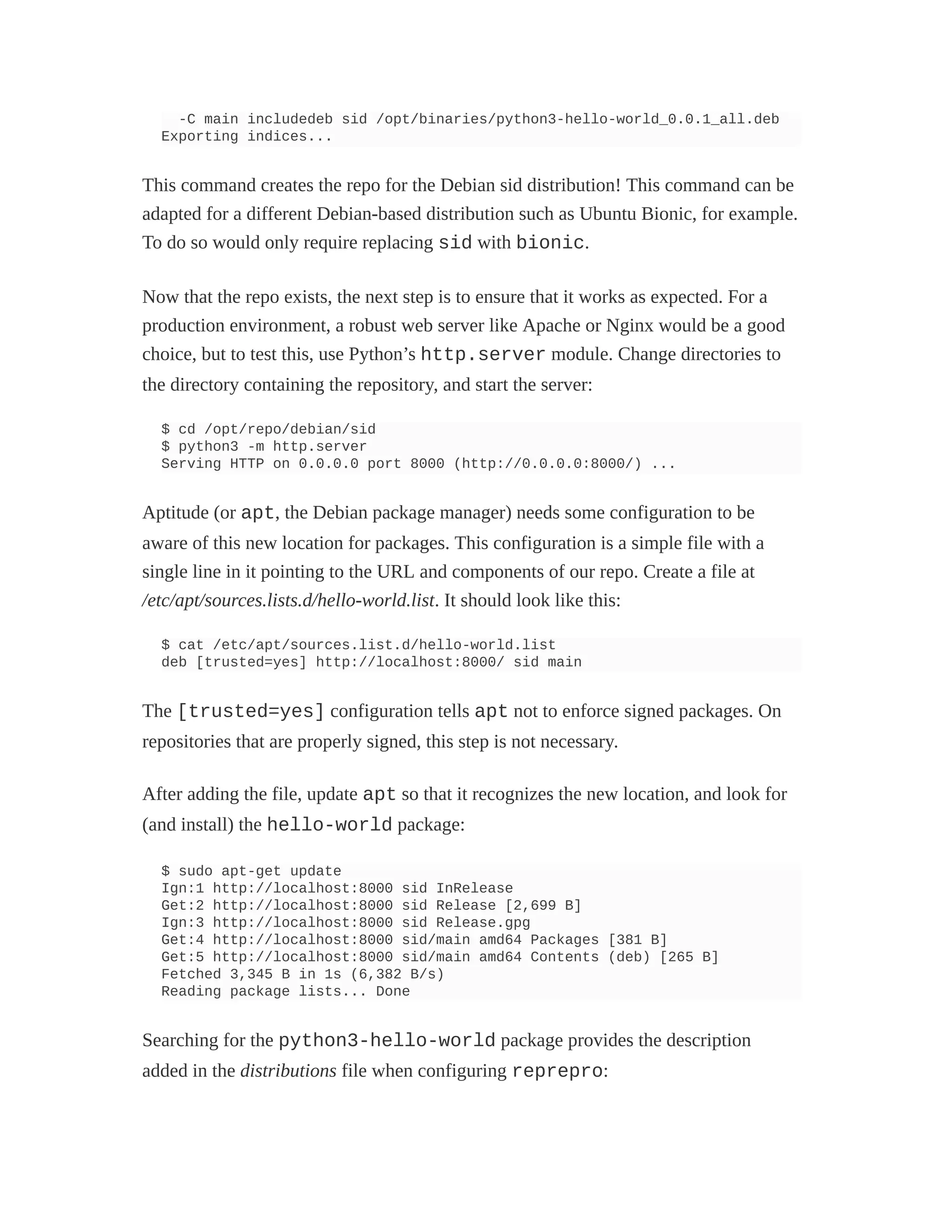 -C main includedeb sid /opt/binaries/python3-hello-world_0.0.1_all.deb
Exporting indices...
This command creates the repo for the Debian sid distribution! This command can be
adapted for a different Debian-based distribution such as Ubuntu Bionic, for example.
To do so would only require replacing sid with bionic.
Now that the repo exists, the next step is to ensure that it works as expected. For a
production environment, a robust web server like Apache or Nginx would be a good
choice, but to test this, use Python’s http.server module. Change directories to
the directory containing the repository, and start the server:
$ cd /opt/repo/debian/sid
$ python3 -m http.server
Serving HTTP on 0.0.0.0 port 8000 (http://0.0.0.0:8000/) ...
Aptitude (or apt, the Debian package manager) needs some configuration to be
aware of this new location for packages. This configuration is a simple file with a
single line in it pointing to the URL and components of our repo. Create a file at
/etc/apt/sources.lists.d/hello-world.list. It should look like this:
$ cat /etc/apt/sources.list.d/hello-world.list
deb [trusted=yes] http://localhost:8000/ sid main
The [trusted=yes] configuration tells apt not to enforce signed packages. On
repositories that are properly signed, this step is not necessary.
After adding the file, update apt so that it recognizes the new location, and look for
(and install) the hello-world package:
$ sudo apt-get update
Ign:1 http://localhost:8000 sid InRelease
Get:2 http://localhost:8000 sid Release [2,699 B]
Ign:3 http://localhost:8000 sid Release.gpg
Get:4 http://localhost:8000 sid/main amd64 Packages [381 B]
Get:5 http://localhost:8000 sid/main amd64 Contents (deb) [265 B]
Fetched 3,345 B in 1s (6,382 B/s)
Reading package lists... Done
Searching for the python3-hello-world package provides the description
added in the distributions file when configuring reprepro:
 