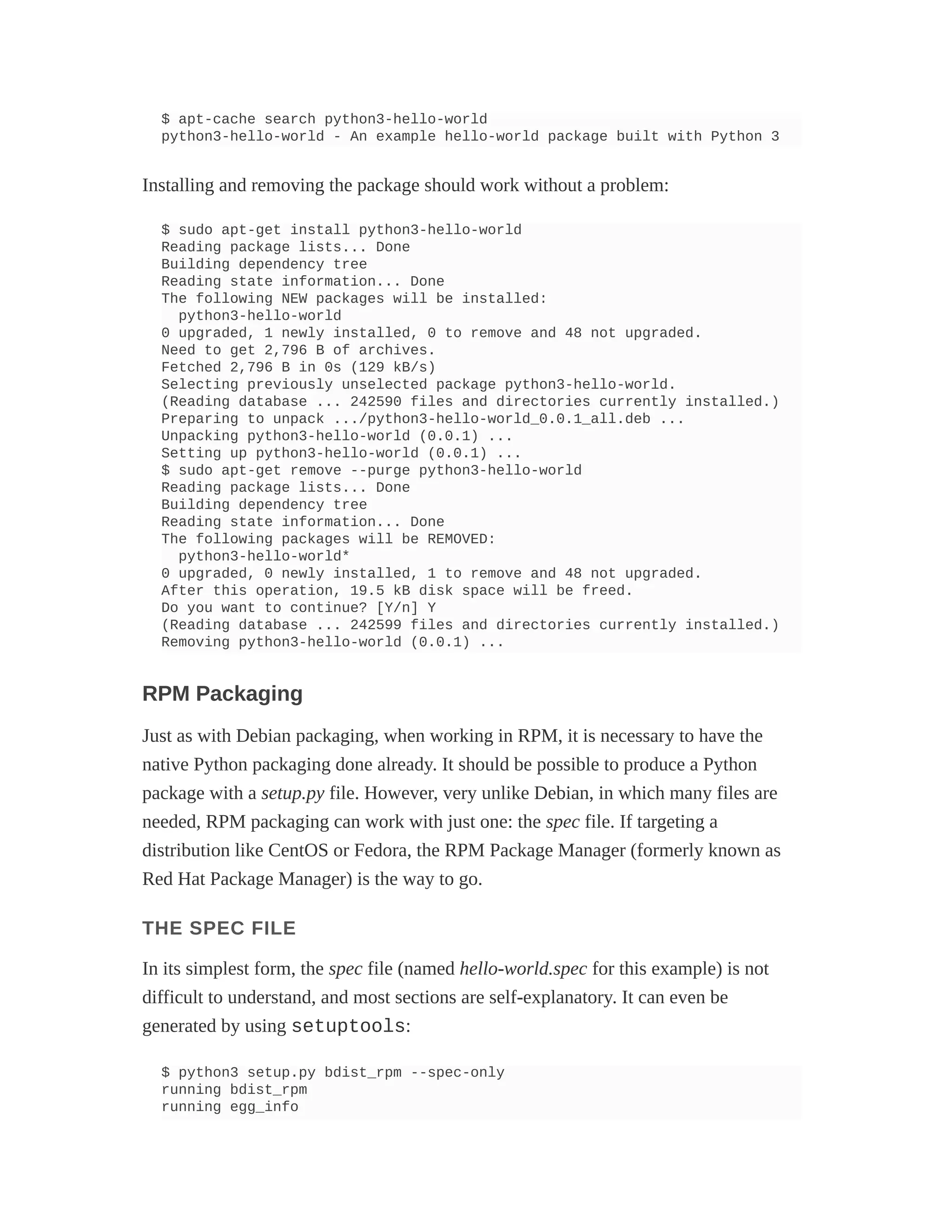 $ apt-cache search python3-hello-world
python3-hello-world - An example hello-world package built with Python 3
Installing and removing the package should work without a problem:
$ sudo apt-get install python3-hello-world
Reading package lists... Done
Building dependency tree
Reading state information... Done
The following NEW packages will be installed:
python3-hello-world
0 upgraded, 1 newly installed, 0 to remove and 48 not upgraded.
Need to get 2,796 B of archives.
Fetched 2,796 B in 0s (129 kB/s)
Selecting previously unselected package python3-hello-world.
(Reading database ... 242590 files and directories currently installed.)
Preparing to unpack .../python3-hello-world_0.0.1_all.deb ...
Unpacking python3-hello-world (0.0.1) ...
Setting up python3-hello-world (0.0.1) ...
$ sudo apt-get remove --purge python3-hello-world
Reading package lists... Done
Building dependency tree
Reading state information... Done
The following packages will be REMOVED:
python3-hello-world*
0 upgraded, 0 newly installed, 1 to remove and 48 not upgraded.
After this operation, 19.5 kB disk space will be freed.
Do you want to continue? [Y/n] Y
(Reading database ... 242599 files and directories currently installed.)
Removing python3-hello-world (0.0.1) ...
RPM Packaging
Just as with Debian packaging, when working in RPM, it is necessary to have the
native Python packaging done already. It should be possible to produce a Python
package with a setup.py file. However, very unlike Debian, in which many files are
needed, RPM packaging can work with just one: the spec file. If targeting a
distribution like CentOS or Fedora, the RPM Package Manager (formerly known as
Red Hat Package Manager) is the way to go.
THE SPEC FILE
In its simplest form, the spec file (named hello-world.spec for this example) is not
difficult to understand, and most sections are self-explanatory. It can even be
generated by using setuptools:
$ python3 setup.py bdist_rpm --spec-only
running bdist_rpm
running egg_info
 