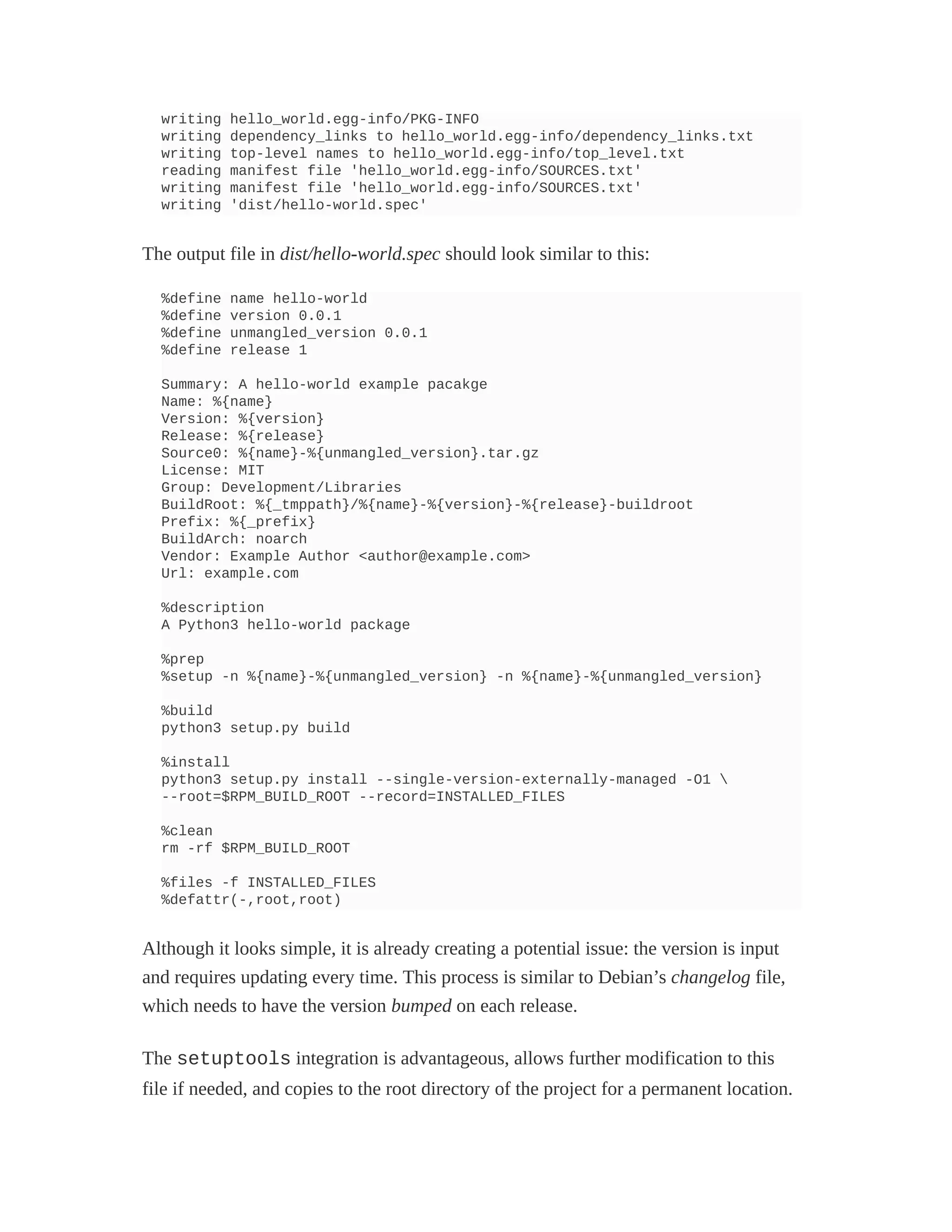 writing hello_world.egg-info/PKG-INFO
writing dependency_links to hello_world.egg-info/dependency_links.txt
writing top-level names to hello_world.egg-info/top_level.txt
reading manifest file 'hello_world.egg-info/SOURCES.txt'
writing manifest file 'hello_world.egg-info/SOURCES.txt'
writing 'dist/hello-world.spec'
The output file in dist/hello-world.spec should look similar to this:
%define name hello-world
%define version 0.0.1
%define unmangled_version 0.0.1
%define release 1
Summary: A hello-world example pacakge
Name: %{name}
Version: %{version}
Release: %{release}
Source0: %{name}-%{unmangled_version}.tar.gz
License: MIT
Group: Development/Libraries
BuildRoot: %{_tmppath}/%{name}-%{version}-%{release}-buildroot
Prefix: %{_prefix}
BuildArch: noarch
Vendor: Example Author <author@example.com>
Url: example.com
%description
A Python3 hello-world package
%prep
%setup -n %{name}-%{unmangled_version} -n %{name}-%{unmangled_version}
%build
python3 setup.py build
%install
python3 setup.py install --single-version-externally-managed -O1 
--root=$RPM_BUILD_ROOT --record=INSTALLED_FILES
%clean
rm -rf $RPM_BUILD_ROOT
%files -f INSTALLED_FILES
%defattr(-,root,root)
Although it looks simple, it is already creating a potential issue: the version is input
and requires updating every time. This process is similar to Debian’s changelog file,
which needs to have the version bumped on each release.
The setuptools integration is advantageous, allows further modification to this
file if needed, and copies to the root directory of the project for a permanent location.
 