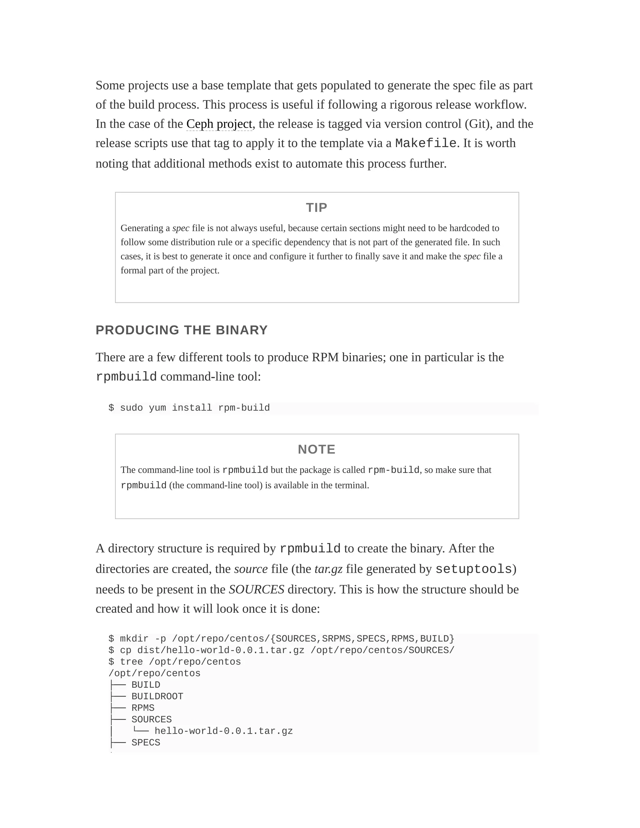 Some projects use a base template that gets populated to generate the spec file as part
of the build process. This process is useful if following a rigorous release workflow.
In the case of the Ceph project, the release is tagged via version control (Git), and the
release scripts use that tag to apply it to the template via a Makefile. It is worth
noting that additional methods exist to automate this process further.
TIP
Generating a spec file is not always useful, because certain sections might need to be hardcoded to
follow some distribution rule or a specific dependency that is not part of the generated file. In such
cases, it is best to generate it once and configure it further to finally save it and make the spec file a
formal part of the project.
PRODUCING THE BINARY
There are a few different tools to produce RPM binaries; one in particular is the
rpmbuild command-line tool:
$ sudo yum install rpm-build
NOTE
The command-line tool is rpmbuild but the package is called rpm-build, so make sure that
rpmbuild (the command-line tool) is available in the terminal.
A directory structure is required by rpmbuild to create the binary. After the
directories are created, the source file (the tar.gz file generated by setuptools)
needs to be present in the SOURCES directory. This is how the structure should be
created and how it will look once it is done:
$ mkdir -p /opt/repo/centos/{SOURCES,SRPMS,SPECS,RPMS,BUILD}
$ cp dist/hello-world-0.0.1.tar.gz /opt/repo/centos/SOURCES/
$ tree /opt/repo/centos
/opt/repo/centos
├── BUILD
├── BUILDROOT
├── RPMS
├── SOURCES
│ └── hello-world-0.0.1.tar.gz
├── SPECS
└
 