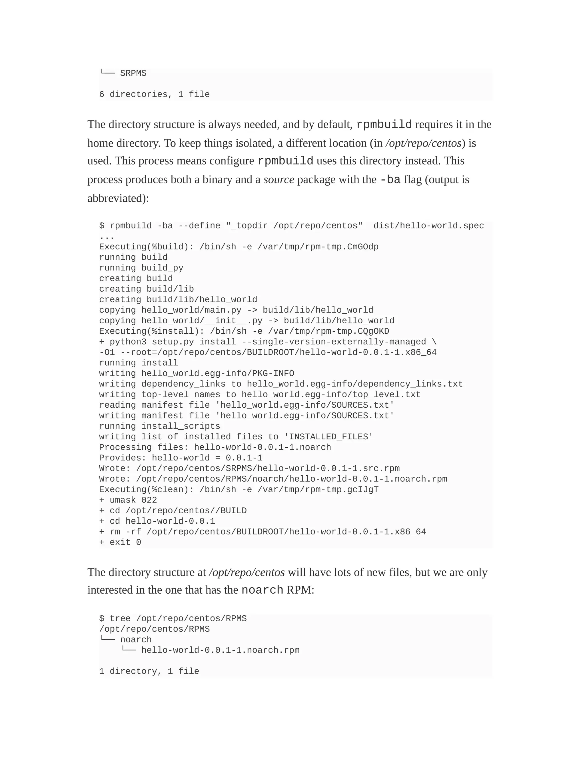 └── SRPMS
6 directories, 1 file
The directory structure is always needed, and by default, rpmbuild requires it in the
home directory. To keep things isolated, a different location (in /opt/repo/centos) is
used. This process means configure rpmbuild uses this directory instead. This
process produces both a binary and a source package with the -ba flag (output is
abbreviated):
$ rpmbuild -ba --define "_topdir /opt/repo/centos" dist/hello-world.spec
...
Executing(%build): /bin/sh -e /var/tmp/rpm-tmp.CmGOdp
running build
running build_py
creating build
creating build/lib
creating build/lib/hello_world
copying hello_world/main.py -> build/lib/hello_world
copying hello_world/__init__.py -> build/lib/hello_world
Executing(%install): /bin/sh -e /var/tmp/rpm-tmp.CQgOKD
+ python3 setup.py install --single-version-externally-managed 
-O1 --root=/opt/repo/centos/BUILDROOT/hello-world-0.0.1-1.x86_64
running install
writing hello_world.egg-info/PKG-INFO
writing dependency_links to hello_world.egg-info/dependency_links.txt
writing top-level names to hello_world.egg-info/top_level.txt
reading manifest file 'hello_world.egg-info/SOURCES.txt'
writing manifest file 'hello_world.egg-info/SOURCES.txt'
running install_scripts
writing list of installed files to 'INSTALLED_FILES'
Processing files: hello-world-0.0.1-1.noarch
Provides: hello-world = 0.0.1-1
Wrote: /opt/repo/centos/SRPMS/hello-world-0.0.1-1.src.rpm
Wrote: /opt/repo/centos/RPMS/noarch/hello-world-0.0.1-1.noarch.rpm
Executing(%clean): /bin/sh -e /var/tmp/rpm-tmp.gcIJgT
+ umask 022
+ cd /opt/repo/centos//BUILD
+ cd hello-world-0.0.1
+ rm -rf /opt/repo/centos/BUILDROOT/hello-world-0.0.1-1.x86_64
+ exit 0
The directory structure at /opt/repo/centos will have lots of new files, but we are only
interested in the one that has the noarch RPM:
$ tree /opt/repo/centos/RPMS
/opt/repo/centos/RPMS
└── noarch
└── hello-world-0.0.1-1.noarch.rpm
1 directory, 1 file
 