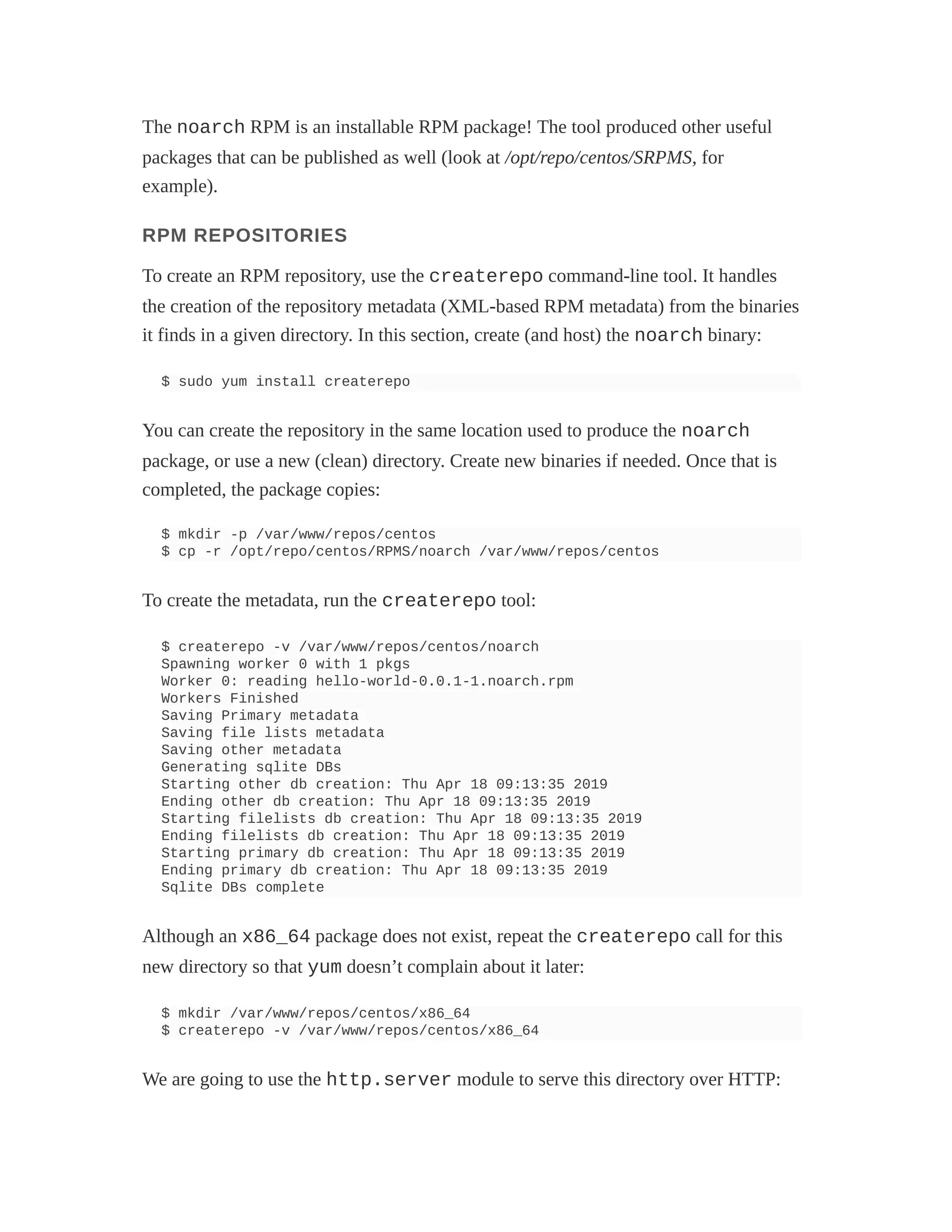 The noarch RPM is an installable RPM package! The tool produced other useful
packages that can be published as well (look at /opt/repo/centos/SRPMS, for
example).
RPM REPOSITORIES
To create an RPM repository, use the createrepo command-line tool. It handles
the creation of the repository metadata (XML-based RPM metadata) from the binaries
it finds in a given directory. In this section, create (and host) the noarch binary:
$ sudo yum install createrepo
You can create the repository in the same location used to produce the noarch
package, or use a new (clean) directory. Create new binaries if needed. Once that is
completed, the package copies:
$ mkdir -p /var/www/repos/centos
$ cp -r /opt/repo/centos/RPMS/noarch /var/www/repos/centos
To create the metadata, run the createrepo tool:
$ createrepo -v /var/www/repos/centos/noarch
Spawning worker 0 with 1 pkgs
Worker 0: reading hello-world-0.0.1-1.noarch.rpm
Workers Finished
Saving Primary metadata
Saving file lists metadata
Saving other metadata
Generating sqlite DBs
Starting other db creation: Thu Apr 18 09:13:35 2019
Ending other db creation: Thu Apr 18 09:13:35 2019
Starting filelists db creation: Thu Apr 18 09:13:35 2019
Ending filelists db creation: Thu Apr 18 09:13:35 2019
Starting primary db creation: Thu Apr 18 09:13:35 2019
Ending primary db creation: Thu Apr 18 09:13:35 2019
Sqlite DBs complete
Although an x86_64 package does not exist, repeat the createrepo call for this
new directory so that yum doesn’t complain about it later:
$ mkdir /var/www/repos/centos/x86_64
$ createrepo -v /var/www/repos/centos/x86_64
We are going to use the http.server module to serve this directory over HTTP:
 