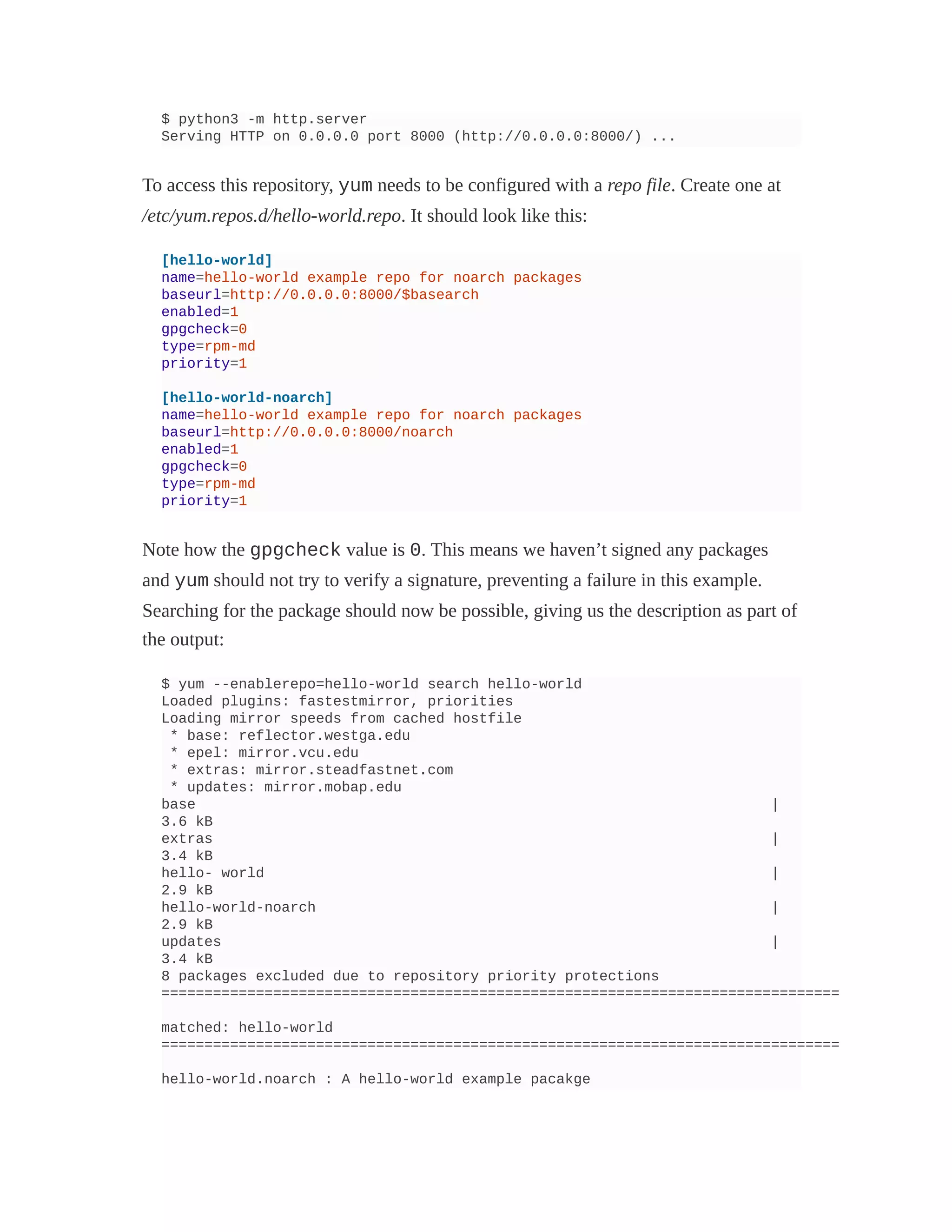$ python3 -m http.server
Serving HTTP on 0.0.0.0 port 8000 (http://0.0.0.0:8000/) ...
To access this repository, yum needs to be configured with a repo file. Create one at
/etc/yum.repos.d/hello-world.repo. It should look like this:
[hello-world]
name=hello-world example repo for noarch packages
baseurl=http://0.0.0.0:8000/$basearch
enabled=1
gpgcheck=0
type=rpm-md
priority=1
[hello-world-noarch]
name=hello-world example repo for noarch packages
baseurl=http://0.0.0.0:8000/noarch
enabled=1
gpgcheck=0
type=rpm-md
priority=1
Note how the gpgcheck value is 0. This means we haven’t signed any packages
and yum should not try to verify a signature, preventing a failure in this example.
Searching for the package should now be possible, giving us the description as part of
the output:
$ yum --enablerepo=hello-world search hello-world
Loaded plugins: fastestmirror, priorities
Loading mirror speeds from cached hostfile
* base: reflector.westga.edu
* epel: mirror.vcu.edu
* extras: mirror.steadfastnet.com
* updates: mirror.mobap.edu
base |
3.6 kB
extras |
3.4 kB
hello- world |
2.9 kB
hello-world-noarch |
2.9 kB
updates |
3.4 kB
8 packages excluded due to repository priority protections
===============================================================================
matched: hello-world
===============================================================================
hello-world.noarch : A hello-world example pacakge
 
