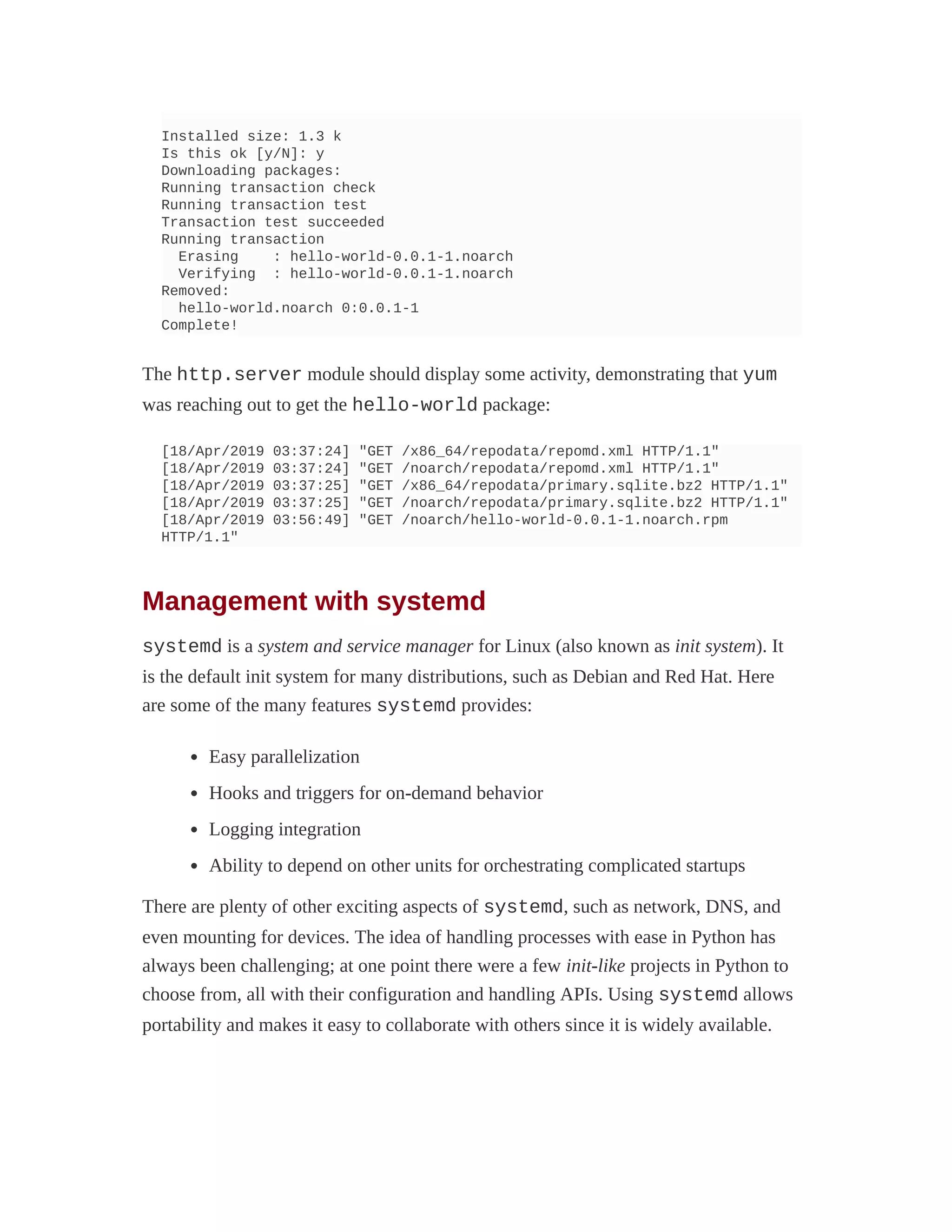Installed size: 1.3 k
Is this ok [y/N]: y
Downloading packages:
Running transaction check
Running transaction test
Transaction test succeeded
Running transaction
Erasing : hello-world-0.0.1-1.noarch
Verifying : hello-world-0.0.1-1.noarch
Removed:
hello-world.noarch 0:0.0.1-1
Complete!
The http.server module should display some activity, demonstrating that yum
was reaching out to get the hello-world package:
[18/Apr/2019 03:37:24] "GET /x86_64/repodata/repomd.xml HTTP/1.1"
[18/Apr/2019 03:37:24] "GET /noarch/repodata/repomd.xml HTTP/1.1"
[18/Apr/2019 03:37:25] "GET /x86_64/repodata/primary.sqlite.bz2 HTTP/1.1"
[18/Apr/2019 03:37:25] "GET /noarch/repodata/primary.sqlite.bz2 HTTP/1.1"
[18/Apr/2019 03:56:49] "GET /noarch/hello-world-0.0.1-1.noarch.rpm
HTTP/1.1"
Management with systemd
systemd is a system and service manager for Linux (also known as init system). It
is the default init system for many distributions, such as Debian and Red Hat. Here
are some of the many features systemd provides:
Easy parallelization
Hooks and triggers for on-demand behavior
Logging integration
Ability to depend on other units for orchestrating complicated startups
There are plenty of other exciting aspects of systemd, such as network, DNS, and
even mounting for devices. The idea of handling processes with ease in Python has
always been challenging; at one point there were a few init-like projects in Python to
choose from, all with their configuration and handling APIs. Using systemd allows
portability and makes it easy to collaborate with others since it is widely available.
 