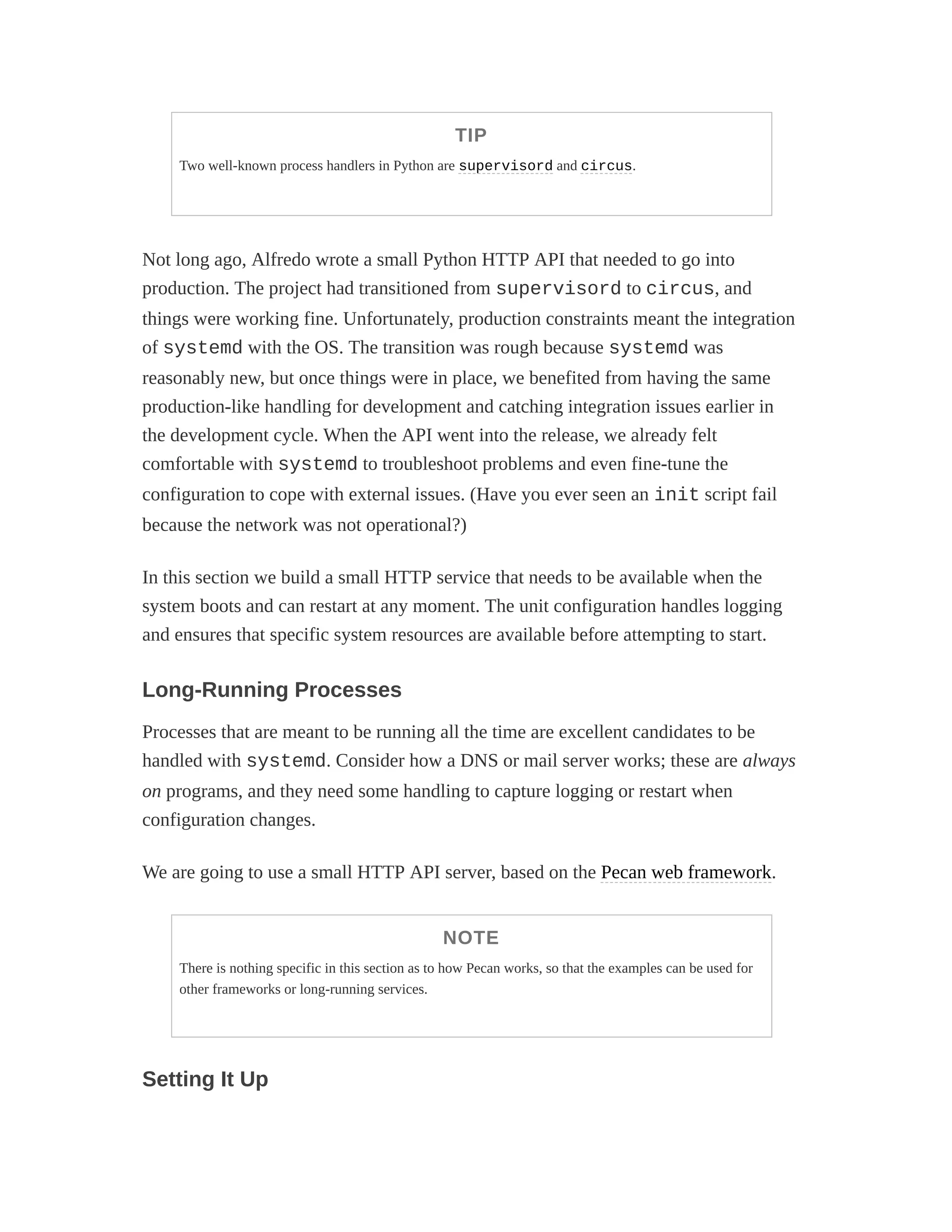 TIP
Two well-known process handlers in Python are supervisord and circus.
Not long ago, Alfredo wrote a small Python HTTP API that needed to go into
production. The project had transitioned from supervisord to circus, and
things were working fine. Unfortunately, production constraints meant the integration
of systemd with the OS. The transition was rough because systemd was
reasonably new, but once things were in place, we benefited from having the same
production-like handling for development and catching integration issues earlier in
the development cycle. When the API went into the release, we already felt
comfortable with systemd to troubleshoot problems and even fine-tune the
configuration to cope with external issues. (Have you ever seen an init script fail
because the network was not operational?)
In this section we build a small HTTP service that needs to be available when the
system boots and can restart at any moment. The unit configuration handles logging
and ensures that specific system resources are available before attempting to start.
Long-Running Processes
Processes that are meant to be running all the time are excellent candidates to be
handled with systemd. Consider how a DNS or mail server works; these are always
on programs, and they need some handling to capture logging or restart when
configuration changes.
We are going to use a small HTTP API server, based on the Pecan web framework.
NOTE
There is nothing specific in this section as to how Pecan works, so that the examples can be used for
other frameworks or long-running services.
Setting It Up
 