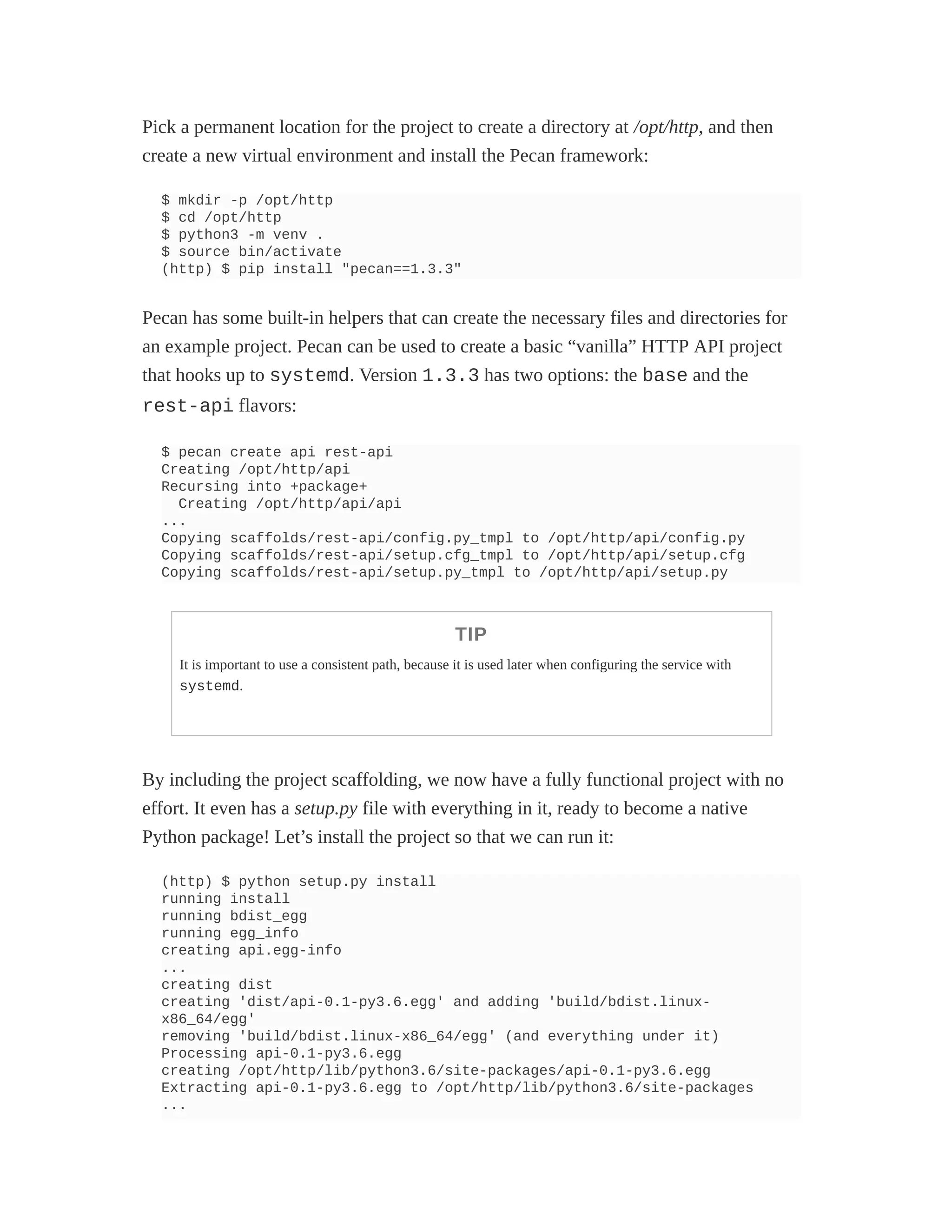 Pick a permanent location for the project to create a directory at /opt/http, and then
create a new virtual environment and install the Pecan framework:
$ mkdir -p /opt/http
$ cd /opt/http
$ python3 -m venv .
$ source bin/activate
(http) $ pip install "pecan==1.3.3"
Pecan has some built-in helpers that can create the necessary files and directories for
an example project. Pecan can be used to create a basic “vanilla” HTTP API project
that hooks up to systemd. Version 1.3.3 has two options: the base and the
rest-api flavors:
$ pecan create api rest-api
Creating /opt/http/api
Recursing into +package+
Creating /opt/http/api/api
...
Copying scaffolds/rest-api/config.py_tmpl to /opt/http/api/config.py
Copying scaffolds/rest-api/setup.cfg_tmpl to /opt/http/api/setup.cfg
Copying scaffolds/rest-api/setup.py_tmpl to /opt/http/api/setup.py
TIP
It is important to use a consistent path, because it is used later when configuring the service with
systemd.
By including the project scaffolding, we now have a fully functional project with no
effort. It even has a setup.py file with everything in it, ready to become a native
Python package! Let’s install the project so that we can run it:
(http) $ python setup.py install
running install
running bdist_egg
running egg_info
creating api.egg-info
...
creating dist
creating 'dist/api-0.1-py3.6.egg' and adding 'build/bdist.linux-
x86_64/egg'
removing 'build/bdist.linux-x86_64/egg' (and everything under it)
Processing api-0.1-py3.6.egg
creating /opt/http/lib/python3.6/site-packages/api-0.1-py3.6.egg
Extracting api-0.1-py3.6.egg to /opt/http/lib/python3.6/site-packages
...
 