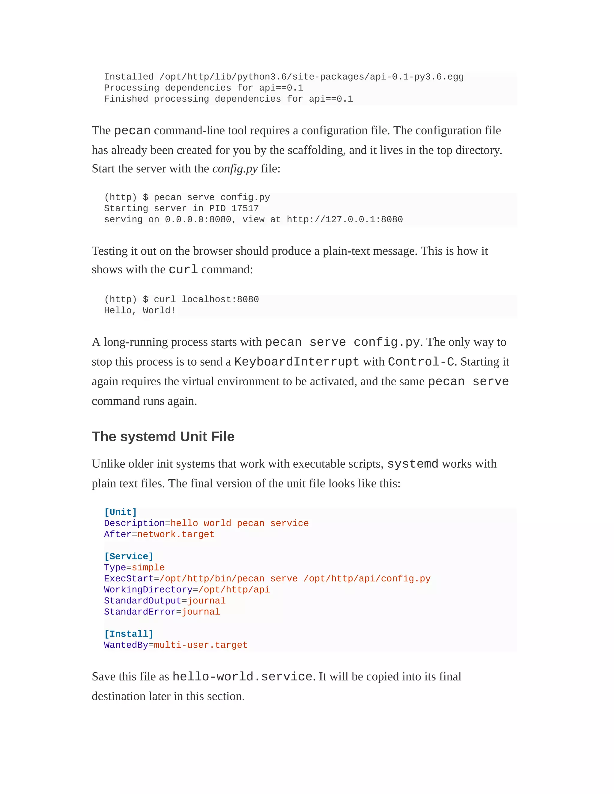 Installed /opt/http/lib/python3.6/site-packages/api-0.1-py3.6.egg
Processing dependencies for api==0.1
Finished processing dependencies for api==0.1
The pecan command-line tool requires a configuration file. The configuration file
has already been created for you by the scaffolding, and it lives in the top directory.
Start the server with the config.py file:
(http) $ pecan serve config.py
Starting server in PID 17517
serving on 0.0.0.0:8080, view at http://127.0.0.1:8080
Testing it out on the browser should produce a plain-text message. This is how it
shows with the curl command:
(http) $ curl localhost:8080
Hello, World!
A long-running process starts with pecan serve config.py. The only way to
stop this process is to send a KeyboardInterrupt with Control-C. Starting it
again requires the virtual environment to be activated, and the same pecan serve
command runs again.
The systemd Unit File
Unlike older init systems that work with executable scripts, systemd works with
plain text files. The final version of the unit file looks like this:
[Unit]
Description=hello world pecan service
After=network.target
[Service]
Type=simple
ExecStart=/opt/http/bin/pecan serve /opt/http/api/config.py
WorkingDirectory=/opt/http/api
StandardOutput=journal
StandardError=journal
[Install]
WantedBy=multi-user.target
Save this file as hello-world.service. It will be copied into its final
destination later in this section.
 