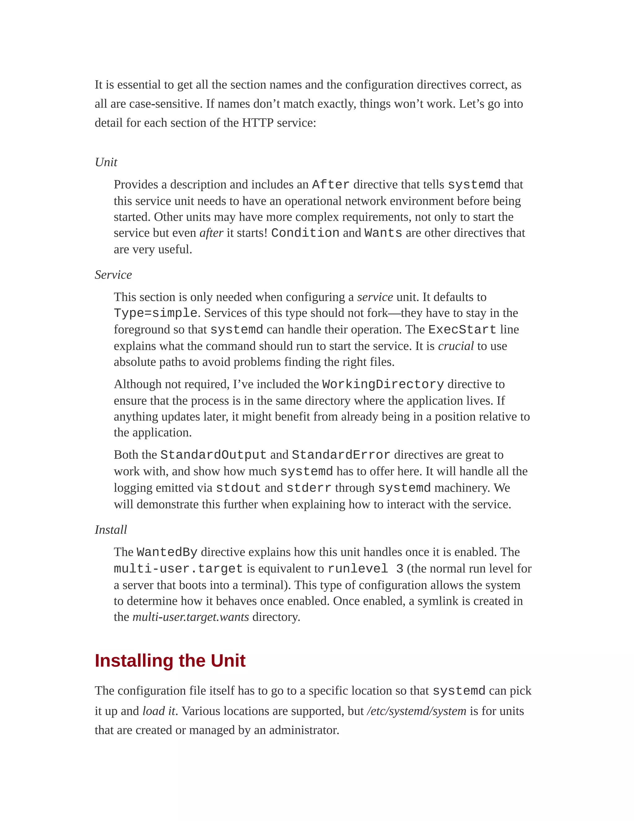 It is essential to get all the section names and the configuration directives correct, as
all are case-sensitive. If names don’t match exactly, things won’t work. Let’s go into
detail for each section of the HTTP service:
Unit
Provides a description and includes an After directive that tells systemd that
this service unit needs to have an operational network environment before being
started. Other units may have more complex requirements, not only to start the
service but even after it starts! Condition and Wants are other directives that
are very useful.
Service
This section is only needed when configuring a service unit. It defaults to
Type=simple. Services of this type should not fork—they have to stay in the
foreground so that systemd can handle their operation. The ExecStart line
explains what the command should run to start the service. It is crucial to use
absolute paths to avoid problems finding the right files.
Although not required, I’ve included the WorkingDirectory directive to
ensure that the process is in the same directory where the application lives. If
anything updates later, it might benefit from already being in a position relative to
the application.
Both the StandardOutput and StandardError directives are great to
work with, and show how much systemd has to offer here. It will handle all the
logging emitted via stdout and stderr through systemd machinery. We
will demonstrate this further when explaining how to interact with the service.
Install
The WantedBy directive explains how this unit handles once it is enabled. The
multi-user.target is equivalent to runlevel 3 (the normal run level for
a server that boots into a terminal). This type of configuration allows the system
to determine how it behaves once enabled. Once enabled, a symlink is created in
the multi-user.target.wants directory.
Installing the Unit
The configuration file itself has to go to a specific location so that systemd can pick
it up and load it. Various locations are supported, but /etc/systemd/system is for units
that are created or managed by an administrator.
 