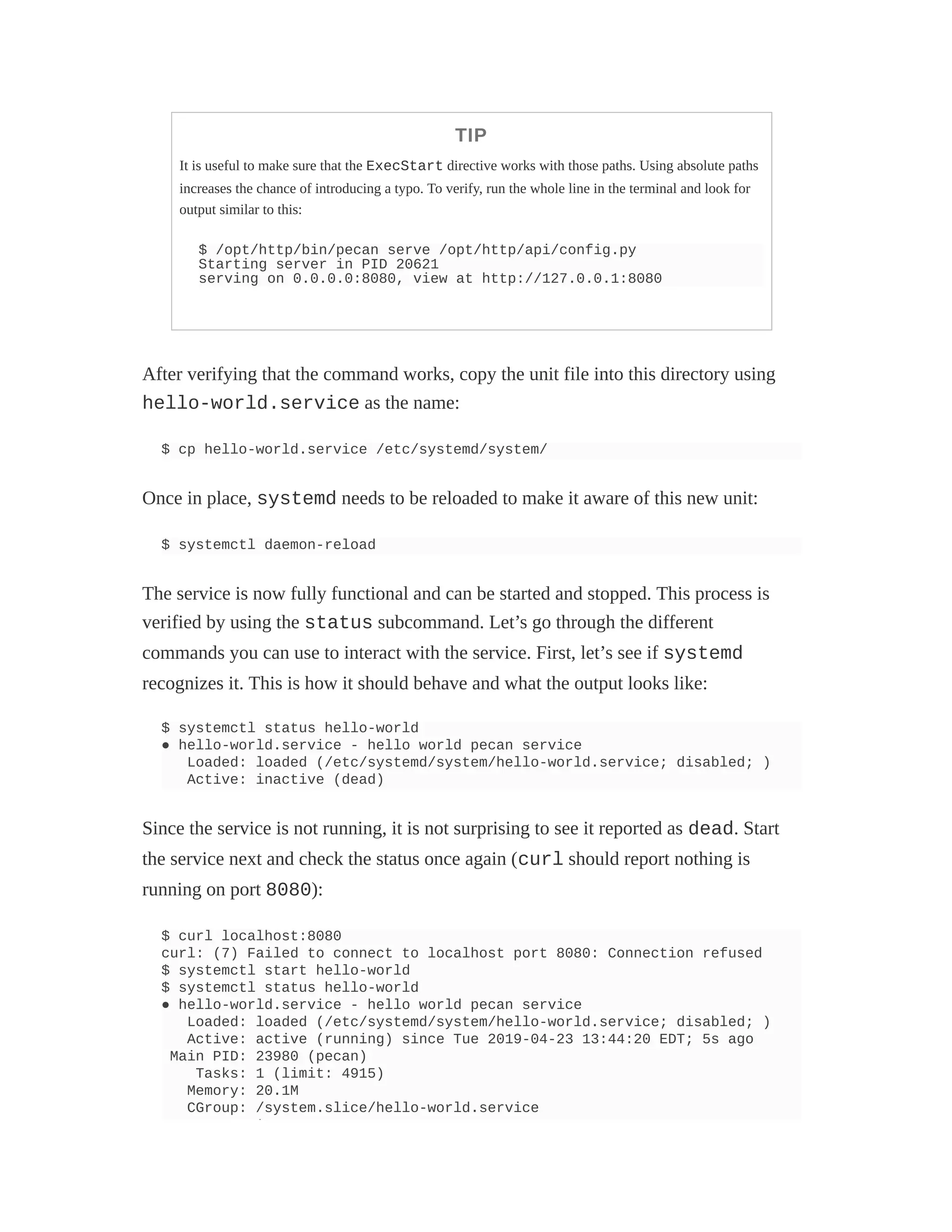 TIP
It is useful to make sure that the ExecStart directive works with those paths. Using absolute paths
increases the chance of introducing a typo. To verify, run the whole line in the terminal and look for
output similar to this:
$ /opt/http/bin/pecan serve /opt/http/api/config.py
Starting server in PID 20621
serving on 0.0.0.0:8080, view at http://127.0.0.1:8080
After verifying that the command works, copy the unit file into this directory using
hello-world.service as the name:
$ cp hello-world.service /etc/systemd/system/
Once in place, systemd needs to be reloaded to make it aware of this new unit:
$ systemctl daemon-reload
The service is now fully functional and can be started and stopped. This process is
verified by using the status subcommand. Let’s go through the different
commands you can use to interact with the service. First, let’s see if systemd
recognizes it. This is how it should behave and what the output looks like:
$ systemctl status hello-world
● hello-world.service - hello world pecan service
Loaded: loaded (/etc/systemd/system/hello-world.service; disabled; )
Active: inactive (dead)
Since the service is not running, it is not surprising to see it reported as dead. Start
the service next and check the status once again (curl should report nothing is
running on port 8080):
$ curl localhost:8080
curl: (7) Failed to connect to localhost port 8080: Connection refused
$ systemctl start hello-world
$ systemctl status hello-world
● hello-world.service - hello world pecan service
Loaded: loaded (/etc/systemd/system/hello-world.service; disabled; )
Active: active (running) since Tue 2019-04-23 13:44:20 EDT; 5s ago
Main PID: 23980 (pecan)
Tasks: 1 (limit: 4915)
Memory: 20.1M
CGroup: /system.slice/hello-world.service
└
 