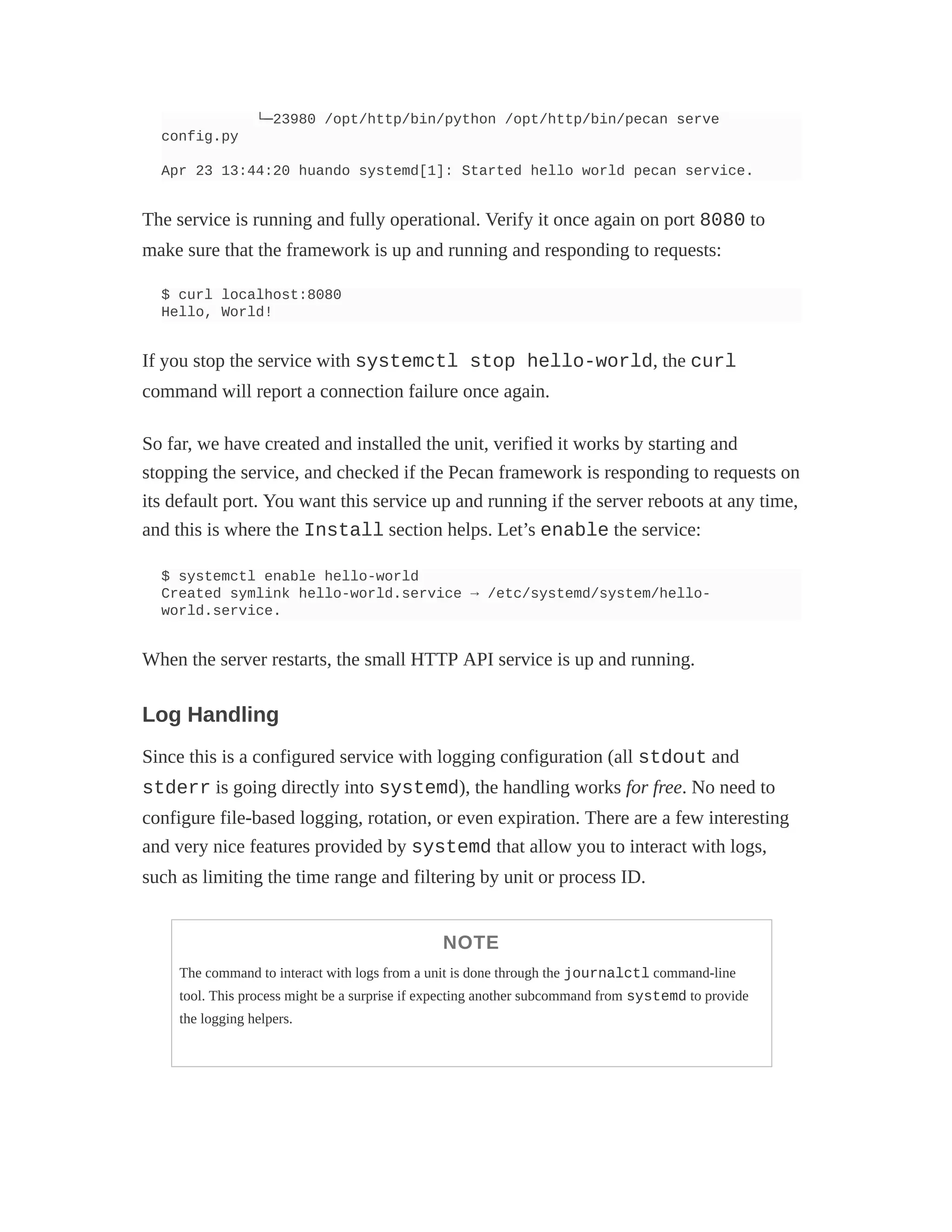 └─23980 /opt/http/bin/python /opt/http/bin/pecan serve
config.py
Apr 23 13:44:20 huando systemd[1]: Started hello world pecan service.
The service is running and fully operational. Verify it once again on port 8080 to
make sure that the framework is up and running and responding to requests:
$ curl localhost:8080
Hello, World!
If you stop the service with systemctl stop hello-world, the curl
command will report a connection failure once again.
So far, we have created and installed the unit, verified it works by starting and
stopping the service, and checked if the Pecan framework is responding to requests on
its default port. You want this service up and running if the server reboots at any time,
and this is where the Install section helps. Let’s enable the service:
$ systemctl enable hello-world
Created symlink hello-world.service → /etc/systemd/system/hello-
world.service.
When the server restarts, the small HTTP API service is up and running.
Log Handling
Since this is a configured service with logging configuration (all stdout and
stderr is going directly into systemd), the handling works for free. No need to
configure file-based logging, rotation, or even expiration. There are a few interesting
and very nice features provided by systemd that allow you to interact with logs,
such as limiting the time range and filtering by unit or process ID.
NOTE
The command to interact with logs from a unit is done through the journalctl command-line
tool. This process might be a surprise if expecting another subcommand from systemd to provide
the logging helpers.
 