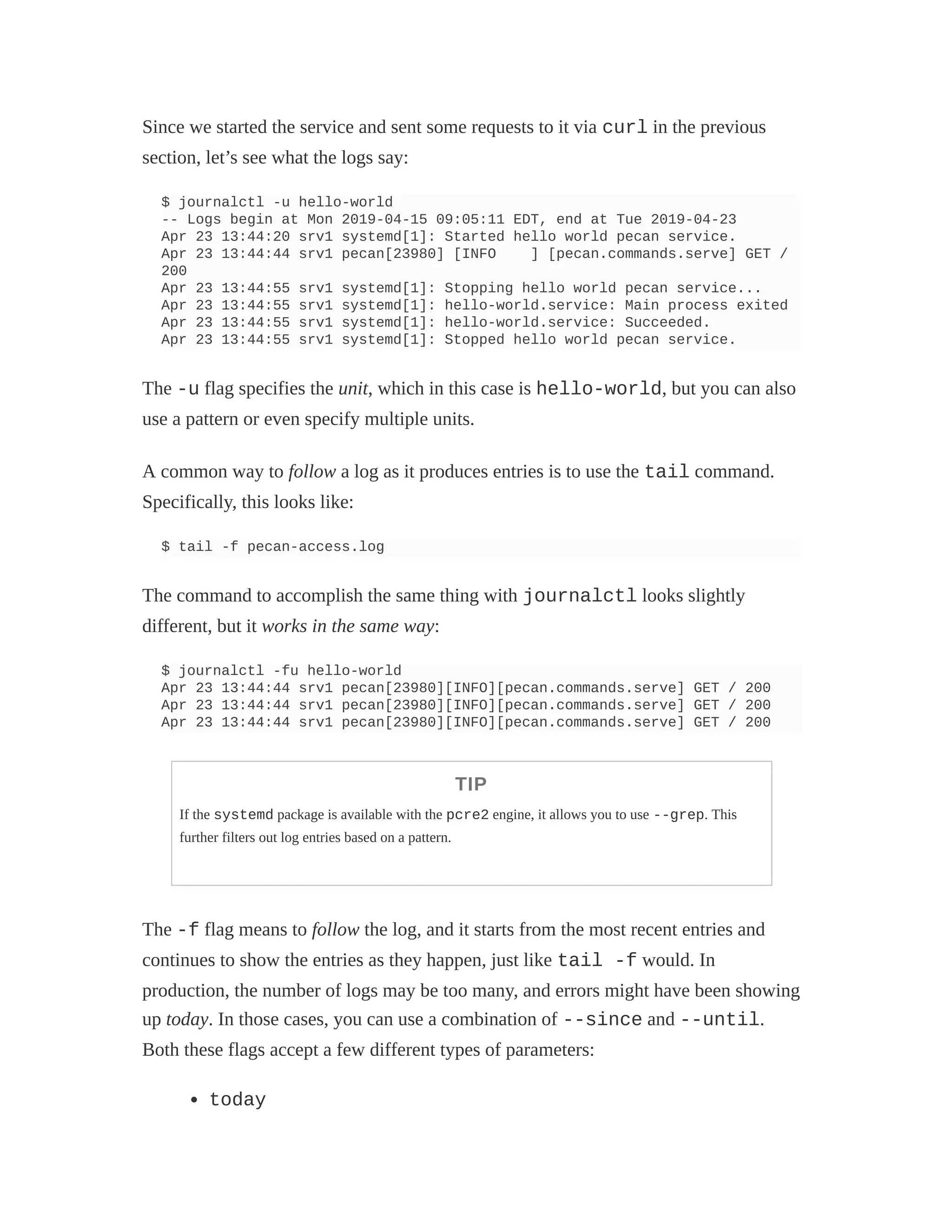 Since we started the service and sent some requests to it via curl in the previous
section, let’s see what the logs say:
$ journalctl -u hello-world
-- Logs begin at Mon 2019-04-15 09:05:11 EDT, end at Tue 2019-04-23
Apr 23 13:44:20 srv1 systemd[1]: Started hello world pecan service.
Apr 23 13:44:44 srv1 pecan[23980] [INFO ] [pecan.commands.serve] GET /
200
Apr 23 13:44:55 srv1 systemd[1]: Stopping hello world pecan service...
Apr 23 13:44:55 srv1 systemd[1]: hello-world.service: Main process exited
Apr 23 13:44:55 srv1 systemd[1]: hello-world.service: Succeeded.
Apr 23 13:44:55 srv1 systemd[1]: Stopped hello world pecan service.
The -u flag specifies the unit, which in this case is hello-world, but you can also
use a pattern or even specify multiple units.
A common way to follow a log as it produces entries is to use the tail command.
Specifically, this looks like:
$ tail -f pecan-access.log
The command to accomplish the same thing with journalctl looks slightly
different, but it works in the same way:
$ journalctl -fu hello-world
Apr 23 13:44:44 srv1 pecan[23980][INFO][pecan.commands.serve] GET / 200
Apr 23 13:44:44 srv1 pecan[23980][INFO][pecan.commands.serve] GET / 200
Apr 23 13:44:44 srv1 pecan[23980][INFO][pecan.commands.serve] GET / 200
TIP
If the systemd package is available with the pcre2 engine, it allows you to use --grep. This
further filters out log entries based on a pattern.
The -f flag means to follow the log, and it starts from the most recent entries and
continues to show the entries as they happen, just like tail -f would. In
production, the number of logs may be too many, and errors might have been showing
up today. In those cases, you can use a combination of --since and --until.
Both these flags accept a few different types of parameters:
today
 