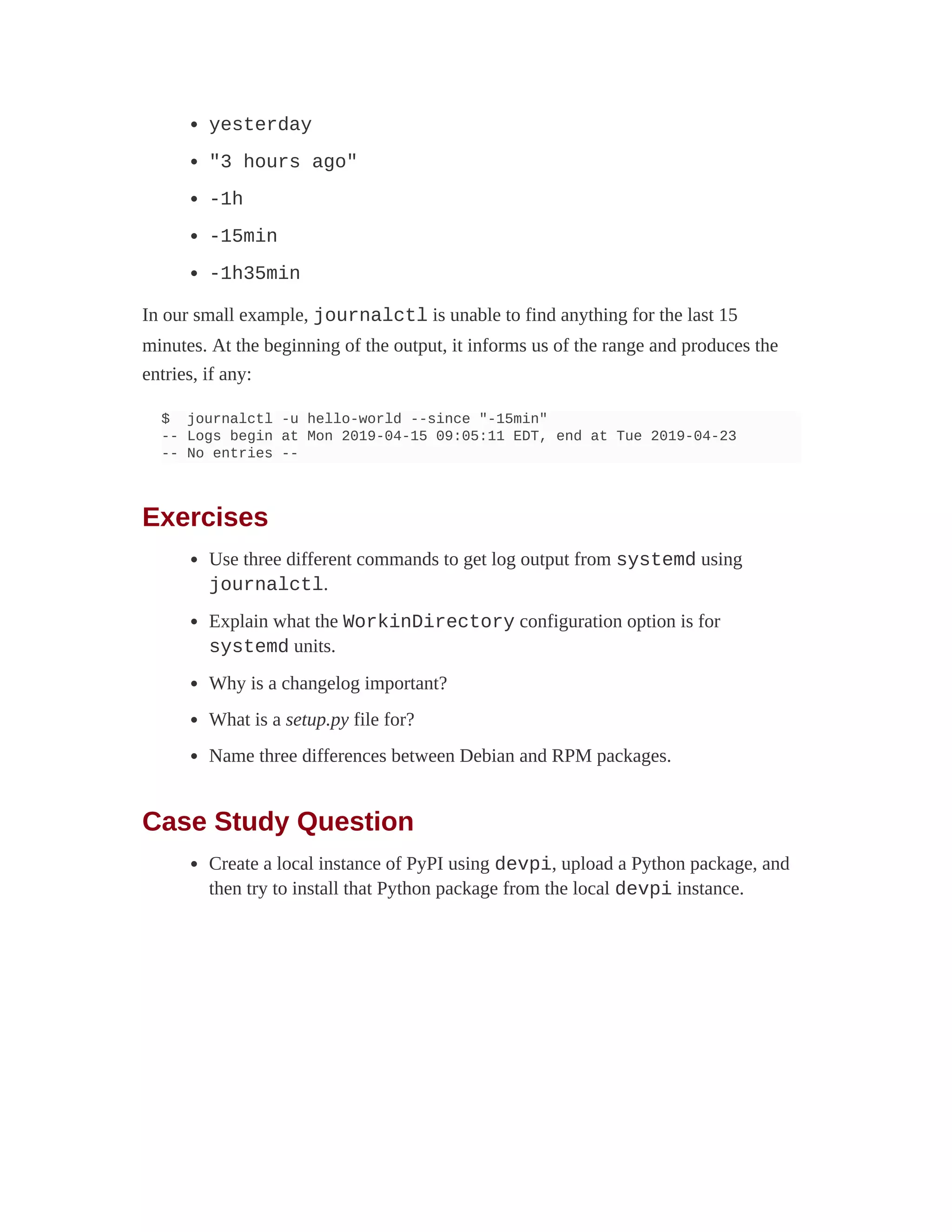 yesterday
"3 hours ago"
-1h
-15min
-1h35min
In our small example, journalctl is unable to find anything for the last 15
minutes. At the beginning of the output, it informs us of the range and produces the
entries, if any:
$ journalctl -u hello-world --since "-15min"
-- Logs begin at Mon 2019-04-15 09:05:11 EDT, end at Tue 2019-04-23
-- No entries --
Exercises
Use three different commands to get log output from systemd using
journalctl.
Explain what the WorkinDirectory configuration option is for
systemd units.
Why is a changelog important?
What is a setup.py file for?
Name three differences between Debian and RPM packages.
Case Study Question
Create a local instance of PyPI using devpi, upload a Python package, and
then try to install that Python package from the local devpi instance.
 