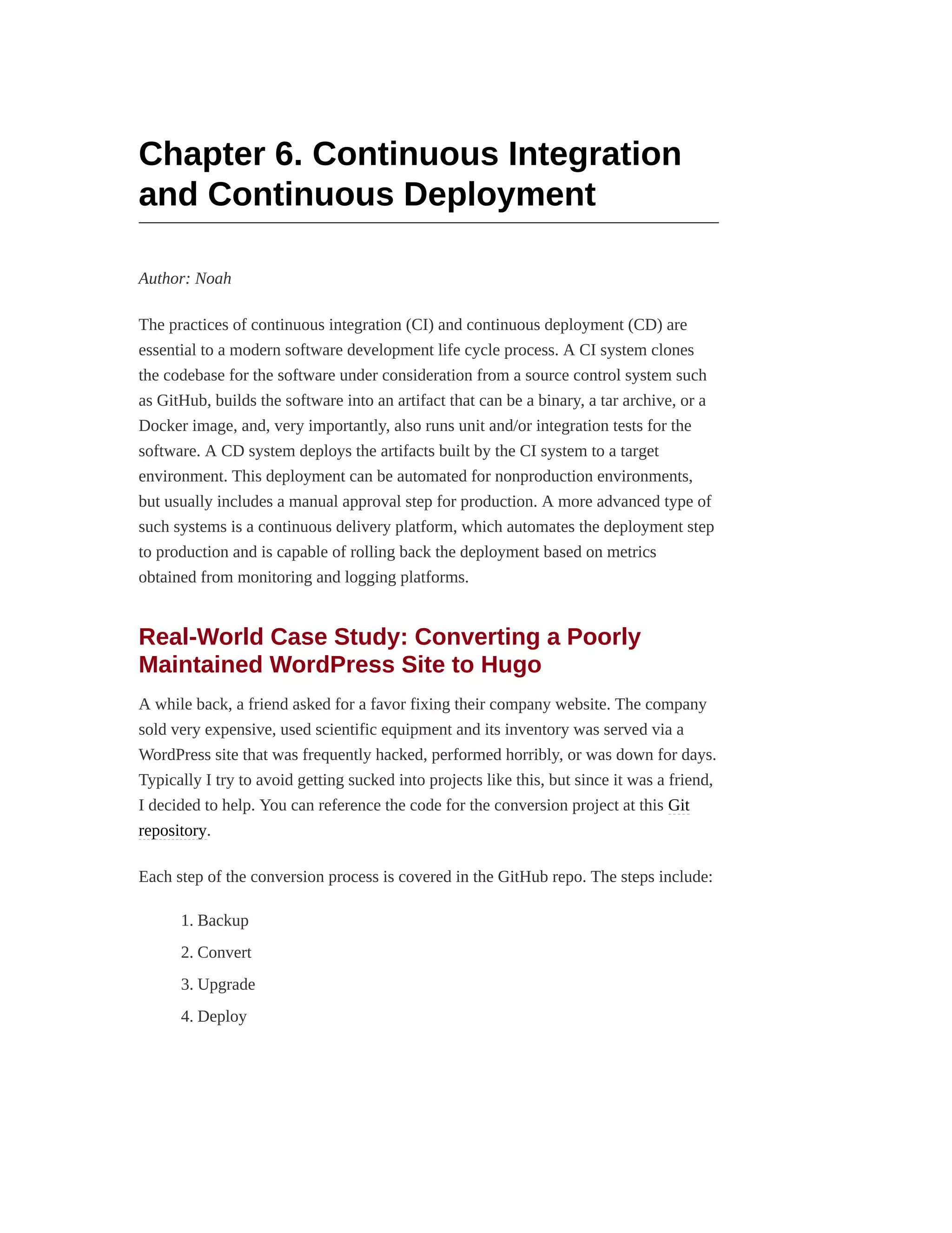 Chapter 6. Continuous Integration
and Continuous Deployment
Author: Noah
The practices of continuous integration (CI) and continuous deployment (CD) are
essential to a modern software development life cycle process. A CI system clones
the codebase for the software under consideration from a source control system such
as GitHub, builds the software into an artifact that can be a binary, a tar archive, or a
Docker image, and, very importantly, also runs unit and/or integration tests for the
software. A CD system deploys the artifacts built by the CI system to a target
environment. This deployment can be automated for nonproduction environments,
but usually includes a manual approval step for production. A more advanced type of
such systems is a continuous delivery platform, which automates the deployment step
to production and is capable of rolling back the deployment based on metrics
obtained from monitoring and logging platforms.
Real-World Case Study: Converting a Poorly
Maintained WordPress Site to Hugo
A while back, a friend asked for a favor fixing their company website. The company
sold very expensive, used scientific equipment and its inventory was served via a
WordPress site that was frequently hacked, performed horribly, or was down for days.
Typically I try to avoid getting sucked into projects like this, but since it was a friend,
I decided to help. You can reference the code for the conversion project at this Git
repository.
Each step of the conversion process is covered in the GitHub repo. The steps include:
1. Backup
2. Convert
3. Upgrade
4. Deploy
 