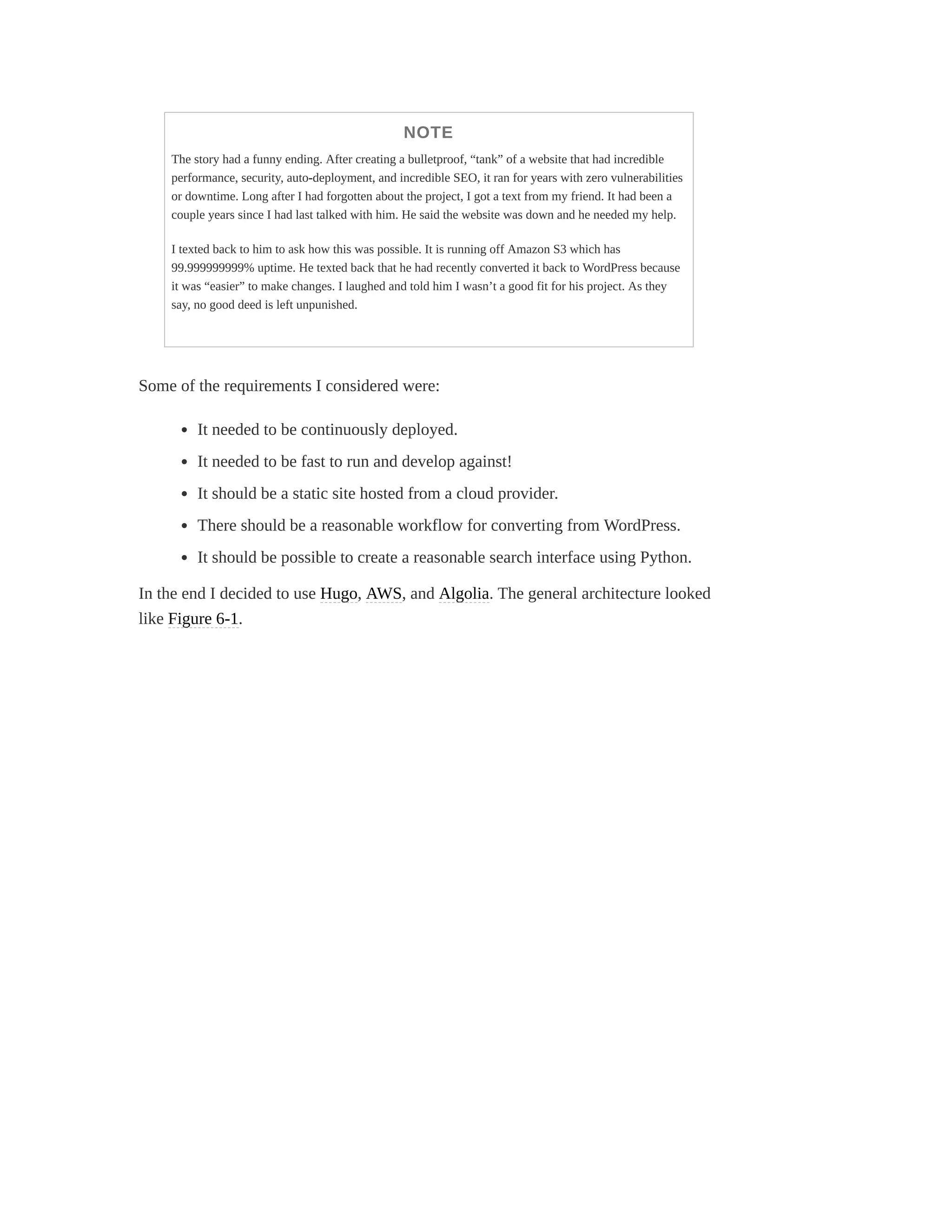 NOTE
The story had a funny ending. After creating a bulletproof, “tank” of a website that had incredible
performance, security, auto-deployment, and incredible SEO, it ran for years with zero vulnerabilities
or downtime. Long after I had forgotten about the project, I got a text from my friend. It had been a
couple years since I had last talked with him. He said the website was down and he needed my help.
I texted back to him to ask how this was possible. It is running off Amazon S3 which has
99.999999999% uptime. He texted back that he had recently converted it back to WordPress because
it was “easier” to make changes. I laughed and told him I wasn’t a good fit for his project. As they
say, no good deed is left unpunished.
Some of the requirements I considered were:
It needed to be continuously deployed.
It needed to be fast to run and develop against!
It should be a static site hosted from a cloud provider.
There should be a reasonable workflow for converting from WordPress.
It should be possible to create a reasonable search interface using Python.
In the end I decided to use Hugo, AWS, and Algolia. The general architecture looked
like Figure 6-1.
 