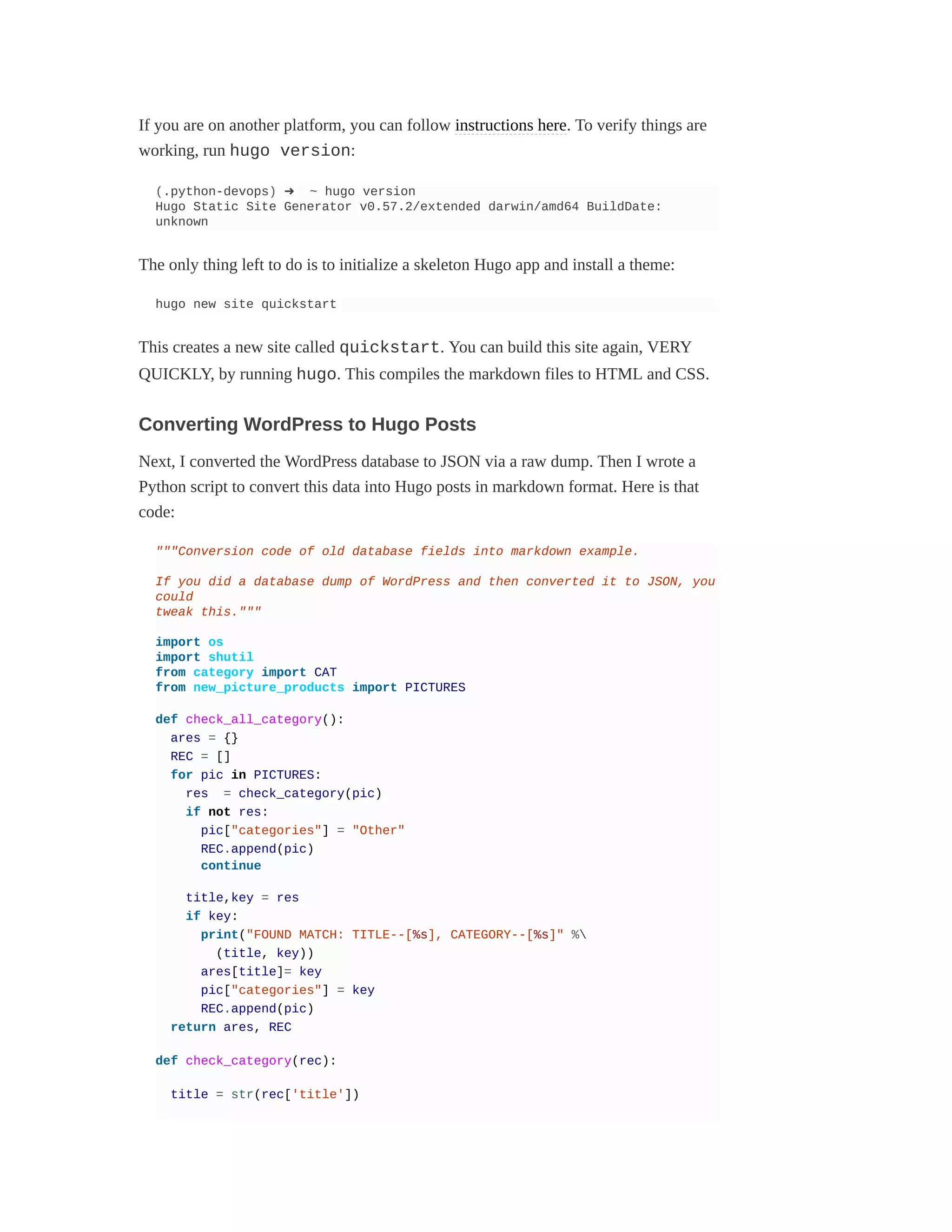 If you are on another platform, you can follow instructions here. To verify things are
working, run hugo version:
(.python-devops) ➜ ~ hugo version
Hugo Static Site Generator v0.57.2/extended darwin/amd64 BuildDate:
unknown
The only thing left to do is to initialize a skeleton Hugo app and install a theme:
hugo new site quickstart
This creates a new site called quickstart. You can build this site again, VERY
QUICKLY, by running hugo. This compiles the markdown files to HTML and CSS.
Converting WordPress to Hugo Posts
Next, I converted the WordPress database to JSON via a raw dump. Then I wrote a
Python script to convert this data into Hugo posts in markdown format. Here is that
code:
"""Conversion code of old database fields into markdown example.
If you did a database dump of WordPress and then converted it to JSON, you
could
tweak this."""
import os
import shutil
from category import CAT
from new_picture_products import PICTURES
def check_all_category():
ares = {}
REC = []
for pic in PICTURES:
res = check_category(pic)
if not res:
pic["categories"] = "Other"
REC.append(pic)
continue
title,key = res
if key:
print("FOUND MATCH: TITLE--[%s], CATEGORY--[%s]" %
(title, key))
ares[title]= key
pic["categories"] = key
REC.append(pic)
return ares, REC
def check_category(rec):
title = str(rec['title'])
 