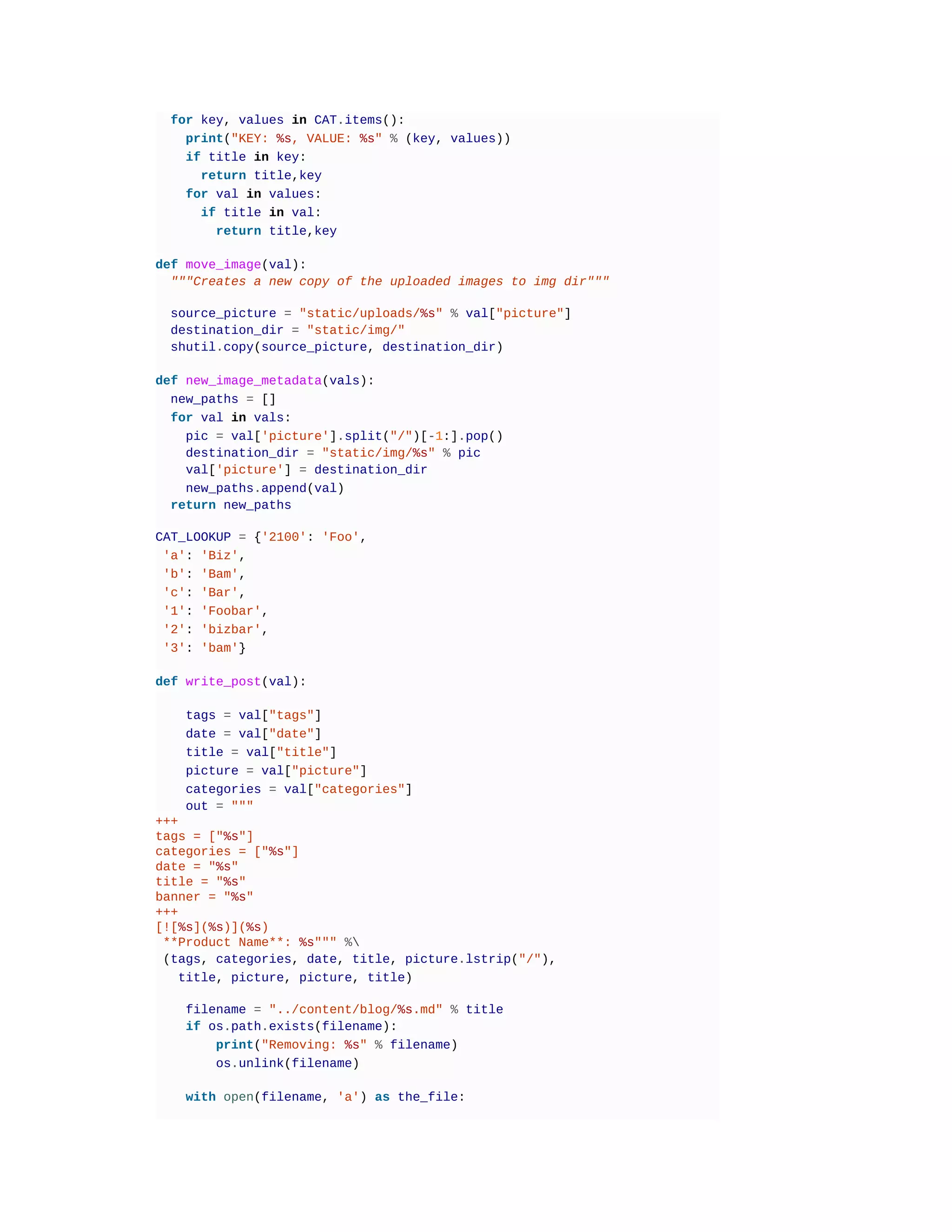 for key, values in CAT.items():
print("KEY: %s, VALUE: %s" % (key, values))
if title in key:
return title,key
for val in values:
if title in val:
return title,key
def move_image(val):
"""Creates a new copy of the uploaded images to img dir"""
source_picture = "static/uploads/%s" % val["picture"]
destination_dir = "static/img/"
shutil.copy(source_picture, destination_dir)
def new_image_metadata(vals):
new_paths = []
for val in vals:
pic = val['picture'].split("/")[-1:].pop()
destination_dir = "static/img/%s" % pic
val['picture'] = destination_dir
new_paths.append(val)
return new_paths
CAT_LOOKUP = {'2100': 'Foo',
'a': 'Biz',
'b': 'Bam',
'c': 'Bar',
'1': 'Foobar',
'2': 'bizbar',
'3': 'bam'}
def write_post(val):
tags = val["tags"]
date = val["date"]
title = val["title"]
picture = val["picture"]
categories = val["categories"]
out = """
+++
tags = ["%s"]
categories = ["%s"]
date = "%s"
title = "%s"
banner = "%s"
+++
[![%s](%s)](%s)
**Product Name**: %s""" %
(tags, categories, date, title, picture.lstrip("/"),
title, picture, picture, title)
filename = "../content/blog/%s.md" % title
if os.path.exists(filename):
print("Removing: %s" % filename)
os.unlink(filename)
with open(filename, 'a') as the_file:
 