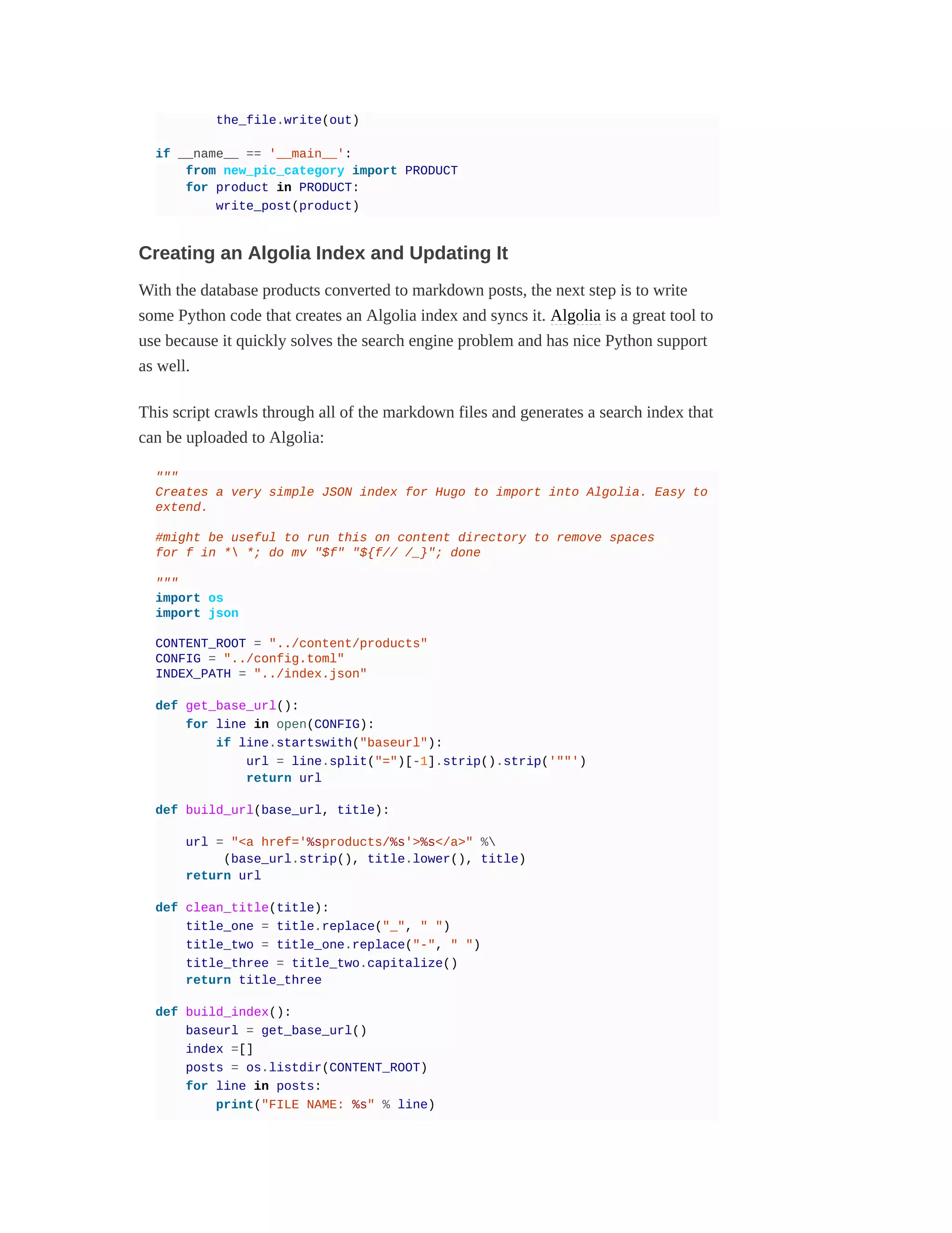 the_file.write(out)
if __name__ == '__main__':
from new_pic_category import PRODUCT
for product in PRODUCT:
write_post(product)
Creating an Algolia Index and Updating It
With the database products converted to markdown posts, the next step is to write
some Python code that creates an Algolia index and syncs it. Algolia is a great tool to
use because it quickly solves the search engine problem and has nice Python support
as well.
This script crawls through all of the markdown files and generates a search index that
can be uploaded to Algolia:
"""
Creates a very simple JSON index for Hugo to import into Algolia. Easy to
extend.
#might be useful to run this on content directory to remove spaces
for f in * *; do mv "$f" "${f// /_}"; done
"""
import os
import json
CONTENT_ROOT = "../content/products"
CONFIG = "../config.toml"
INDEX_PATH = "../index.json"
def get_base_url():
for line in open(CONFIG):
if line.startswith("baseurl"):
url = line.split("=")[-1].strip().strip('""')
return url
def build_url(base_url, title):
url = "<a href='%sproducts/%s'>%s</a>" %
(base_url.strip(), title.lower(), title)
return url
def clean_title(title):
title_one = title.replace("_", " ")
title_two = title_one.replace("-", " ")
title_three = title_two.capitalize()
return title_three
def build_index():
baseurl = get_base_url()
index =[]
posts = os.listdir(CONTENT_ROOT)
for line in posts:
print("FILE NAME: %s" % line)
 