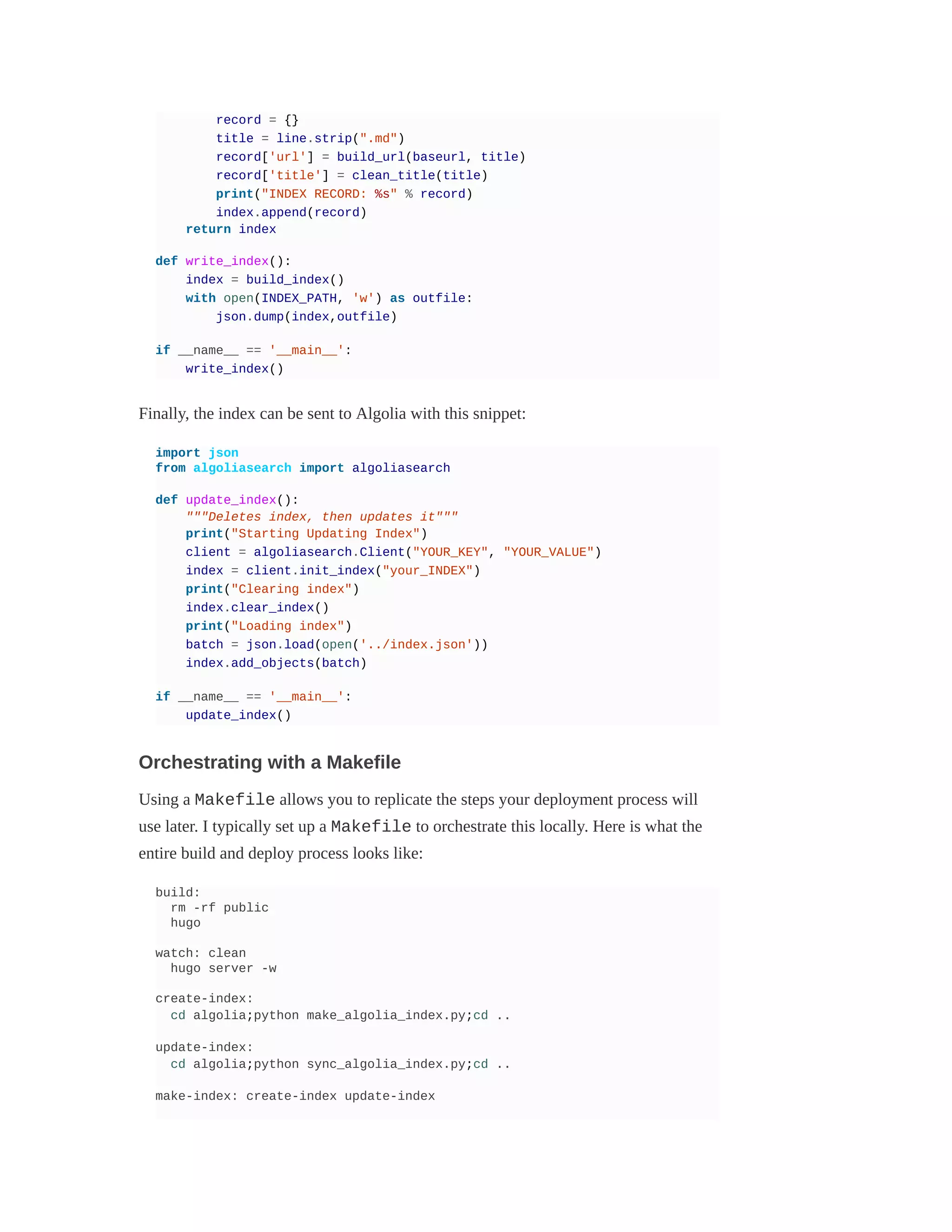 record = {}
title = line.strip(".md")
record['url'] = build_url(baseurl, title)
record['title'] = clean_title(title)
print("INDEX RECORD: %s" % record)
index.append(record)
return index
def write_index():
index = build_index()
with open(INDEX_PATH, 'w') as outfile:
json.dump(index,outfile)
if __name__ == '__main__':
write_index()
Finally, the index can be sent to Algolia with this snippet:
import json
from algoliasearch import algoliasearch
def update_index():
"""Deletes index, then updates it"""
print("Starting Updating Index")
client = algoliasearch.Client("YOUR_KEY", "YOUR_VALUE")
index = client.init_index("your_INDEX")
print("Clearing index")
index.clear_index()
print("Loading index")
batch = json.load(open('../index.json'))
index.add_objects(batch)
if __name__ == '__main__':
update_index()
Orchestrating with a Makefile
Using a Makefile allows you to replicate the steps your deployment process will
use later. I typically set up a Makefile to orchestrate this locally. Here is what the
entire build and deploy process looks like:
build:
rm -rf public
hugo
watch: clean
hugo server -w
create-index:
cd algolia;python make_algolia_index.py;cd ..
update-index:
cd algolia;python sync_algolia_index.py;cd ..
make-index: create-index update-index
 