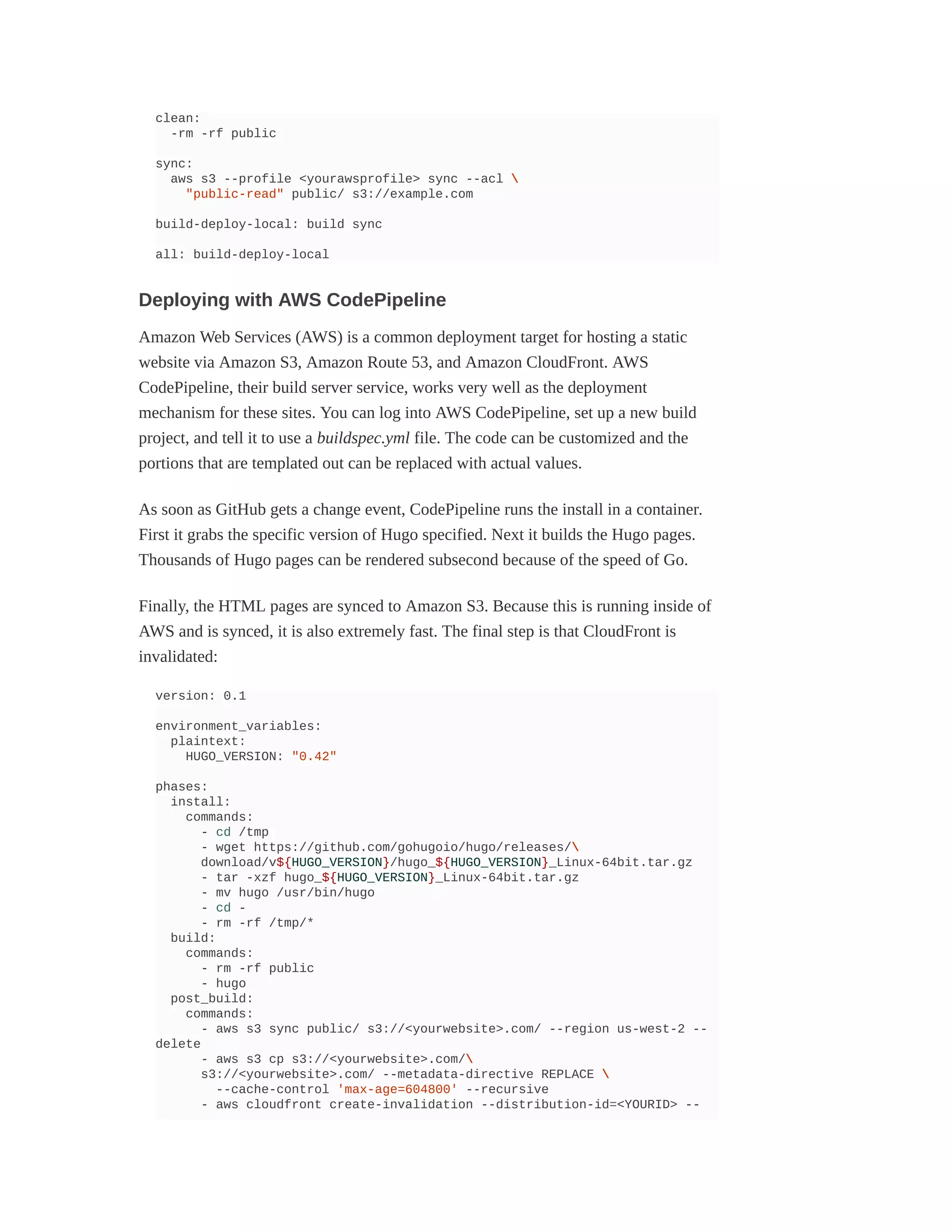 clean:
-rm -rf public
sync:
aws s3 --profile <yourawsprofile> sync --acl 
"public-read" public/ s3://example.com
build-deploy-local: build sync
all: build-deploy-local
Deploying with AWS CodePipeline
Amazon Web Services (AWS) is a common deployment target for hosting a static
website via Amazon S3, Amazon Route 53, and Amazon CloudFront. AWS
CodePipeline, their build server service, works very well as the deployment
mechanism for these sites. You can log into AWS CodePipeline, set up a new build
project, and tell it to use a buildspec.yml file. The code can be customized and the
portions that are templated out can be replaced with actual values.
As soon as GitHub gets a change event, CodePipeline runs the install in a container.
First it grabs the specific version of Hugo specified. Next it builds the Hugo pages.
Thousands of Hugo pages can be rendered subsecond because of the speed of Go.
Finally, the HTML pages are synced to Amazon S3. Because this is running inside of
AWS and is synced, it is also extremely fast. The final step is that CloudFront is
invalidated:
version: 0.1
environment_variables:
plaintext:
HUGO_VERSION: "0.42"
phases:
install:
commands:
- cd /tmp
- wget https://github.com/gohugoio/hugo/releases/
download/v${HUGO_VERSION}/hugo_${HUGO_VERSION}_Linux-64bit.tar.gz
- tar -xzf hugo_${HUGO_VERSION}_Linux-64bit.tar.gz
- mv hugo /usr/bin/hugo
- cd -
- rm -rf /tmp/*
build:
commands:
- rm -rf public
- hugo
post_build:
commands:
- aws s3 sync public/ s3://<yourwebsite>.com/ --region us-west-2 --
delete
- aws s3 cp s3://<yourwebsite>.com/
s3://<yourwebsite>.com/ --metadata-directive REPLACE 
--cache-control 'max-age=604800' --recursive
- aws cloudfront create-invalidation --distribution-id=<YOURID> --
 