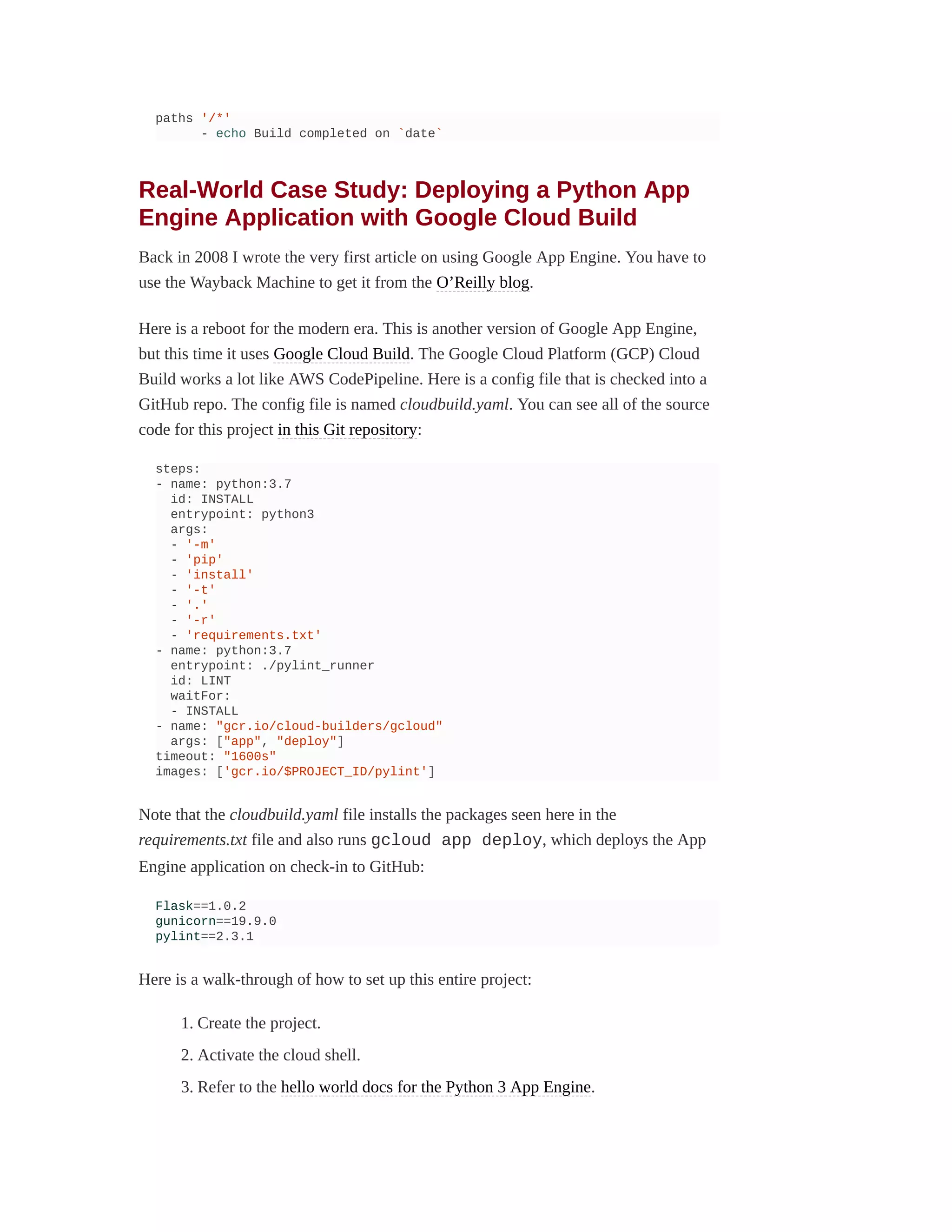 paths '/*'
- echo Build completed on `date`
Real-World Case Study: Deploying a Python App
Engine Application with Google Cloud Build
Back in 2008 I wrote the very first article on using Google App Engine. You have to
use the Wayback Machine to get it from the O’Reilly blog.
Here is a reboot for the modern era. This is another version of Google App Engine,
but this time it uses Google Cloud Build. The Google Cloud Platform (GCP) Cloud
Build works a lot like AWS CodePipeline. Here is a config file that is checked into a
GitHub repo. The config file is named cloudbuild.yaml. You can see all of the source
code for this project in this Git repository:
steps:
- name: python:3.7
id: INSTALL
entrypoint: python3
args:
- '-m'
- 'pip'
- 'install'
- '-t'
- '.'
- '-r'
- 'requirements.txt'
- name: python:3.7
entrypoint: ./pylint_runner
id: LINT
waitFor:
- INSTALL
- name: "gcr.io/cloud-builders/gcloud"
args: ["app", "deploy"]
timeout: "1600s"
images: ['gcr.io/$PROJECT_ID/pylint']
Note that the cloudbuild.yaml file installs the packages seen here in the
requirements.txt file and also runs gcloud app deploy, which deploys the App
Engine application on check-in to GitHub:
Flask==1.0.2
gunicorn==19.9.0
pylint==2.3.1
Here is a walk-through of how to set up this entire project:
1. Create the project.
2. Activate the cloud shell.
3. Refer to the hello world docs for the Python 3 App Engine.
 