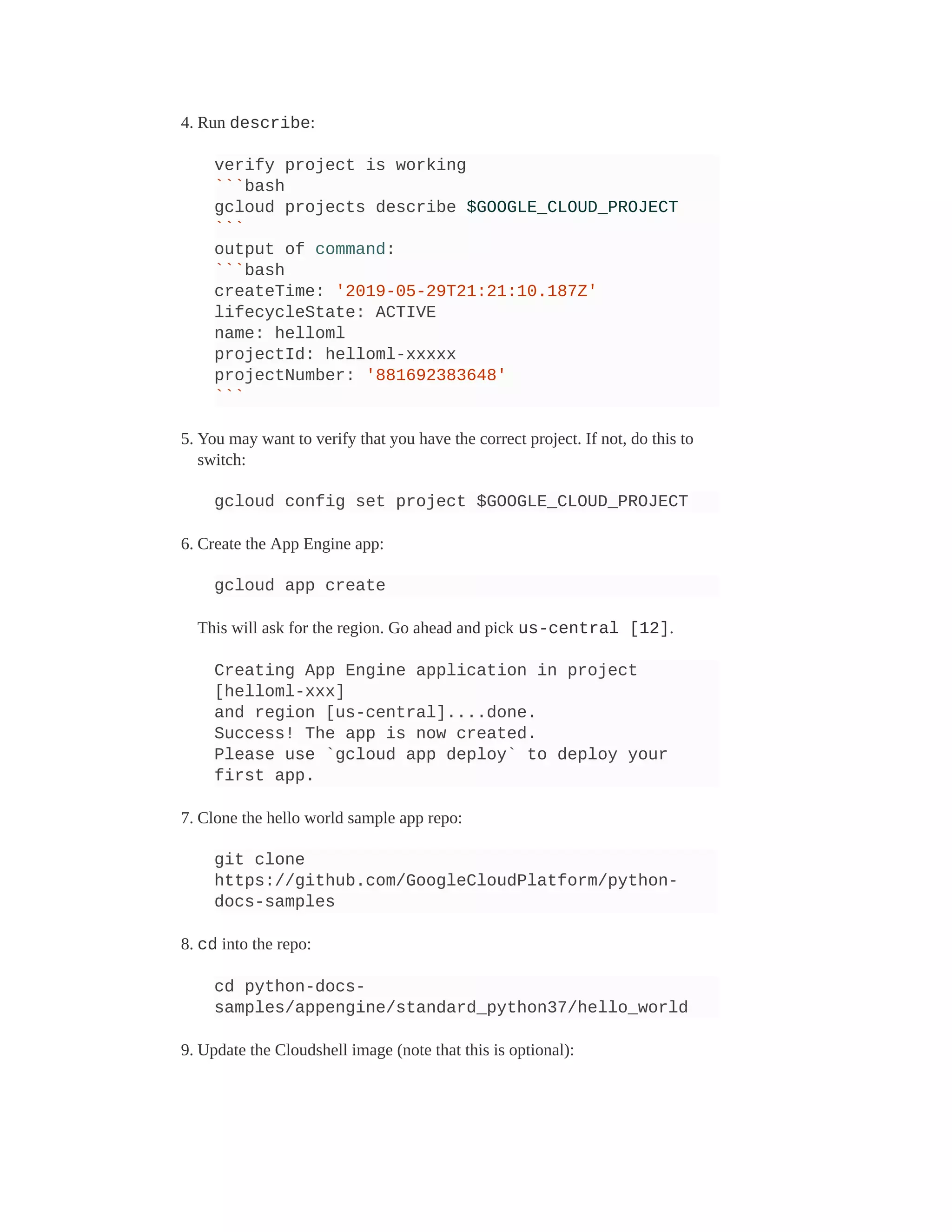 4. Run describe:
verify project is working
```bash
gcloud projects describe $GOOGLE_CLOUD_PROJECT
```
output of command:
```bash
createTime: '2019-05-29T21:21:10.187Z'
lifecycleState: ACTIVE
name: helloml
projectId: helloml-xxxxx
projectNumber: '881692383648'
```
5. You may want to verify that you have the correct project. If not, do this to
switch:
gcloud config set project $GOOGLE_CLOUD_PROJECT
6. Create the App Engine app:
gcloud app create
This will ask for the region. Go ahead and pick us-central [12].
Creating App Engine application in project
[helloml-xxx]
and region [us-central]....done.
Success! The app is now created.
Please use `gcloud app deploy` to deploy your
first app.
7. Clone the hello world sample app repo:
git clone
https://github.com/GoogleCloudPlatform/python-
docs-samples
8. cd into the repo:
cd python-docs-
samples/appengine/standard_python37/hello_world
9. Update the Cloudshell image (note that this is optional):
 