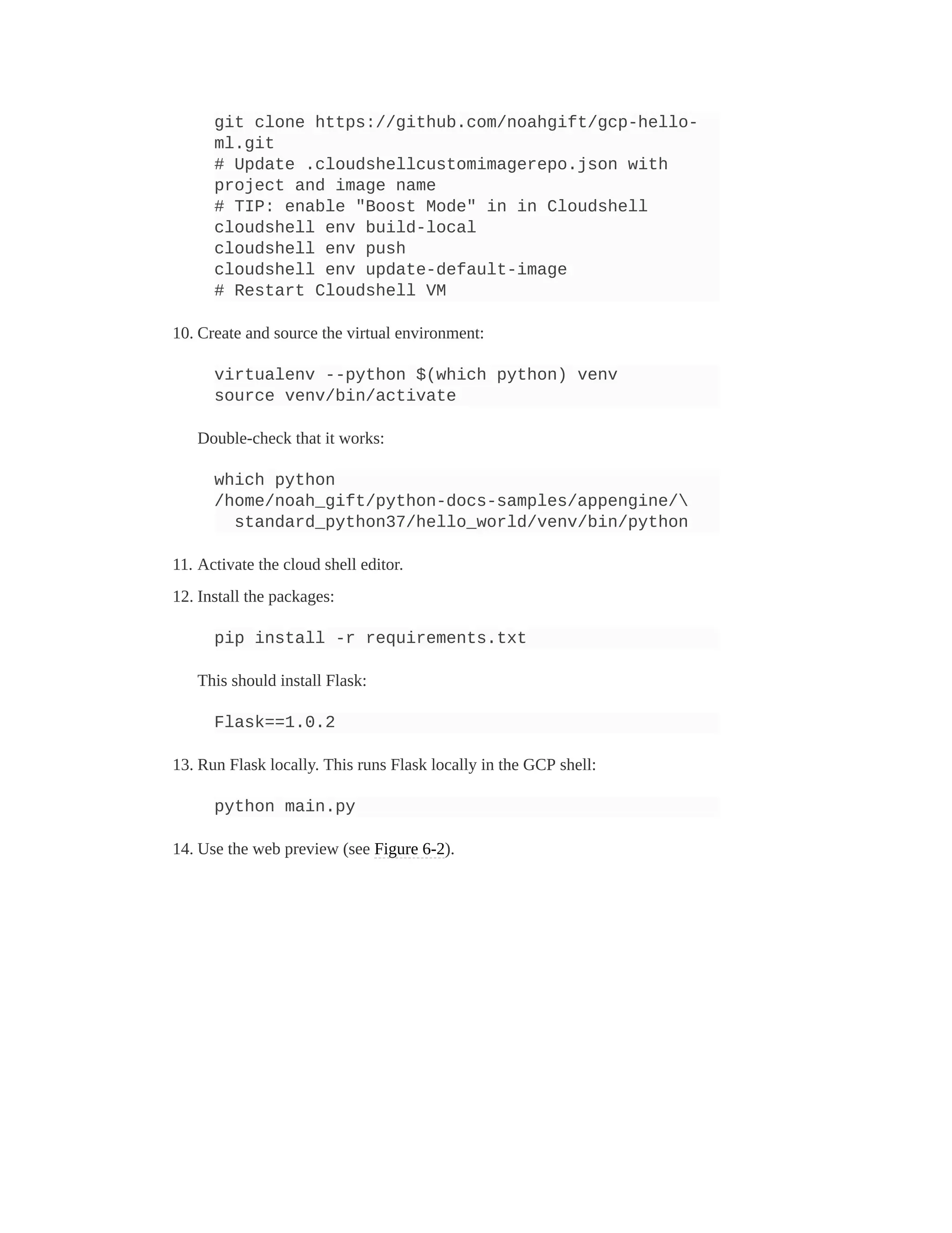 git clone https://github.com/noahgift/gcp-hello-
ml.git
# Update .cloudshellcustomimagerepo.json with
project and image name
# TIP: enable "Boost Mode" in in Cloudshell
cloudshell env build-local
cloudshell env push
cloudshell env update-default-image
# Restart Cloudshell VM
10. Create and source the virtual environment:
virtualenv --python $(which python) venv
source venv/bin/activate
Double-check that it works:
which python
/home/noah_gift/python-docs-samples/appengine/
standard_python37/hello_world/venv/bin/python
11. Activate the cloud shell editor.
12. Install the packages:
pip install -r requirements.txt
This should install Flask:
Flask==1.0.2
13. Run Flask locally. This runs Flask locally in the GCP shell:
python main.py
14. Use the web preview (see Figure 6-2).
 