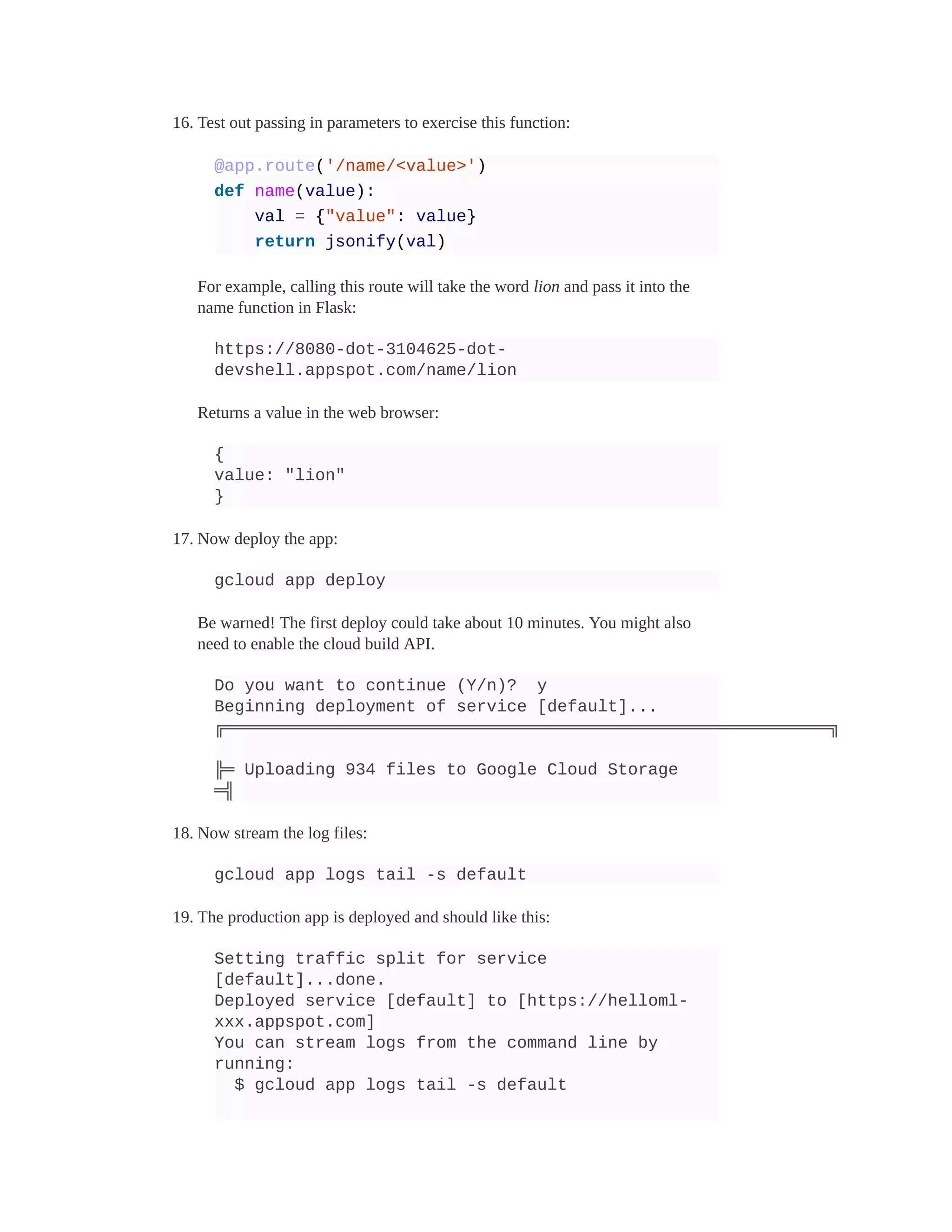 16. Test out passing in parameters to exercise this function:
@app.route('/name/<value>')
def name(value):
val = {"value": value}
return jsonify(val)
For example, calling this route will take the word lion and pass it into the
name function in Flask:
https://8080-dot-3104625-dot-
devshell.appspot.com/name/lion
Returns a value in the web browser:
{
value: "lion"
}
17. Now deploy the app:
gcloud app deploy
Be warned! The first deploy could take about 10 minutes. You might also
need to enable the cloud build API.
Do you want to continue (Y/n)? y
Beginning deployment of service [default]...
╔════════════════════════════════════════════════════════════╗
╠═ Uploading 934 files to Google Cloud Storage
═╣
18. Now stream the log files:
gcloud app logs tail -s default
19. The production app is deployed and should like this:
Setting traffic split for service
[default]...done.
Deployed service [default] to [https://helloml-
xxx.appspot.com]
You can stream logs from the command line by
running:
$ gcloud app logs tail -s default
 