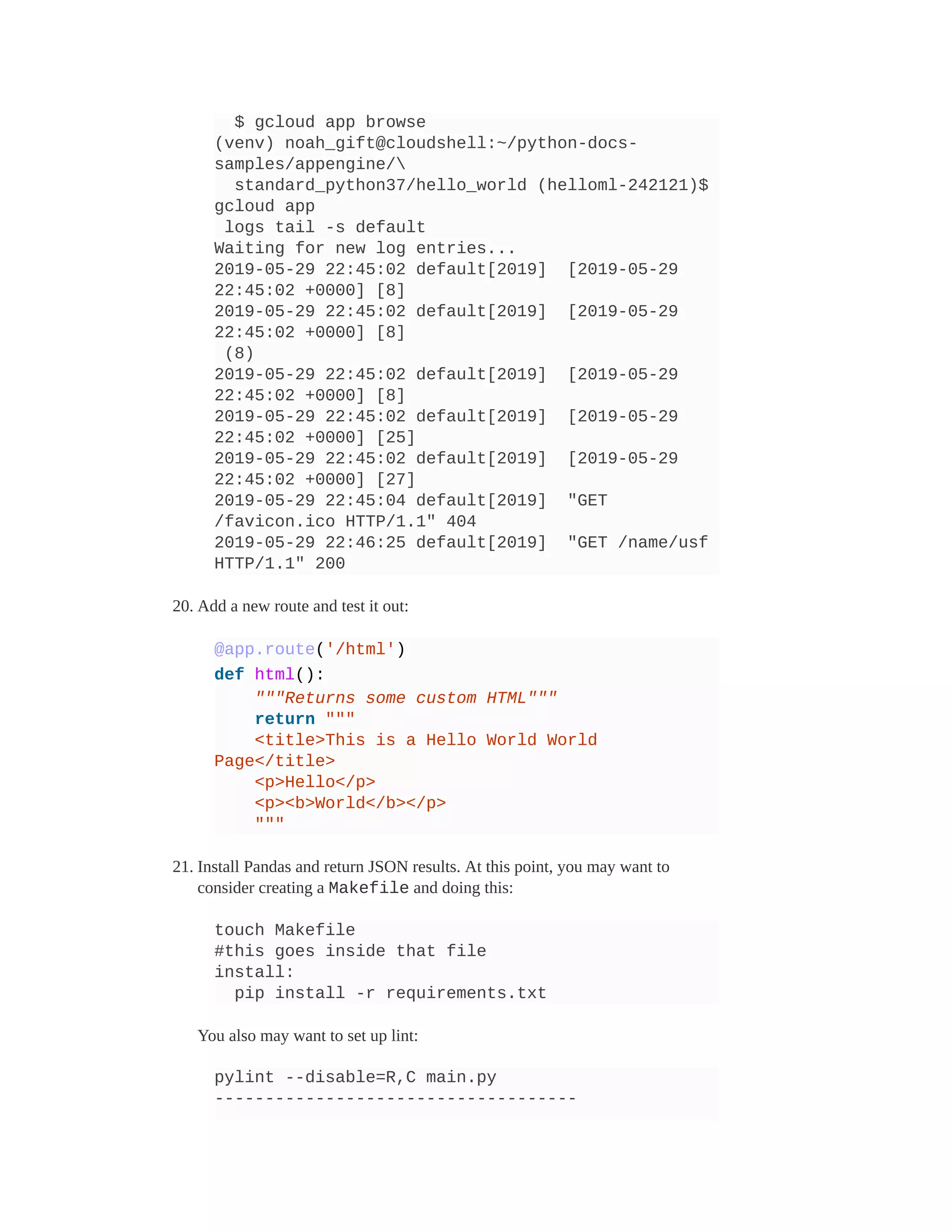 $ gcloud app browse
(venv) noah_gift@cloudshell:~/python-docs-
samples/appengine/
standard_python37/hello_world (helloml-242121)$
gcloud app
logs tail -s default
Waiting for new log entries...
2019-05-29 22:45:02 default[2019] [2019-05-29
22:45:02 +0000] [8]
2019-05-29 22:45:02 default[2019] [2019-05-29
22:45:02 +0000] [8]
(8)
2019-05-29 22:45:02 default[2019] [2019-05-29
22:45:02 +0000] [8]
2019-05-29 22:45:02 default[2019] [2019-05-29
22:45:02 +0000] [25]
2019-05-29 22:45:02 default[2019] [2019-05-29
22:45:02 +0000] [27]
2019-05-29 22:45:04 default[2019] "GET
/favicon.ico HTTP/1.1" 404
2019-05-29 22:46:25 default[2019] "GET /name/usf
HTTP/1.1" 200
20. Add a new route and test it out:
@app.route('/html')
def html():
"""Returns some custom HTML"""
return """
<title>This is a Hello World World
Page</title>
<p>Hello</p>
<p><b>World</b></p>
"""
21. Install Pandas and return JSON results. At this point, you may want to
consider creating a Makefile and doing this:
touch Makefile
#this goes inside that file
install:
pip install -r requirements.txt
You also may want to set up lint:
pylint --disable=R,C main.py
------------------------------------
 