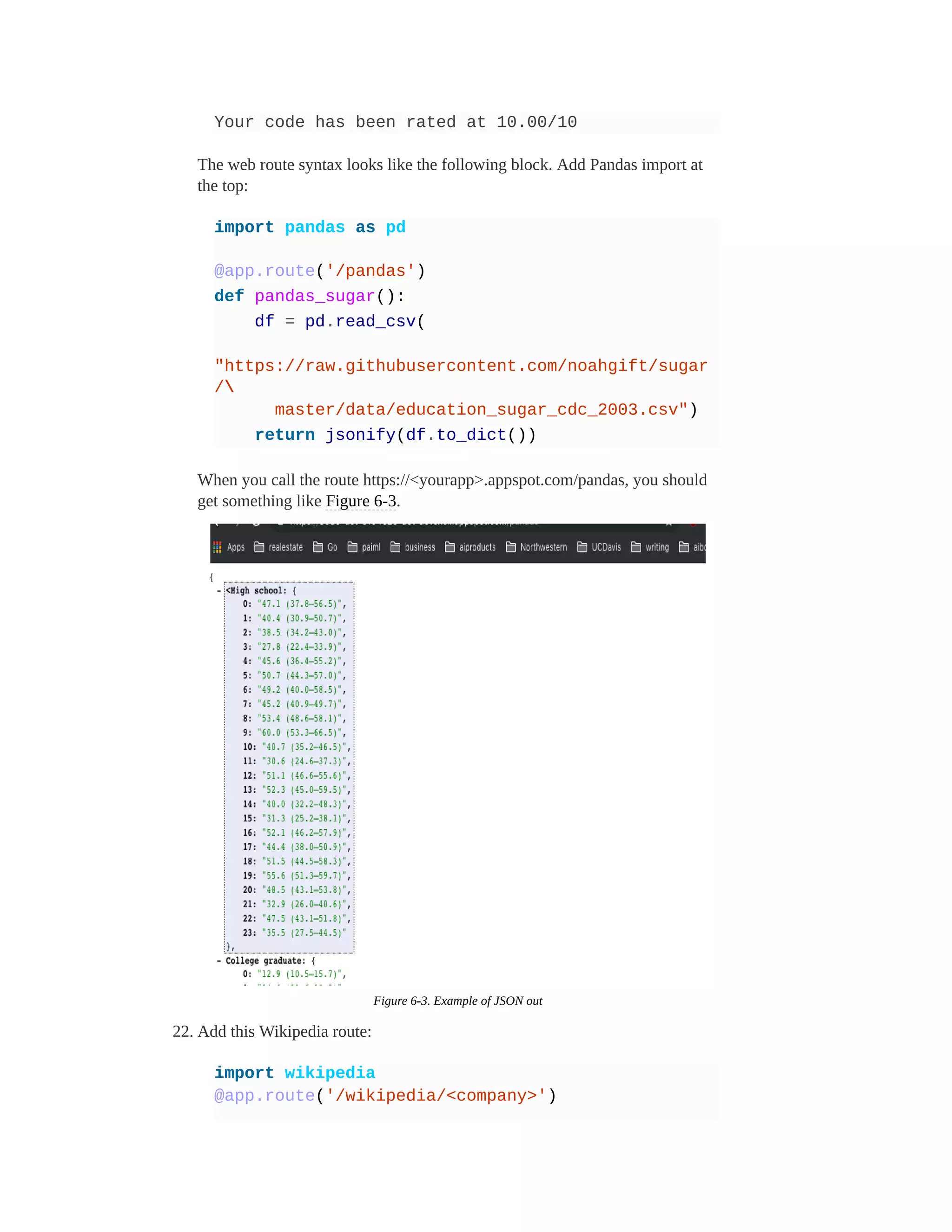 Your code has been rated at 10.00/10
The web route syntax looks like the following block. Add Pandas import at
the top:
import pandas as pd
@app.route('/pandas')
def pandas_sugar():
df = pd.read_csv(
"https://raw.githubusercontent.com/noahgift/sugar
/
master/data/education_sugar_cdc_2003.csv")
return jsonify(df.to_dict())
When you call the route https://<yourapp>.appspot.com/pandas, you should
get something like Figure 6-3.
Figure 6-3. Example of JSON out
22. Add this Wikipedia route:
import wikipedia
@app.route('/wikipedia/<company>')
 