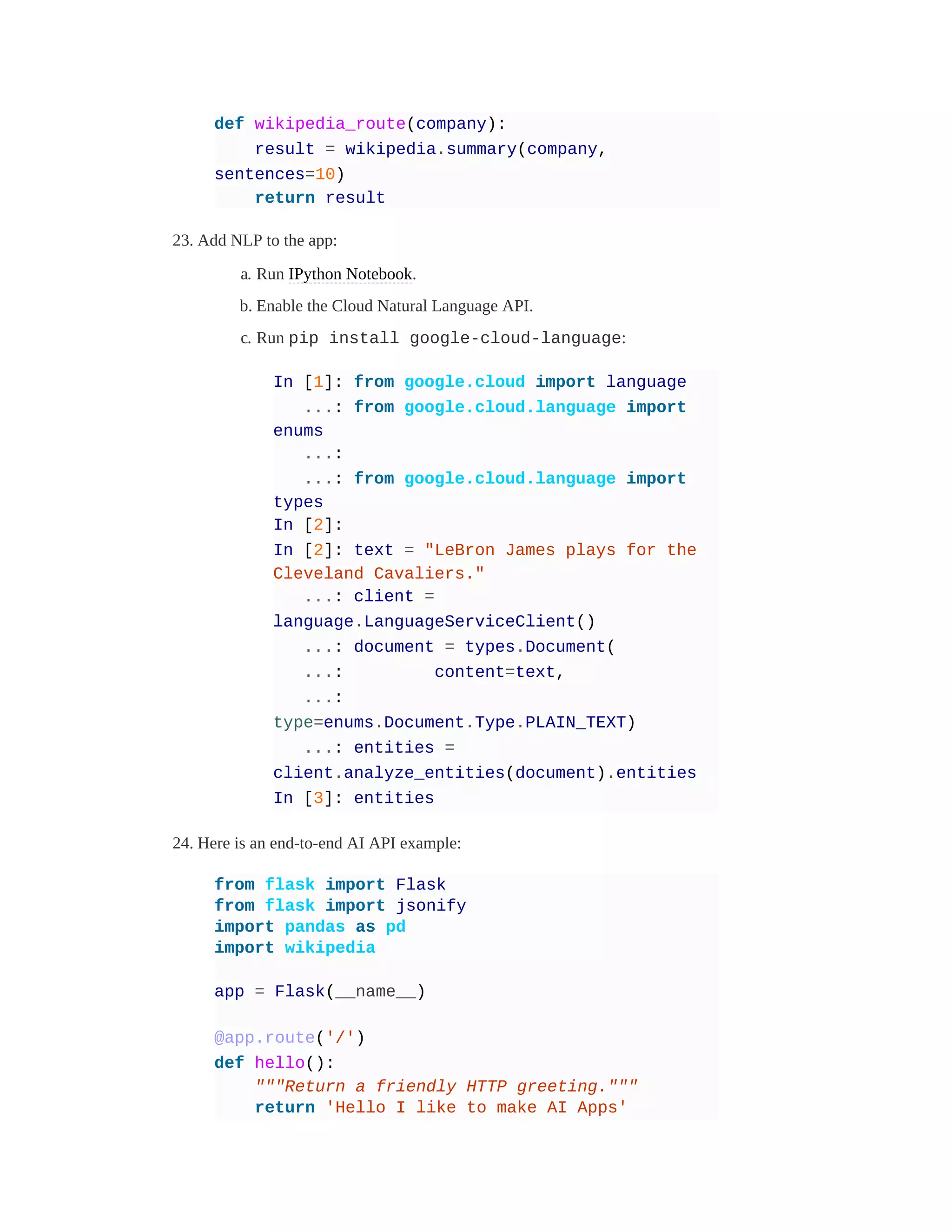 def wikipedia_route(company):
result = wikipedia.summary(company,
sentences=10)
return result
23. Add NLP to the app:
a. Run IPython Notebook.
b. Enable the Cloud Natural Language API.
c. Run pip install google-cloud-language:
In [1]: from google.cloud import language
...: from google.cloud.language import
enums
...:
...: from google.cloud.language import
types
In [2]:
In [2]: text = "LeBron James plays for the
Cleveland Cavaliers."
...: client =
language.LanguageServiceClient()
...: document = types.Document(
...: content=text,
...:
type=enums.Document.Type.PLAIN_TEXT)
...: entities =
client.analyze_entities(document).entities
In [3]: entities
24. Here is an end-to-end AI API example:
from flask import Flask
from flask import jsonify
import pandas as pd
import wikipedia
app = Flask(__name__)
@app.route('/')
def hello():
"""Return a friendly HTTP greeting."""
return 'Hello I like to make AI Apps'
 