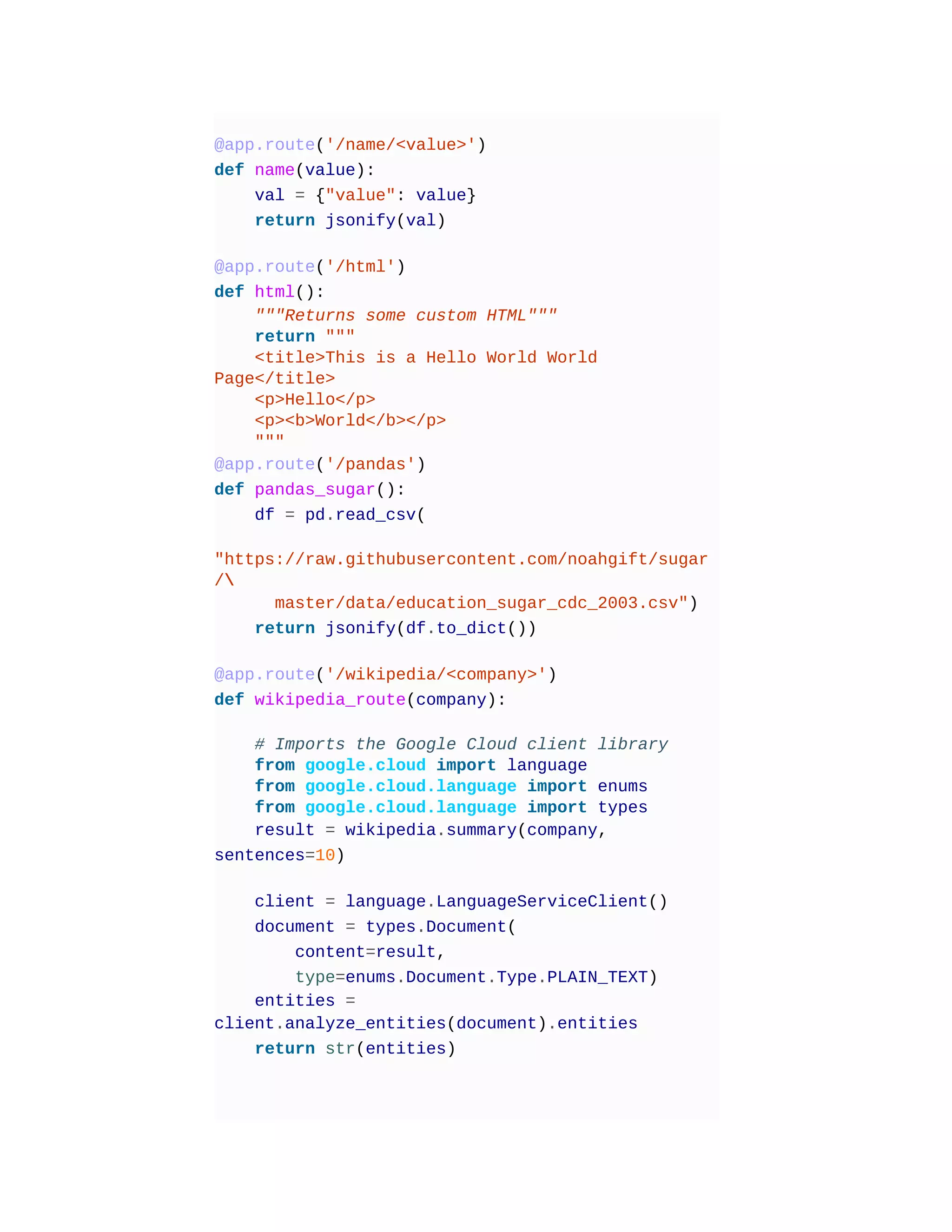 @app.route('/name/<value>')
def name(value):
val = {"value": value}
return jsonify(val)
@app.route('/html')
def html():
"""Returns some custom HTML"""
return """
<title>This is a Hello World World
Page</title>
<p>Hello</p>
<p><b>World</b></p>
"""
@app.route('/pandas')
def pandas_sugar():
df = pd.read_csv(
"https://raw.githubusercontent.com/noahgift/sugar
/
master/data/education_sugar_cdc_2003.csv")
return jsonify(df.to_dict())
@app.route('/wikipedia/<company>')
def wikipedia_route(company):
# Imports the Google Cloud client library
from google.cloud import language
from google.cloud.language import enums
from google.cloud.language import types
result = wikipedia.summary(company,
sentences=10)
client = language.LanguageServiceClient()
document = types.Document(
content=result,
type=enums.Document.Type.PLAIN_TEXT)
entities =
client.analyze_entities(document).entities
return str(entities)
 