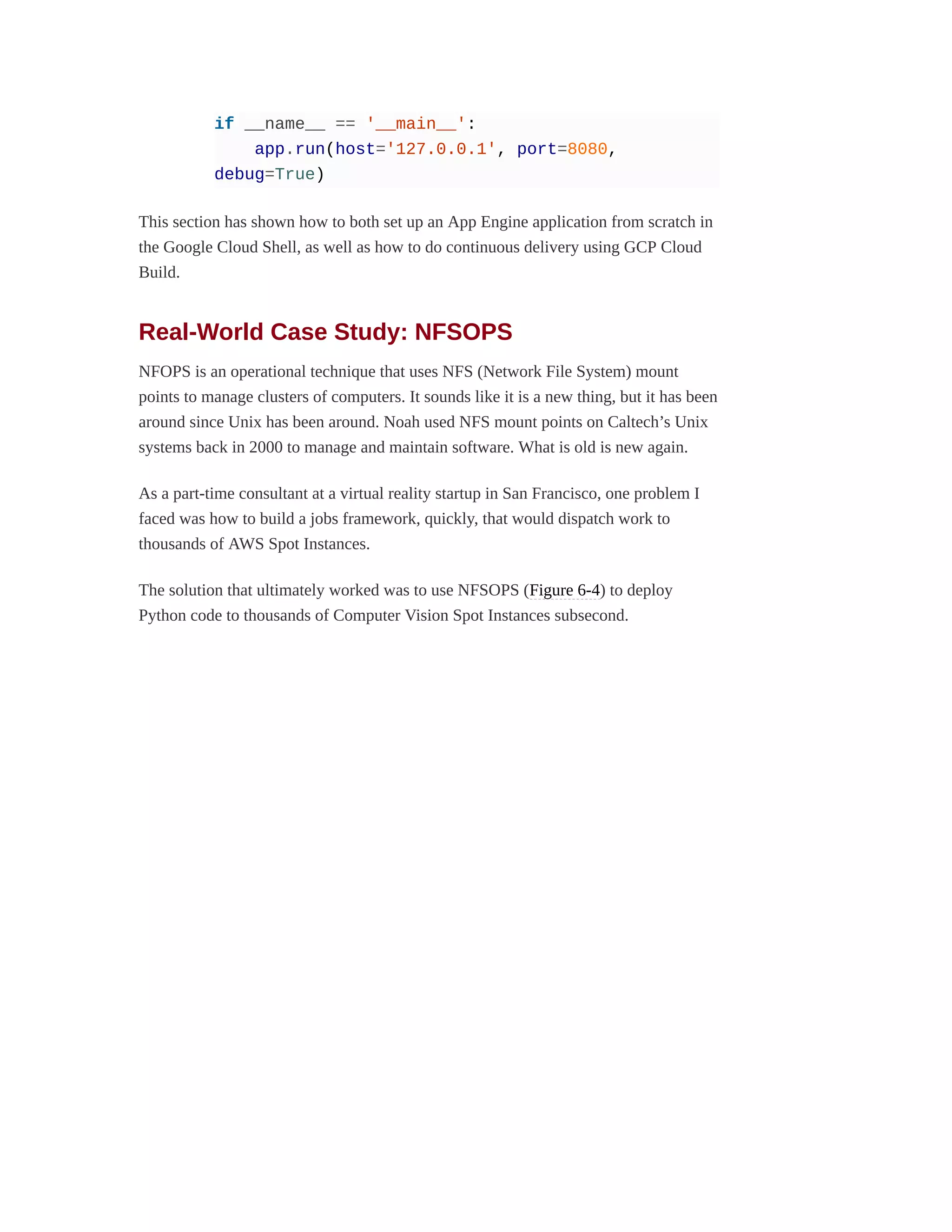 if __name__ == '__main__':
app.run(host='127.0.0.1', port=8080,
debug=True)
This section has shown how to both set up an App Engine application from scratch in
the Google Cloud Shell, as well as how to do continuous delivery using GCP Cloud
Build.
Real-World Case Study: NFSOPS
NFOPS is an operational technique that uses NFS (Network File System) mount
points to manage clusters of computers. It sounds like it is a new thing, but it has been
around since Unix has been around. Noah used NFS mount points on Caltech’s Unix
systems back in 2000 to manage and maintain software. What is old is new again.
As a part-time consultant at a virtual reality startup in San Francisco, one problem I
faced was how to build a jobs framework, quickly, that would dispatch work to
thousands of AWS Spot Instances.
The solution that ultimately worked was to use NFSOPS (Figure 6-4) to deploy
Python code to thousands of Computer Vision Spot Instances subsecond.
 